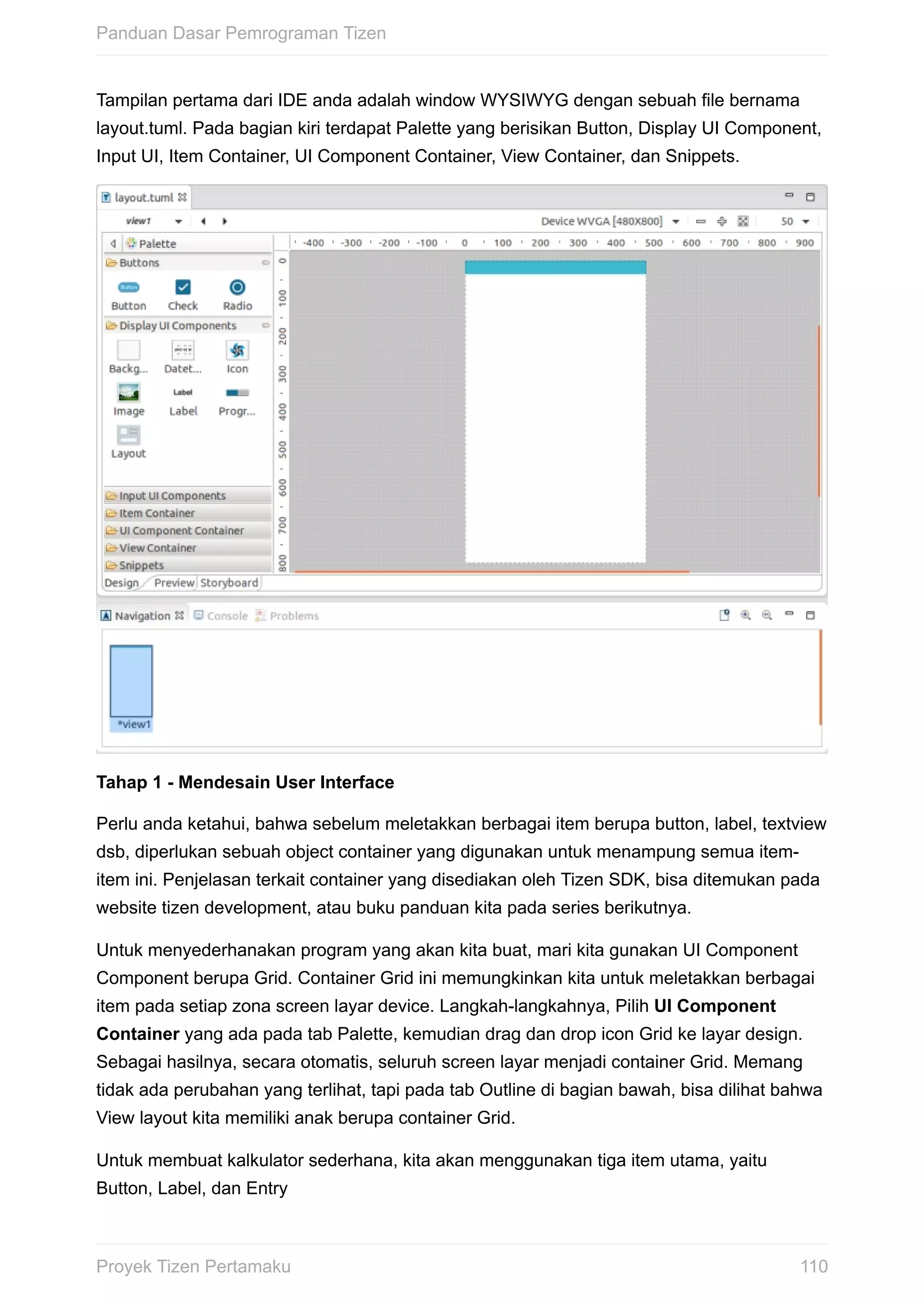 Tampilan	pertama	dari	IDE	anda	adalah	window	WYSIWYG	dengan	sebuah	file	bernama
layout.tuml.	Pada	bagian	kiri	terdapat	Palette	yang	berisikan	Button,	Display	UI	Component,
Input	UI,	Item	Container,	UI	Component	Container,	View	Container,	dan	Snippets.
Tahap	1	-	Mendesain	User	Interface
Perlu	anda	ketahui,	bahwa	sebelum	meletakkan	berbagai	item	berupa	button,	label,	textview
dsb,	diperlukan	sebuah	object	container	yang	digunakan	untuk	menampung	semua	item-
item	ini.	Penjelasan	terkait	container	yang	disediakan	oleh	Tizen	SDK,	bisa	ditemukan	pada
website	tizen	development,	atau	buku	panduan	kita	pada	series	berikutnya.
Untuk	menyederhanakan	program	yang	akan	kita	buat,	mari	kita	gunakan	UI	Component
Component	berupa	Grid.	Container	Grid	ini	memungkinkan	kita	untuk	meletakkan	berbagai
item	pada	setiap	zona	screen	layar	device.	Langkah-langkahnya,	Pilih	UI	Component
Container	yang	ada	pada	tab	Palette,	kemudian	drag	dan	drop	icon	Grid	ke	layar	design.
Sebagai	hasilnya,	secara	otomatis,	seluruh	screen	layar	menjadi	container	Grid.	Memang
tidak	ada	perubahan	yang	terlihat,	tapi	pada	tab	Outline	di	bagian	bawah,	bisa	dilihat	bahwa
View	layout	kita	memiliki	anak	berupa	container	Grid.
Untuk	membuat	kalkulator	sederhana,	kita	akan	menggunakan	tiga	item	utama,	yaitu
Button,	Label,	dan	Entry
Panduan	Dasar	Pemrograman	Tizen
110Proyek	Tizen	Pertamaku
 