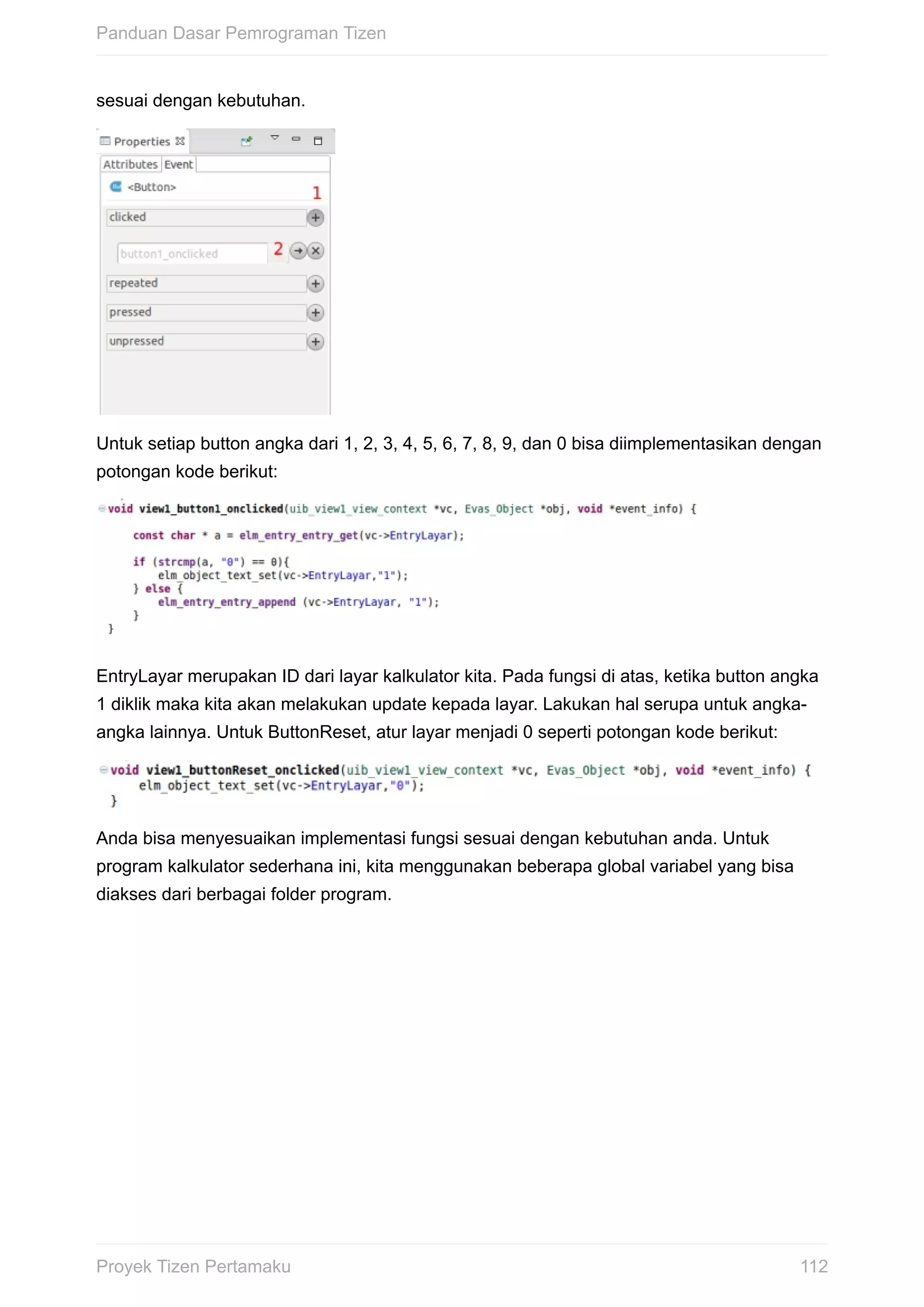 sesuai	dengan	kebutuhan.
Untuk	setiap	button	angka	dari	1,	2,	3,	4,	5,	6,	7,	8,	9,	dan	0	bisa	diimplementasikan	dengan
potongan	kode	berikut:
EntryLayar	merupakan	ID	dari	layar	kalkulator	kita.	Pada	fungsi	di	atas,	ketika	button	angka
1	diklik	maka	kita	akan	melakukan	update	kepada	layar.	Lakukan	hal	serupa	untuk	angka-
angka	lainnya.	Untuk	ButtonReset,	atur	layar	menjadi	0	seperti	potongan	kode	berikut:
Anda	bisa	menyesuaikan	implementasi	fungsi	sesuai	dengan	kebutuhan	anda.	Untuk
program	kalkulator	sederhana	ini,	kita	menggunakan	beberapa	global	variabel	yang	bisa
diakses	dari	berbagai	folder	program.
Panduan	Dasar	Pemrograman	Tizen
112Proyek	Tizen	Pertamaku
 
