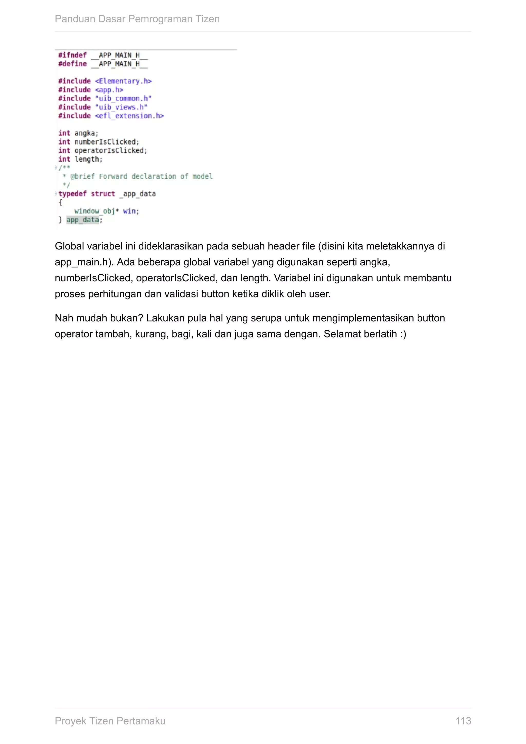 Global	variabel	ini	dideklarasikan	pada	sebuah	header	file	(disini	kita	meletakkannya	di
app_main.h).	Ada	beberapa	global	variabel	yang	digunakan	seperti	angka,
numberIsClicked,	operatorIsClicked,	dan	length.	Variabel	ini	digunakan	untuk	membantu
proses	perhitungan	dan	validasi	button	ketika	diklik	oleh	user.
Nah	mudah	bukan?	Lakukan	pula	hal	yang	serupa	untuk	mengimplementasikan	button
operator	tambah,	kurang,	bagi,	kali	dan	juga	sama	dengan.	Selamat	berlatih	:)
Panduan	Dasar	Pemrograman	Tizen
113Proyek	Tizen	Pertamaku
 