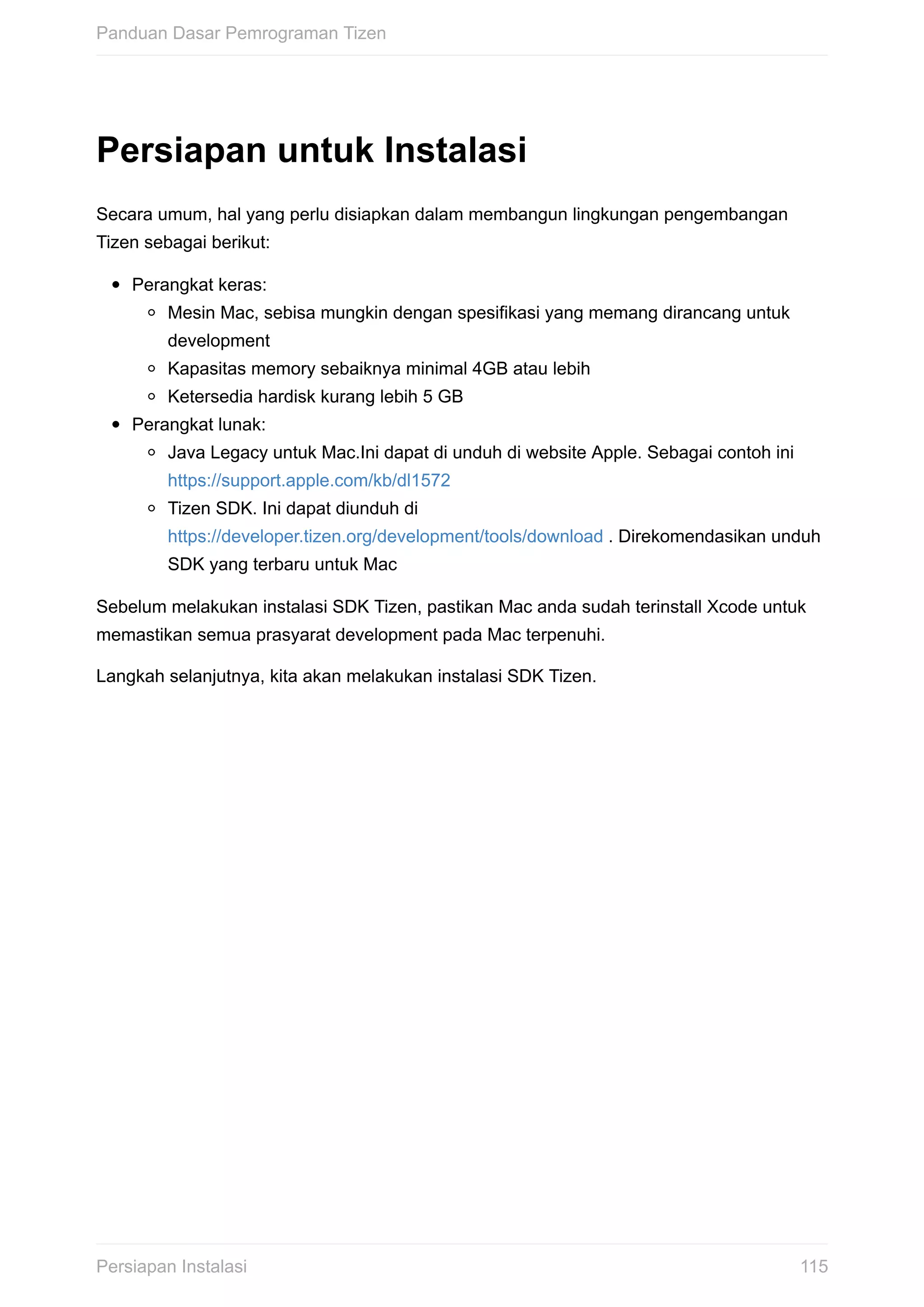 Persiapan	untuk	Instalasi
Secara	umum,	hal	yang	perlu	disiapkan	dalam	membangun	lingkungan	pengembangan
Tizen	sebagai	berikut:
Perangkat	keras:
Mesin	Mac,	sebisa	mungkin	dengan	spesifikasi	yang	memang	dirancang	untuk
development
Kapasitas	memory	sebaiknya	minimal	4GB	atau	lebih
Ketersedia	hardisk	kurang	lebih	5	GB
Perangkat	lunak:
Java	Legacy	untuk	Mac.Ini	dapat	di	unduh	di	website	Apple.	Sebagai	contoh	ini
https://support.apple.com/kb/dl1572
Tizen	SDK.	Ini	dapat	diunduh	di
https://developer.tizen.org/development/tools/download	.	Direkomendasikan	unduh
SDK	yang	terbaru	untuk	Mac
Sebelum	melakukan	instalasi	SDK	Tizen,	pastikan	Mac	anda	sudah	terinstall	Xcode	untuk
memastikan	semua	prasyarat	development	pada	Mac	terpenuhi.
Langkah	selanjutnya,	kita	akan	melakukan	instalasi	SDK	Tizen.
Panduan	Dasar	Pemrograman	Tizen
115Persiapan	Instalasi
 