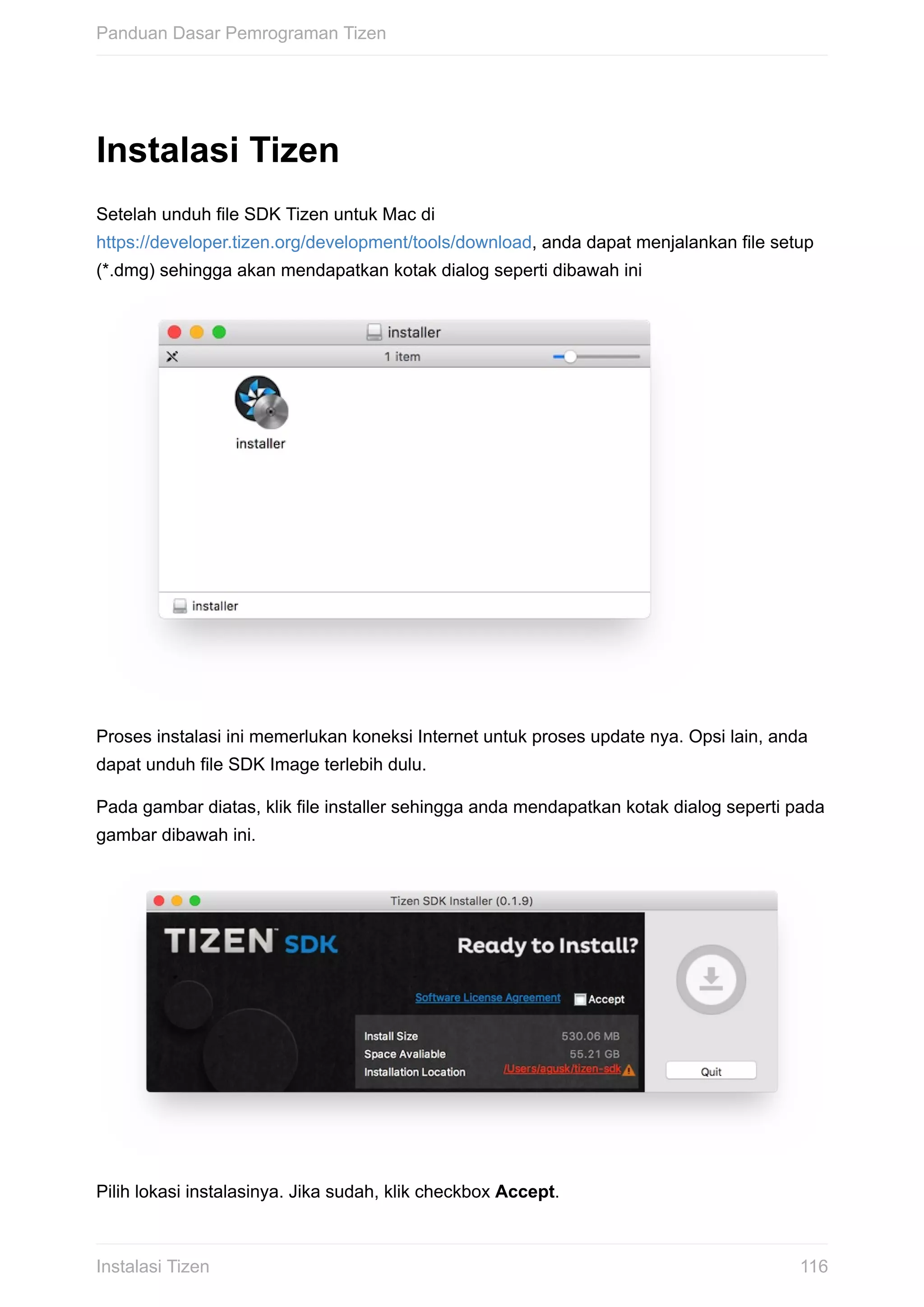 Instalasi	Tizen
Setelah	unduh	file	SDK	Tizen	untuk	Mac	di
https://developer.tizen.org/development/tools/download,	anda	dapat	menjalankan	file	setup
(*.dmg)	sehingga	akan	mendapatkan	kotak	dialog	seperti	dibawah	ini	
Proses	instalasi	ini	memerlukan	koneksi	Internet	untuk	proses	update	nya.	Opsi	lain,	anda
dapat	unduh	file	SDK	Image	terlebih	dulu.
Pada	gambar	diatas,	klik	file	installer	sehingga	anda	mendapatkan	kotak	dialog	seperti	pada
gambar	dibawah	ini.
Pilih	lokasi	instalasinya.	Jika	sudah,	klik	checkbox	Accept.
Panduan	Dasar	Pemrograman	Tizen
116Instalasi	Tizen
 