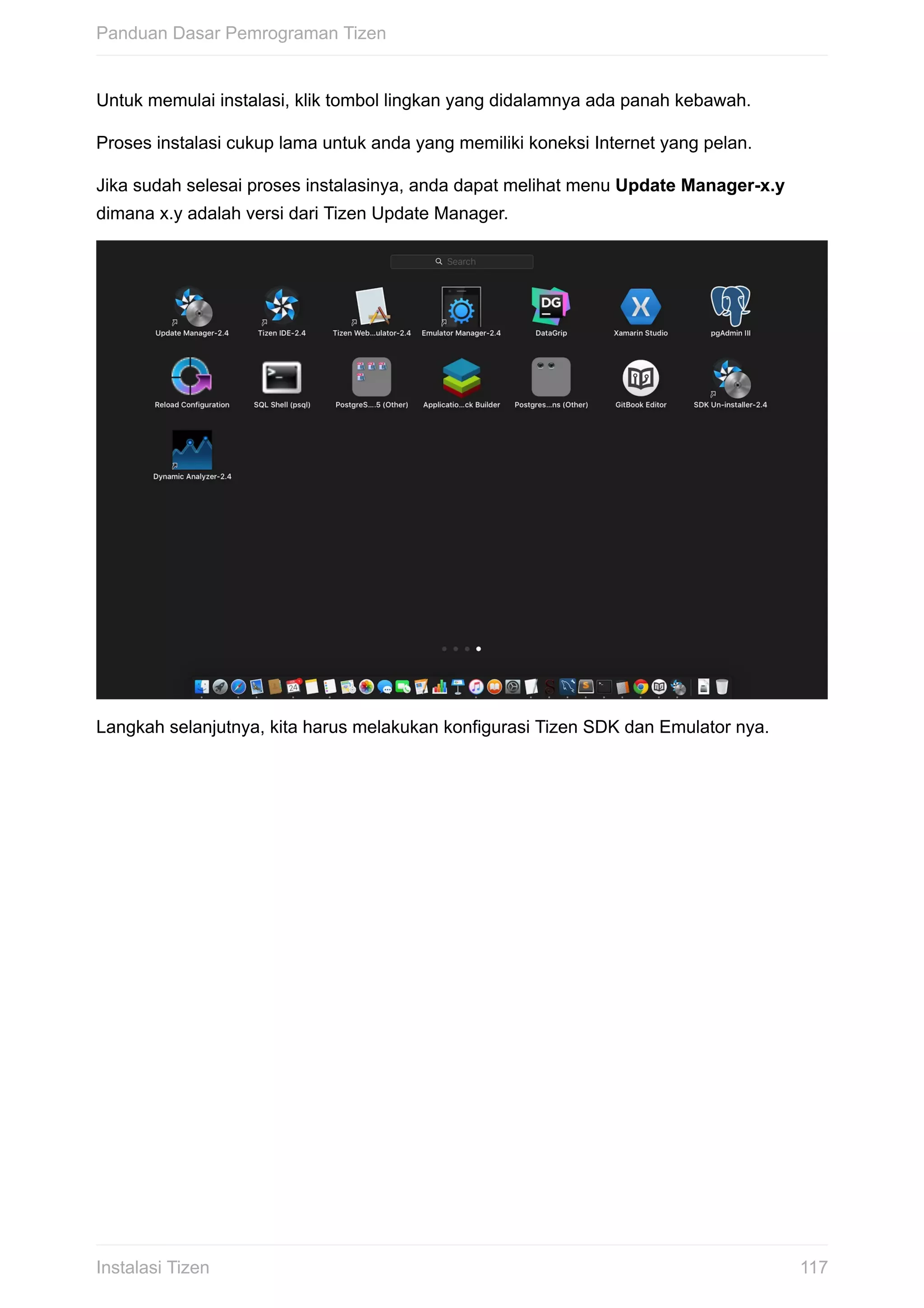 Untuk	memulai	instalasi,	klik	tombol	lingkan	yang	didalamnya	ada	panah	kebawah.
Proses	instalasi	cukup	lama	untuk	anda	yang	memiliki	koneksi	Internet	yang	pelan.
Jika	sudah	selesai	proses	instalasinya,	anda	dapat	melihat	menu	Update	Manager-x.y
dimana	x.y	adalah	versi	dari	Tizen	Update	Manager.
Langkah	selanjutnya,	kita	harus	melakukan	konfigurasi	Tizen	SDK	dan	Emulator	nya.
Panduan	Dasar	Pemrograman	Tizen
117Instalasi	Tizen
 