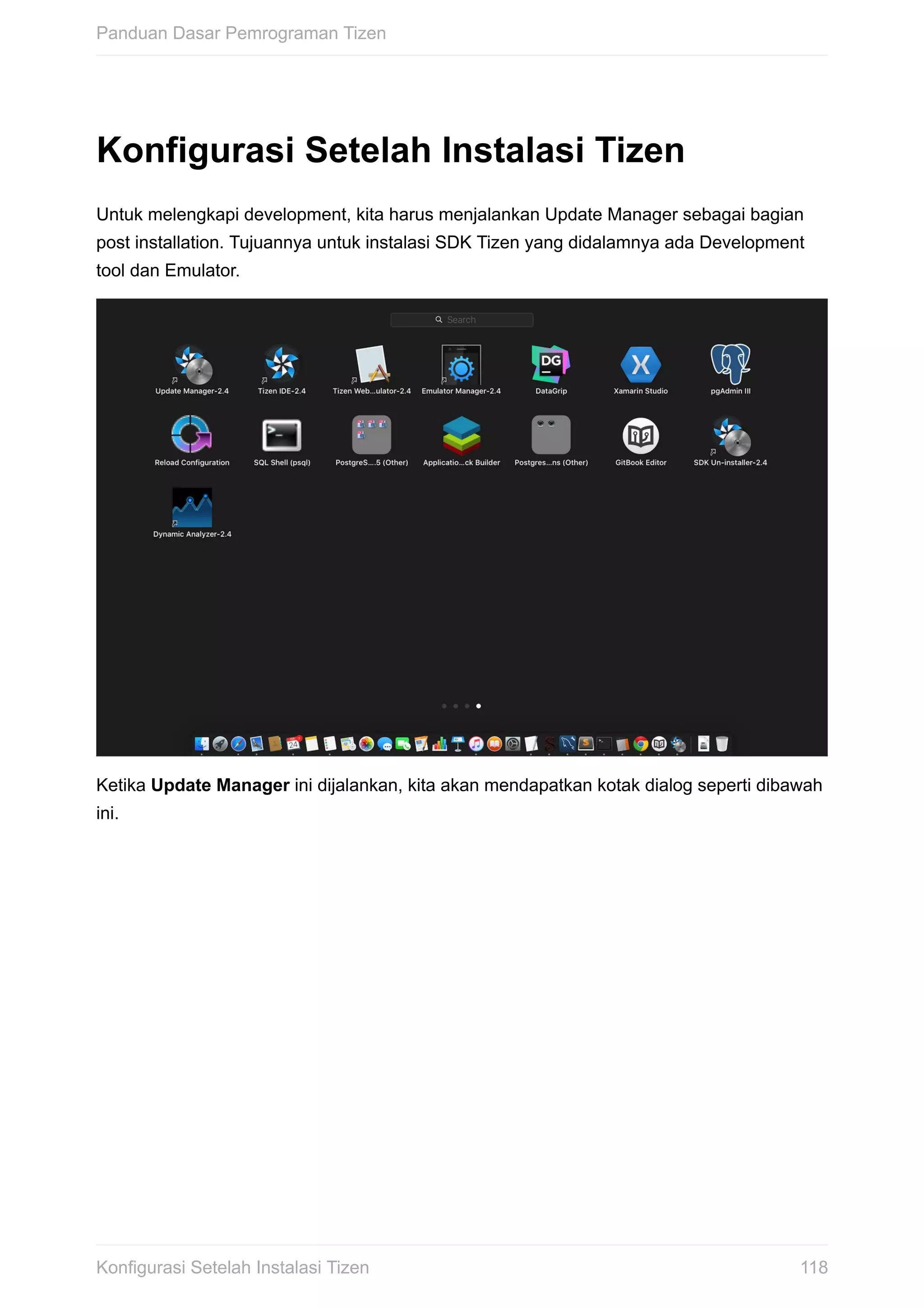Konfigurasi	Setelah	Instalasi	Tizen
Untuk	melengkapi	development,	kita	harus	menjalankan	Update	Manager	sebagai	bagian
post	installation.	Tujuannya	untuk	instalasi	SDK	Tizen	yang	didalamnya	ada	Development
tool	dan	Emulator.
Ketika	Update	Manager	ini	dijalankan,	kita	akan	mendapatkan	kotak	dialog	seperti	dibawah
ini.
Panduan	Dasar	Pemrograman	Tizen
118Konfigurasi	Setelah	Instalasi	Tizen
 