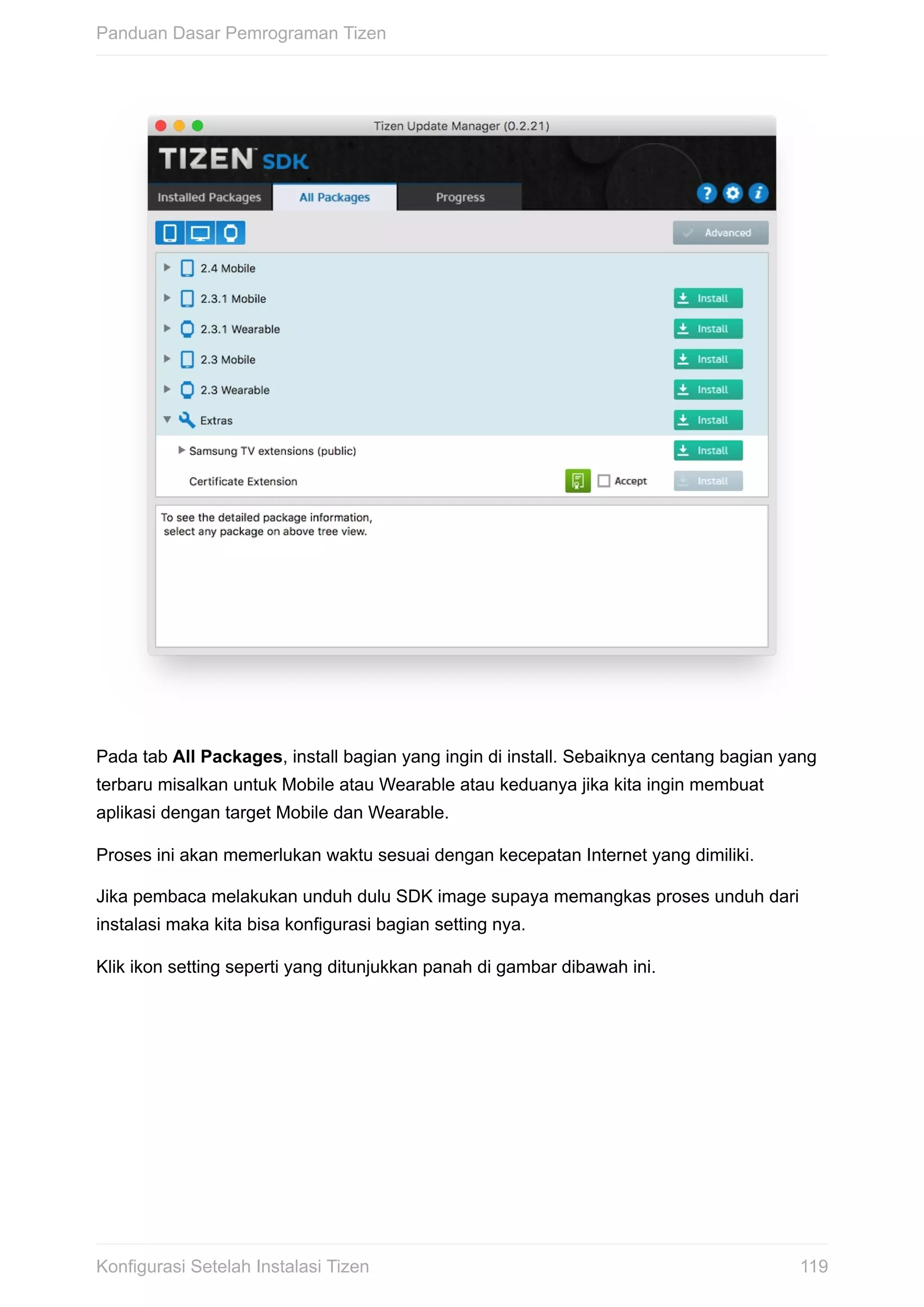 Pada	tab	All	Packages,	install	bagian	yang	ingin	di	install.	Sebaiknya	centang	bagian	yang
terbaru	misalkan	untuk	Mobile	atau	Wearable	atau	keduanya	jika	kita	ingin	membuat
aplikasi	dengan	target	Mobile	dan	Wearable.
Proses	ini	akan	memerlukan	waktu	sesuai	dengan	kecepatan	Internet	yang	dimiliki.
Jika	pembaca	melakukan	unduh	dulu	SDK	image	supaya	memangkas	proses	unduh	dari
instalasi	maka	kita	bisa	konfigurasi	bagian	setting	nya.
Klik	ikon	setting	seperti	yang	ditunjukkan	panah	di	gambar	dibawah	ini.
Panduan	Dasar	Pemrograman	Tizen
119Konfigurasi	Setelah	Instalasi	Tizen
 