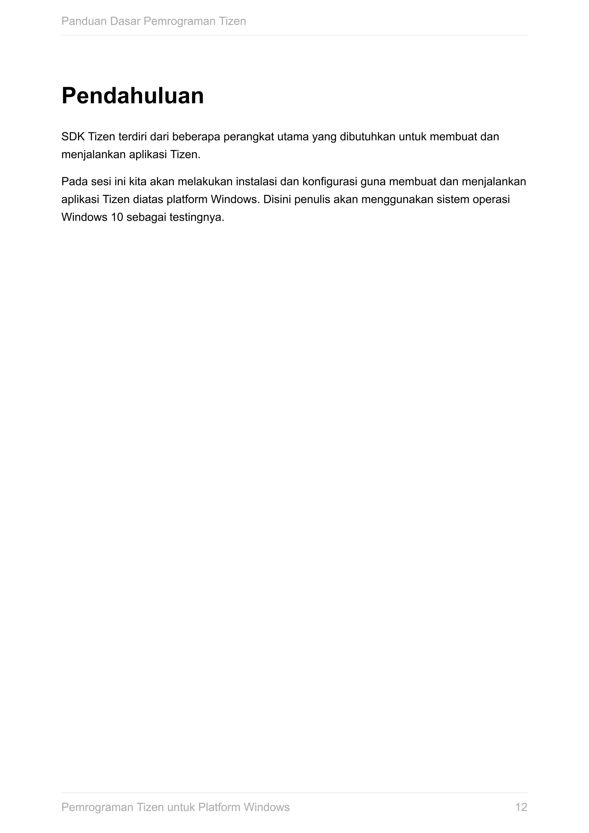 Pendahuluan
SDK	Tizen	terdiri	dari	beberapa	perangkat	utama	yang	dibutuhkan	untuk	membuat	dan
menjalankan	aplikasi	Tizen.
Pada	sesi	ini	kita	akan	melakukan	instalasi	dan	konfigurasi	guna	membuat	dan	menjalankan
aplikasi	Tizen	diatas	platform	Windows.	Disini	penulis	akan	menggunakan	sistem	operasi
Windows	10	sebagai	testingnya.
Panduan	Dasar	Pemrograman	Tizen
12Pemrograman	Tizen	untuk	Platform	Windows
 