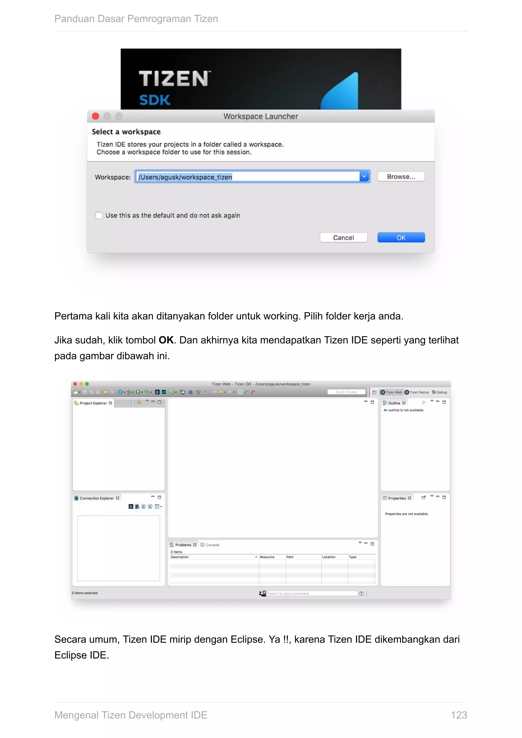 Pertama	kali	kita	akan	ditanyakan	folder	untuk	working.	Pilih	folder	kerja	anda.
Jika	sudah,	klik	tombol	OK.	Dan	akhirnya	kita	mendapatkan	Tizen	IDE	seperti	yang	terlihat
pada	gambar	dibawah	ini.
Secara	umum,	Tizen	IDE	mirip	dengan	Eclipse.	Ya	!!,	karena	Tizen	IDE	dikembangkan	dari
Eclipse	IDE.
Panduan	Dasar	Pemrograman	Tizen
123Mengenal	Tizen	Development	IDE
 