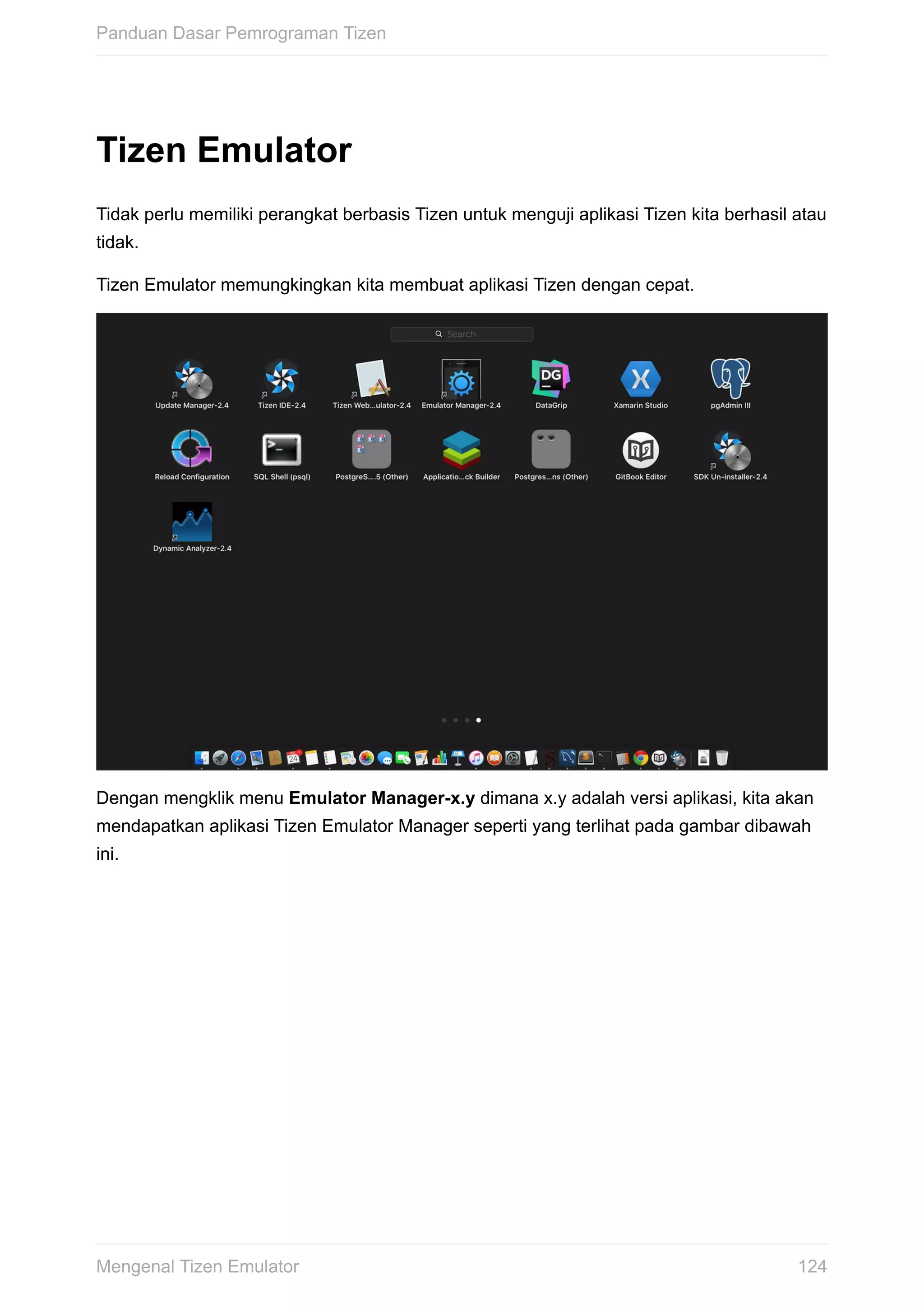 Tizen	Emulator
Tidak	perlu	memiliki	perangkat	berbasis	Tizen	untuk	menguji	aplikasi	Tizen	kita	berhasil	atau
tidak.
Tizen	Emulator	memungkingkan	kita	membuat	aplikasi	Tizen	dengan	cepat.
Dengan	mengklik	menu	Emulator	Manager-x.y	dimana	x.y	adalah	versi	aplikasi,	kita	akan
mendapatkan	aplikasi	Tizen	Emulator	Manager	seperti	yang	terlihat	pada	gambar	dibawah
ini.
Panduan	Dasar	Pemrograman	Tizen
124Mengenal	Tizen	Emulator
 