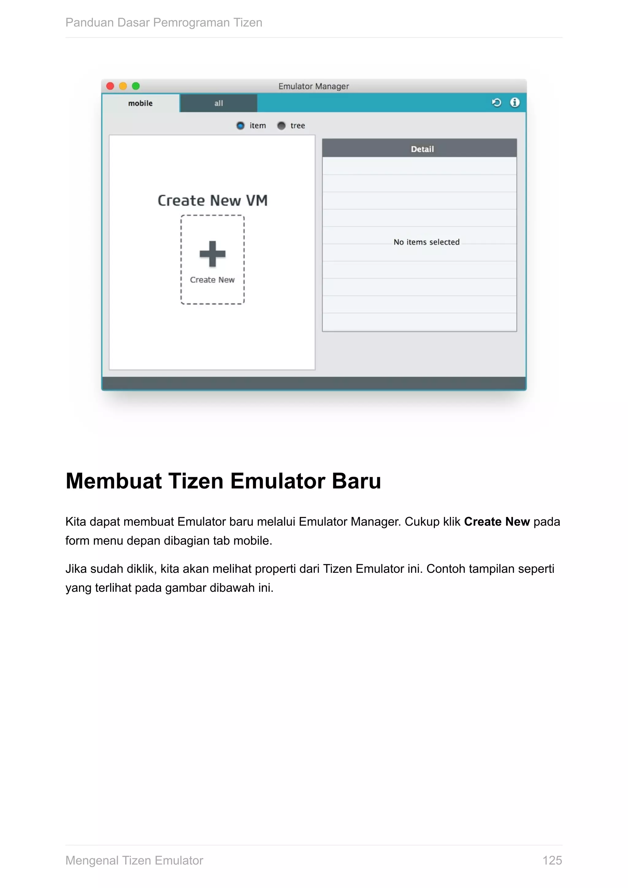 Membuat	Tizen	Emulator	Baru
Kita	dapat	membuat	Emulator	baru	melalui	Emulator	Manager.	Cukup	klik	Create	New	pada
form	menu	depan	dibagian	tab	mobile.
Jika	sudah	diklik,	kita	akan	melihat	properti	dari	Tizen	Emulator	ini.	Contoh	tampilan	seperti
yang	terlihat	pada	gambar	dibawah	ini.
Panduan	Dasar	Pemrograman	Tizen
125Mengenal	Tizen	Emulator
 