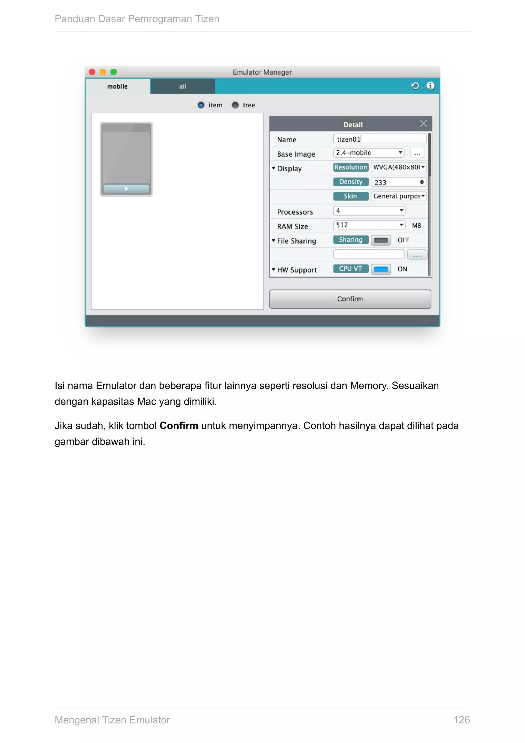 Isi	nama	Emulator	dan	beberapa	fitur	lainnya	seperti	resolusi	dan	Memory.	Sesuaikan
dengan	kapasitas	Mac	yang	dimiliki.
Jika	sudah,	klik	tombol	Confirm	untuk	menyimpannya.	Contoh	hasilnya	dapat	dilihat	pada
gambar	dibawah	ini.
Panduan	Dasar	Pemrograman	Tizen
126Mengenal	Tizen	Emulator
 