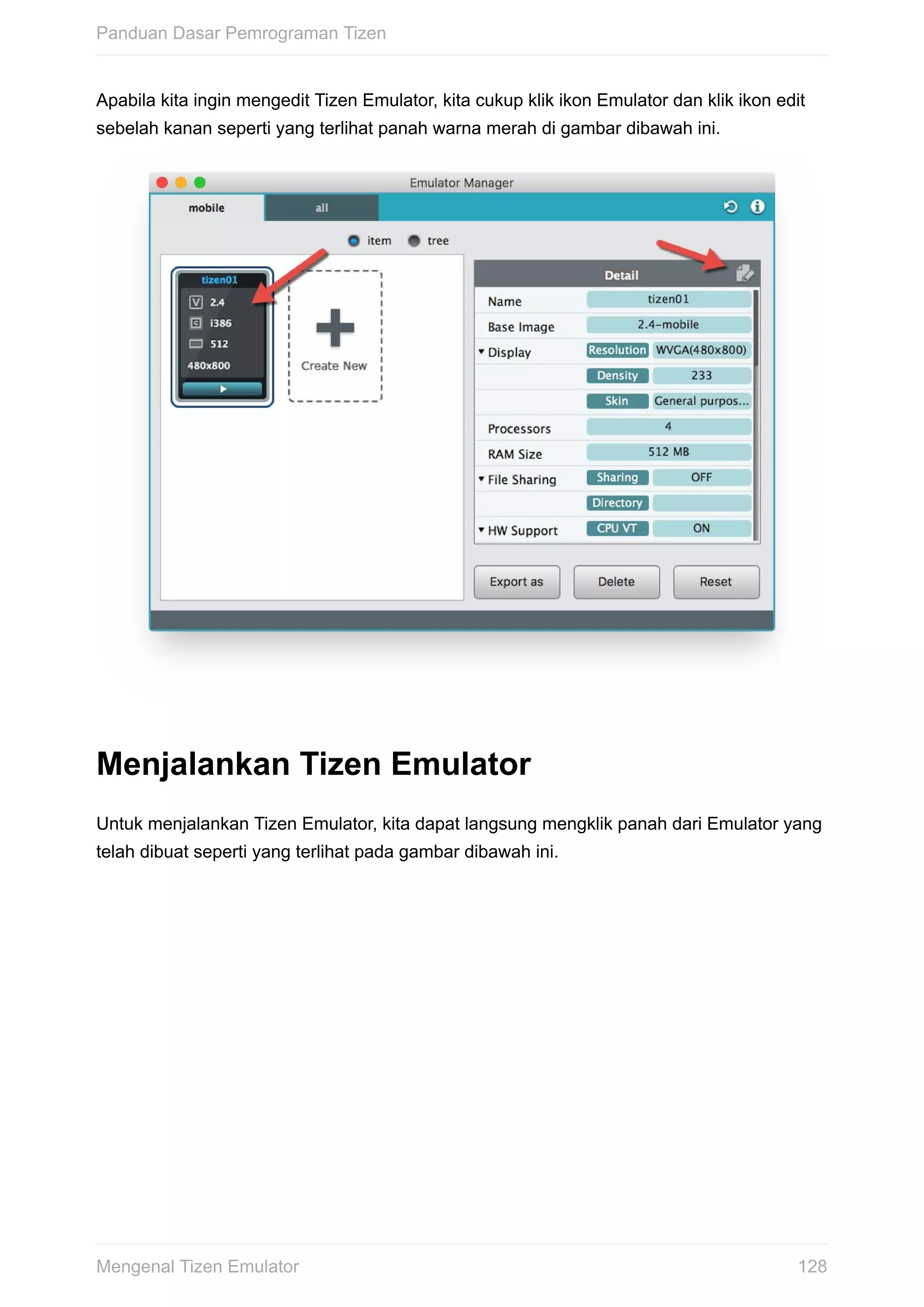 Apabila	kita	ingin	mengedit	Tizen	Emulator,	kita	cukup	klik	ikon	Emulator	dan	klik	ikon	edit
sebelah	kanan	seperti	yang	terlihat	panah	warna	merah	di	gambar	dibawah	ini.	
Menjalankan	Tizen	Emulator
Untuk	menjalankan	Tizen	Emulator,	kita	dapat	langsung	mengklik	panah	dari	Emulator	yang
telah	dibuat	seperti	yang	terlihat	pada	gambar	dibawah	ini.
Panduan	Dasar	Pemrograman	Tizen
128Mengenal	Tizen	Emulator
 