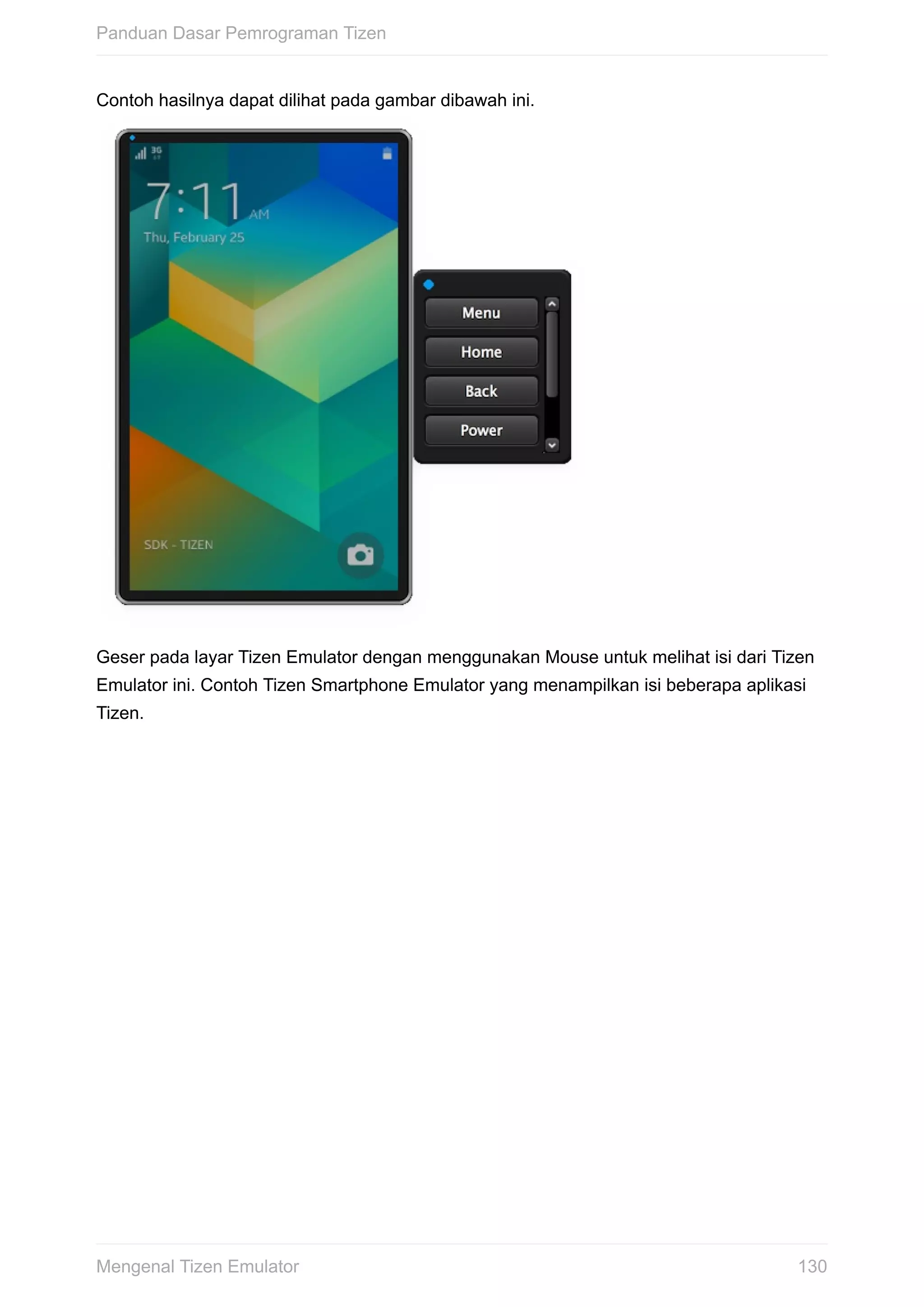 Contoh	hasilnya	dapat	dilihat	pada	gambar	dibawah	ini.	
Geser	pada	layar	Tizen	Emulator	dengan	menggunakan	Mouse	untuk	melihat	isi	dari	Tizen
Emulator	ini.	Contoh	Tizen	Smartphone	Emulator	yang	menampilkan	isi	beberapa	aplikasi
Tizen.
Panduan	Dasar	Pemrograman	Tizen
130Mengenal	Tizen	Emulator
 