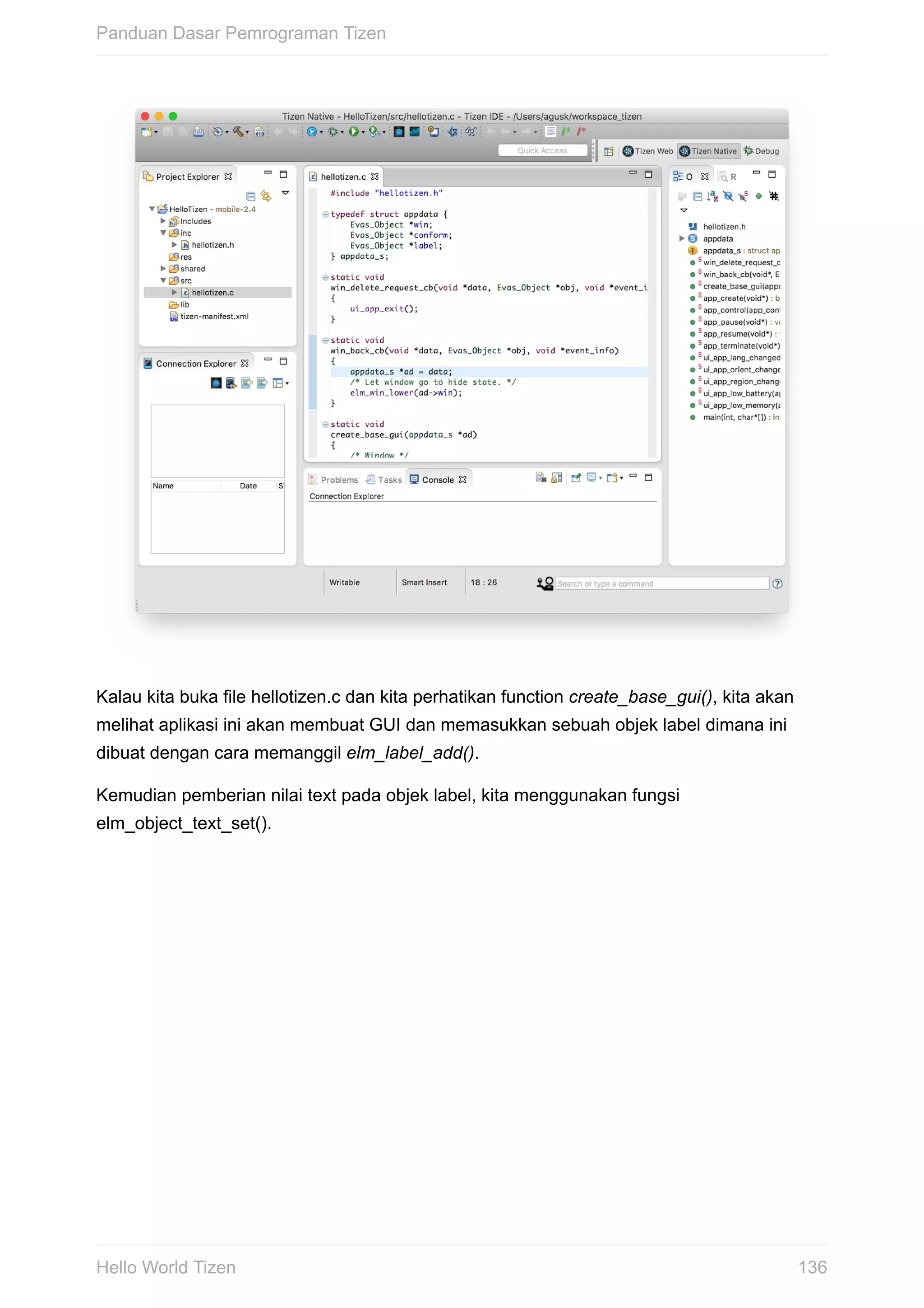 Kalau	kita	buka	file	hellotizen.c	dan	kita	perhatikan	function	create_base_gui(),	kita	akan
melihat	aplikasi	ini	akan	membuat	GUI	dan	memasukkan	sebuah	objek	label	dimana	ini
dibuat	dengan	cara	memanggil	elm_label_add().
Kemudian	pemberian	nilai	text	pada	objek	label,	kita	menggunakan	fungsi
elm_object_text_set().
Panduan	Dasar	Pemrograman	Tizen
136Hello	World	Tizen
 