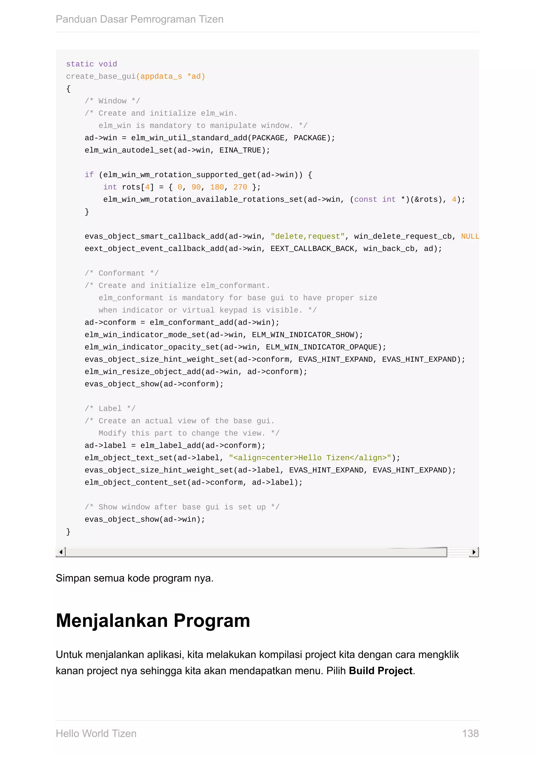 static	void
create_base_gui(appdata_s	*ad)
{
				/*	Window	*/
				/*	Create	and	initialize	elm_win.
							elm_win	is	mandatory	to	manipulate	window.	*/
				ad->win	=	elm_win_util_standard_add(PACKAGE,	PACKAGE);
				elm_win_autodel_set(ad->win,	EINA_TRUE);
				if	(elm_win_wm_rotation_supported_get(ad->win))	{
								int	rots[4]	=	{	0,	90,	180,	270	};
								elm_win_wm_rotation_available_rotations_set(ad->win,	(const	int	*)(&rots),	4);
				}
				evas_object_smart_callback_add(ad->win,	"delete,request",	win_delete_request_cb,	NULL
				eext_object_event_callback_add(ad->win,	EEXT_CALLBACK_BACK,	win_back_cb,	ad);
				/*	Conformant	*/
				/*	Create	and	initialize	elm_conformant.
							elm_conformant	is	mandatory	for	base	gui	to	have	proper	size
							when	indicator	or	virtual	keypad	is	visible.	*/
				ad->conform	=	elm_conformant_add(ad->win);
				elm_win_indicator_mode_set(ad->win,	ELM_WIN_INDICATOR_SHOW);
				elm_win_indicator_opacity_set(ad->win,	ELM_WIN_INDICATOR_OPAQUE);
				evas_object_size_hint_weight_set(ad->conform,	EVAS_HINT_EXPAND,	EVAS_HINT_EXPAND);
				elm_win_resize_object_add(ad->win,	ad->conform);
				evas_object_show(ad->conform);
				/*	Label	*/
				/*	Create	an	actual	view	of	the	base	gui.
							Modify	this	part	to	change	the	view.	*/
				ad->label	=	elm_label_add(ad->conform);
				elm_object_text_set(ad->label,	"<align=center>Hello	Tizen</align>");
				evas_object_size_hint_weight_set(ad->label,	EVAS_HINT_EXPAND,	EVAS_HINT_EXPAND);
				elm_object_content_set(ad->conform,	ad->label);
				/*	Show	window	after	base	gui	is	set	up	*/
				evas_object_show(ad->win);
}
Simpan	semua	kode	program	nya.
Menjalankan	Program
Untuk	menjalankan	aplikasi,	kita	melakukan	kompilasi	project	kita	dengan	cara	mengklik
kanan	project	nya	sehingga	kita	akan	mendapatkan	menu.	Pilih	Build	Project.
Panduan	Dasar	Pemrograman	Tizen
138Hello	World	Tizen
 