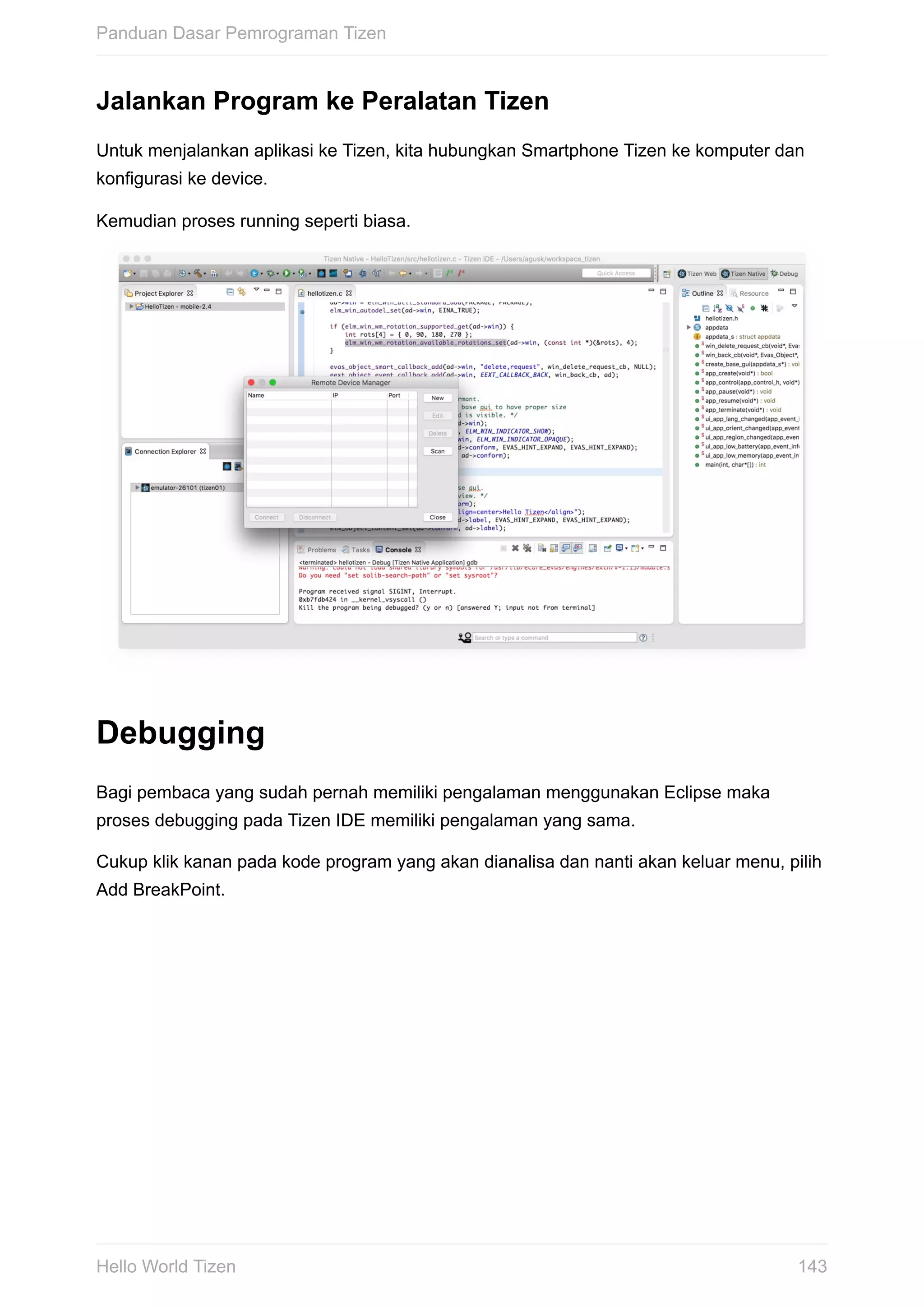 Jalankan	Program	ke	Peralatan	Tizen
Untuk	menjalankan	aplikasi	ke	Tizen,	kita	hubungkan	Smartphone	Tizen	ke	komputer	dan
konfigurasi	ke	device.
Kemudian	proses	running	seperti	biasa.	
Debugging
Bagi	pembaca	yang	sudah	pernah	memiliki	pengalaman	menggunakan	Eclipse	maka
proses	debugging	pada	Tizen	IDE	memiliki	pengalaman	yang	sama.
Cukup	klik	kanan	pada	kode	program	yang	akan	dianalisa	dan	nanti	akan	keluar	menu,	pilih
Add	BreakPoint.
Panduan	Dasar	Pemrograman	Tizen
143Hello	World	Tizen
 