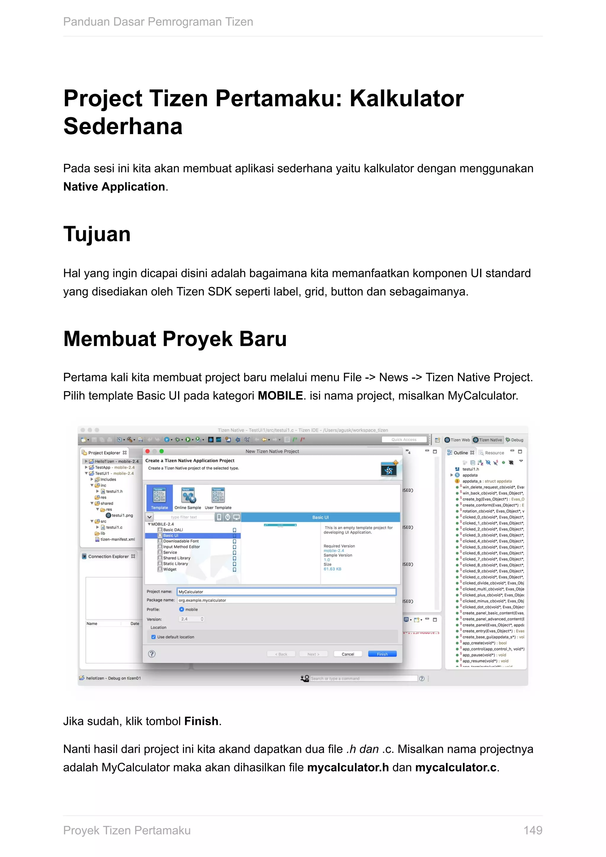 Project	Tizen	Pertamaku:	Kalkulator
Sederhana
Pada	sesi	ini	kita	akan	membuat	aplikasi	sederhana	yaitu	kalkulator	dengan	menggunakan
Native	Application.
Tujuan
Hal	yang	ingin	dicapai	disini	adalah	bagaimana	kita	memanfaatkan	komponen	UI	standard
yang	disediakan	oleh	Tizen	SDK	seperti	label,	grid,	button	dan	sebagaimanya.
Membuat	Proyek	Baru
Pertama	kali	kita	membuat	project	baru	melalui	menu	File	->	News	->	Tizen	Native	Project.
Pilih	template	Basic	UI	pada	kategori	MOBILE.	isi	nama	project,	misalkan	MyCalculator.
Jika	sudah,	klik	tombol	Finish.
Nanti	hasil	dari	project	ini	kita	akand	dapatkan	dua	file	.h	dan	.c.	Misalkan	nama	projectnya
adalah	MyCalculator	maka	akan	dihasilkan	file	mycalculator.h	dan	mycalculator.c.
Panduan	Dasar	Pemrograman	Tizen
149Proyek	Tizen	Pertamaku
 
