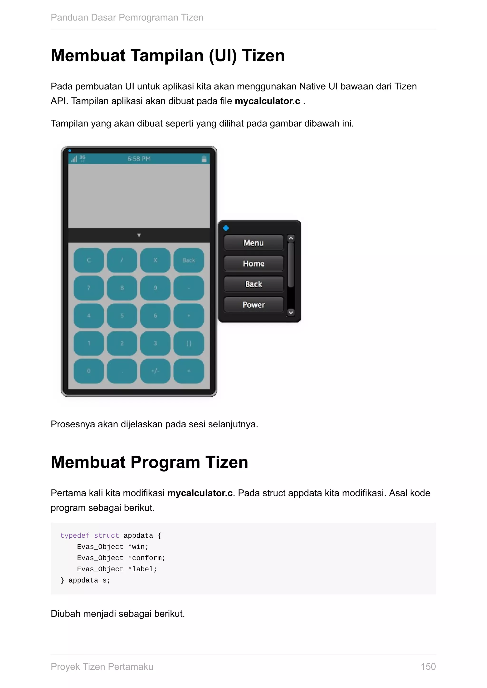 Membuat	Tampilan	(UI)	Tizen
Pada	pembuatan	UI	untuk	aplikasi	kita	akan	menggunakan	Native	UI	bawaan	dari	Tizen
API.	Tampilan	aplikasi	akan	dibuat	pada	file	mycalculator.c	.
Tampilan	yang	akan	dibuat	seperti	yang	dilihat	pada	gambar	dibawah	ini.
Prosesnya	akan	dijelaskan	pada	sesi	selanjutnya.
Membuat	Program	Tizen
Pertama	kali	kita	modifikasi	mycalculator.c.	Pada	struct	appdata	kita	modifikasi.	Asal	kode
program	sebagai	berikut.
typedef	struct	appdata	{
				Evas_Object	*win;
				Evas_Object	*conform;
				Evas_Object	*label;
}	appdata_s;
Diubah	menjadi	sebagai	berikut.
Panduan	Dasar	Pemrograman	Tizen
150Proyek	Tizen	Pertamaku
 