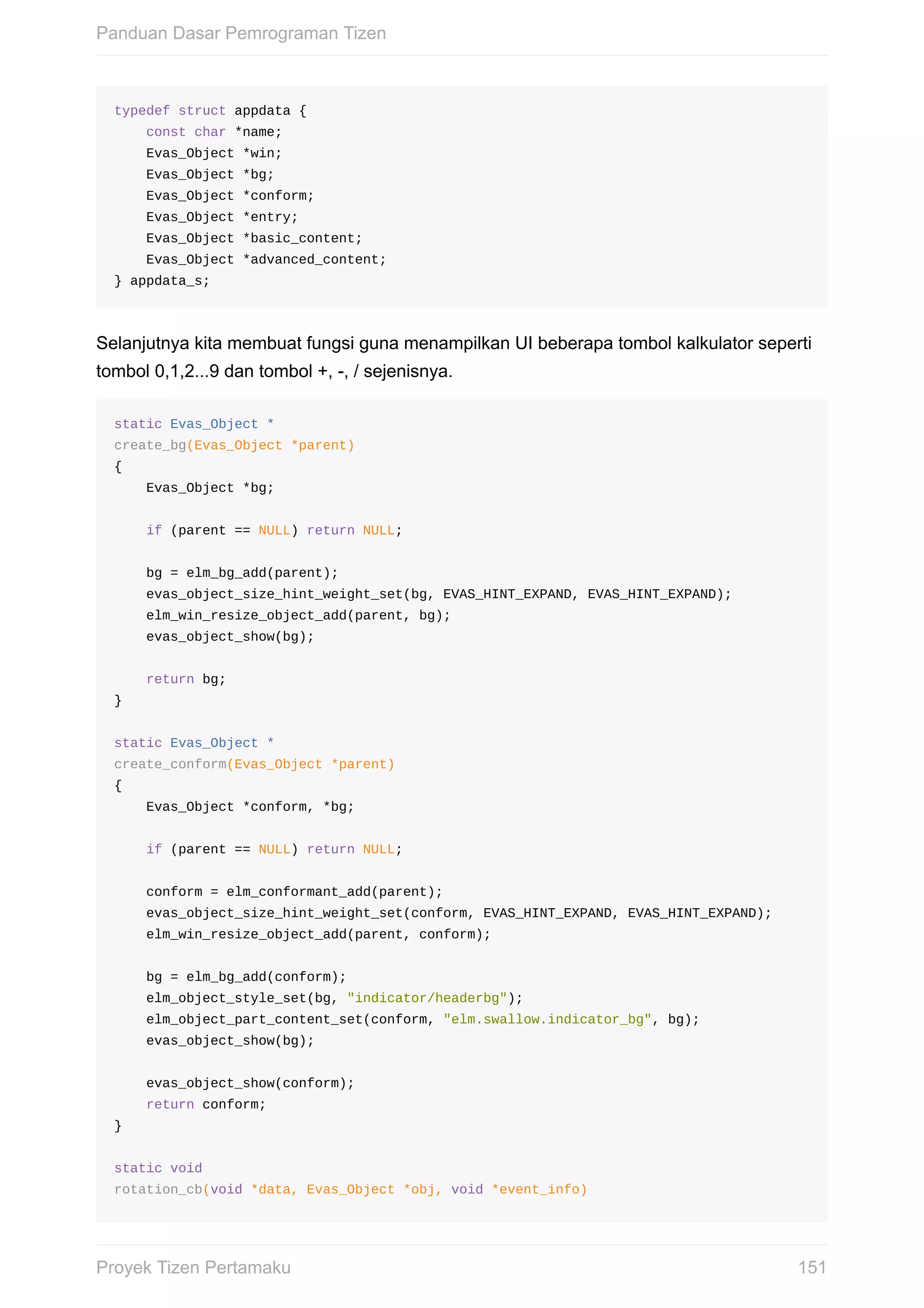 typedef	struct	appdata	{
				const	char	*name;
				Evas_Object	*win;
				Evas_Object	*bg;
				Evas_Object	*conform;
				Evas_Object	*entry;
				Evas_Object	*basic_content;
				Evas_Object	*advanced_content;
}	appdata_s;
Selanjutnya	kita	membuat	fungsi	guna	menampilkan	UI	beberapa	tombol	kalkulator	seperti
tombol	0,1,2...9	dan	tombol	+,	-,	/	sejenisnya.
static	Evas_Object	*
create_bg(Evas_Object	*parent)
{
				Evas_Object	*bg;
				if	(parent	==	NULL)	return	NULL;
				bg	=	elm_bg_add(parent);
				evas_object_size_hint_weight_set(bg,	EVAS_HINT_EXPAND,	EVAS_HINT_EXPAND);
				elm_win_resize_object_add(parent,	bg);
				evas_object_show(bg);
				return	bg;
}
static	Evas_Object	*
create_conform(Evas_Object	*parent)
{
				Evas_Object	*conform,	*bg;
				if	(parent	==	NULL)	return	NULL;
				conform	=	elm_conformant_add(parent);
				evas_object_size_hint_weight_set(conform,	EVAS_HINT_EXPAND,	EVAS_HINT_EXPAND);
				elm_win_resize_object_add(parent,	conform);
				bg	=	elm_bg_add(conform);
				elm_object_style_set(bg,	"indicator/headerbg");
				elm_object_part_content_set(conform,	"elm.swallow.indicator_bg",	bg);
				evas_object_show(bg);
				evas_object_show(conform);
				return	conform;
}
static	void
rotation_cb(void	*data,	Evas_Object	*obj,	void	*event_info)
Panduan	Dasar	Pemrograman	Tizen
151Proyek	Tizen	Pertamaku
 