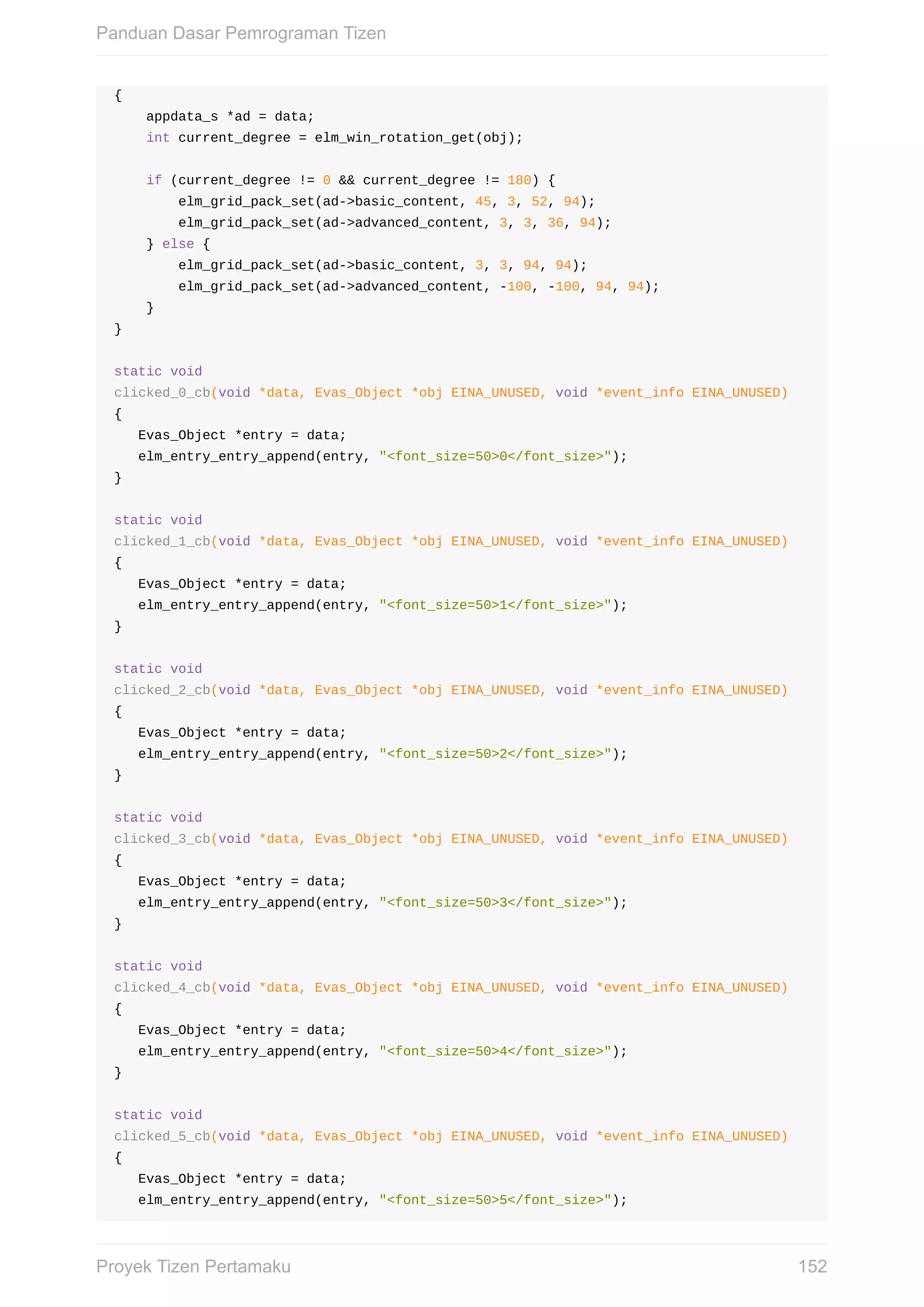 {
				appdata_s	*ad	=	data;
				int	current_degree	=	elm_win_rotation_get(obj);
				if	(current_degree	!=	0	&&	current_degree	!=	180)	{
								elm_grid_pack_set(ad->basic_content,	45,	3,	52,	94);
								elm_grid_pack_set(ad->advanced_content,	3,	3,	36,	94);
				}	else	{
								elm_grid_pack_set(ad->basic_content,	3,	3,	94,	94);
								elm_grid_pack_set(ad->advanced_content,	-100,	-100,	94,	94);
				}
}
static	void
clicked_0_cb(void	*data,	Evas_Object	*obj	EINA_UNUSED,	void	*event_info	EINA_UNUSED)
{
			Evas_Object	*entry	=	data;
			elm_entry_entry_append(entry,	"<font_size=50>0</font_size>");
}
static	void
clicked_1_cb(void	*data,	Evas_Object	*obj	EINA_UNUSED,	void	*event_info	EINA_UNUSED)
{
			Evas_Object	*entry	=	data;
			elm_entry_entry_append(entry,	"<font_size=50>1</font_size>");
}
static	void
clicked_2_cb(void	*data,	Evas_Object	*obj	EINA_UNUSED,	void	*event_info	EINA_UNUSED)
{
			Evas_Object	*entry	=	data;
			elm_entry_entry_append(entry,	"<font_size=50>2</font_size>");
}
static	void
clicked_3_cb(void	*data,	Evas_Object	*obj	EINA_UNUSED,	void	*event_info	EINA_UNUSED)
{
			Evas_Object	*entry	=	data;
			elm_entry_entry_append(entry,	"<font_size=50>3</font_size>");
}
static	void
clicked_4_cb(void	*data,	Evas_Object	*obj	EINA_UNUSED,	void	*event_info	EINA_UNUSED)
{
			Evas_Object	*entry	=	data;
			elm_entry_entry_append(entry,	"<font_size=50>4</font_size>");
}
static	void
clicked_5_cb(void	*data,	Evas_Object	*obj	EINA_UNUSED,	void	*event_info	EINA_UNUSED)
{
			Evas_Object	*entry	=	data;
			elm_entry_entry_append(entry,	"<font_size=50>5</font_size>");
Panduan	Dasar	Pemrograman	Tizen
152Proyek	Tizen	Pertamaku
 
