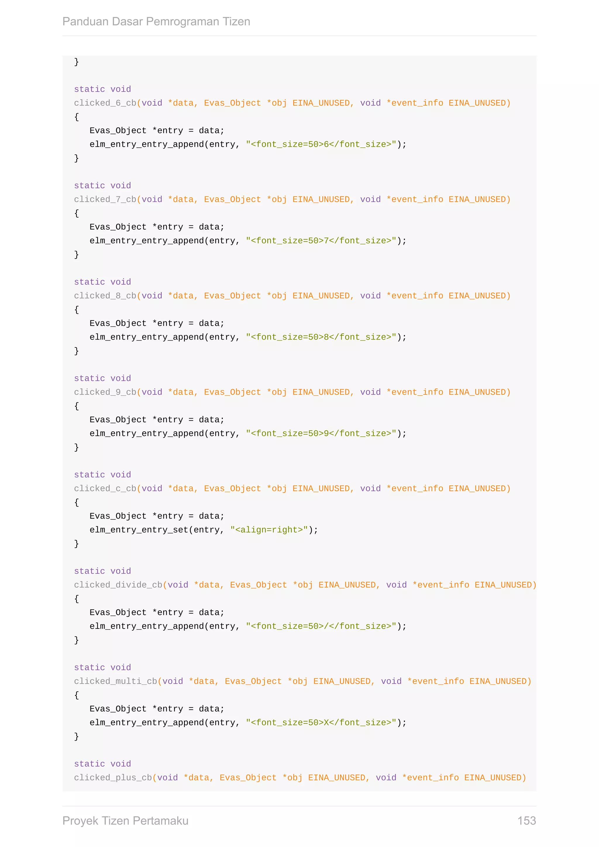 }
static	void
clicked_6_cb(void	*data,	Evas_Object	*obj	EINA_UNUSED,	void	*event_info	EINA_UNUSED)
{
			Evas_Object	*entry	=	data;
			elm_entry_entry_append(entry,	"<font_size=50>6</font_size>");
}
static	void
clicked_7_cb(void	*data,	Evas_Object	*obj	EINA_UNUSED,	void	*event_info	EINA_UNUSED)
{
			Evas_Object	*entry	=	data;
			elm_entry_entry_append(entry,	"<font_size=50>7</font_size>");
}
static	void
clicked_8_cb(void	*data,	Evas_Object	*obj	EINA_UNUSED,	void	*event_info	EINA_UNUSED)
{
			Evas_Object	*entry	=	data;
			elm_entry_entry_append(entry,	"<font_size=50>8</font_size>");
}
static	void
clicked_9_cb(void	*data,	Evas_Object	*obj	EINA_UNUSED,	void	*event_info	EINA_UNUSED)
{
			Evas_Object	*entry	=	data;
			elm_entry_entry_append(entry,	"<font_size=50>9</font_size>");
}
static	void
clicked_c_cb(void	*data,	Evas_Object	*obj	EINA_UNUSED,	void	*event_info	EINA_UNUSED)
{
			Evas_Object	*entry	=	data;
			elm_entry_entry_set(entry,	"<align=right>");
}
static	void
clicked_divide_cb(void	*data,	Evas_Object	*obj	EINA_UNUSED,	void	*event_info	EINA_UNUSED)
{
			Evas_Object	*entry	=	data;
			elm_entry_entry_append(entry,	"<font_size=50>/</font_size>");
}
static	void
clicked_multi_cb(void	*data,	Evas_Object	*obj	EINA_UNUSED,	void	*event_info	EINA_UNUSED)
{
			Evas_Object	*entry	=	data;
			elm_entry_entry_append(entry,	"<font_size=50>X</font_size>");
}
static	void
clicked_plus_cb(void	*data,	Evas_Object	*obj	EINA_UNUSED,	void	*event_info	EINA_UNUSED)
Panduan	Dasar	Pemrograman	Tizen
153Proyek	Tizen	Pertamaku
 