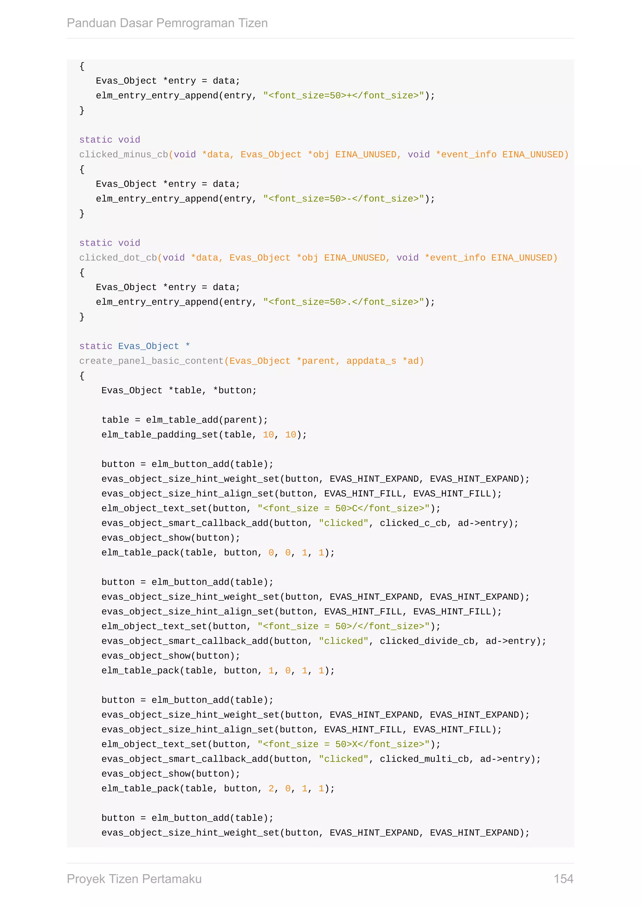 {
			Evas_Object	*entry	=	data;
			elm_entry_entry_append(entry,	"<font_size=50>+</font_size>");
}
static	void
clicked_minus_cb(void	*data,	Evas_Object	*obj	EINA_UNUSED,	void	*event_info	EINA_UNUSED)
{
			Evas_Object	*entry	=	data;
			elm_entry_entry_append(entry,	"<font_size=50>-</font_size>");
}
static	void
clicked_dot_cb(void	*data,	Evas_Object	*obj	EINA_UNUSED,	void	*event_info	EINA_UNUSED)
{
			Evas_Object	*entry	=	data;
			elm_entry_entry_append(entry,	"<font_size=50>.</font_size>");
}
static	Evas_Object	*
create_panel_basic_content(Evas_Object	*parent,	appdata_s	*ad)
{
				Evas_Object	*table,	*button;
				table	=	elm_table_add(parent);
				elm_table_padding_set(table,	10,	10);
				button	=	elm_button_add(table);
				evas_object_size_hint_weight_set(button,	EVAS_HINT_EXPAND,	EVAS_HINT_EXPAND);
				evas_object_size_hint_align_set(button,	EVAS_HINT_FILL,	EVAS_HINT_FILL);
				elm_object_text_set(button,	"<font_size	=	50>C</font_size>");
				evas_object_smart_callback_add(button,	"clicked",	clicked_c_cb,	ad->entry);
				evas_object_show(button);
				elm_table_pack(table,	button,	0,	0,	1,	1);
				button	=	elm_button_add(table);
				evas_object_size_hint_weight_set(button,	EVAS_HINT_EXPAND,	EVAS_HINT_EXPAND);
				evas_object_size_hint_align_set(button,	EVAS_HINT_FILL,	EVAS_HINT_FILL);
				elm_object_text_set(button,	"<font_size	=	50>/</font_size>");
				evas_object_smart_callback_add(button,	"clicked",	clicked_divide_cb,	ad->entry);
				evas_object_show(button);
				elm_table_pack(table,	button,	1,	0,	1,	1);
				button	=	elm_button_add(table);
				evas_object_size_hint_weight_set(button,	EVAS_HINT_EXPAND,	EVAS_HINT_EXPAND);
				evas_object_size_hint_align_set(button,	EVAS_HINT_FILL,	EVAS_HINT_FILL);
				elm_object_text_set(button,	"<font_size	=	50>X</font_size>");
				evas_object_smart_callback_add(button,	"clicked",	clicked_multi_cb,	ad->entry);
				evas_object_show(button);
				elm_table_pack(table,	button,	2,	0,	1,	1);
				button	=	elm_button_add(table);
				evas_object_size_hint_weight_set(button,	EVAS_HINT_EXPAND,	EVAS_HINT_EXPAND);
Panduan	Dasar	Pemrograman	Tizen
154Proyek	Tizen	Pertamaku
 