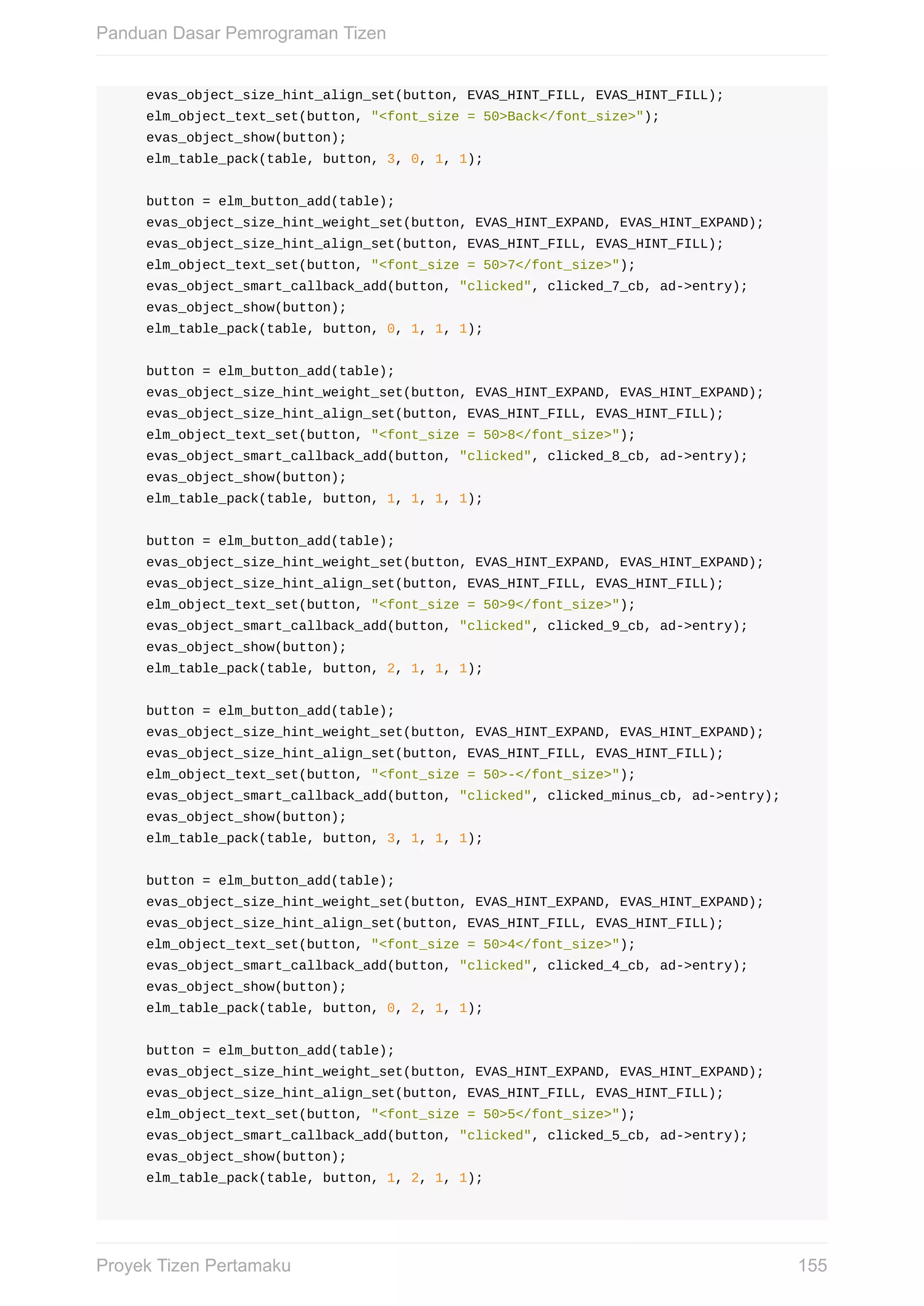 evas_object_size_hint_align_set(button,	EVAS_HINT_FILL,	EVAS_HINT_FILL);
				elm_object_text_set(button,	"<font_size	=	50>Back</font_size>");
				evas_object_show(button);
				elm_table_pack(table,	button,	3,	0,	1,	1);
				button	=	elm_button_add(table);
				evas_object_size_hint_weight_set(button,	EVAS_HINT_EXPAND,	EVAS_HINT_EXPAND);
				evas_object_size_hint_align_set(button,	EVAS_HINT_FILL,	EVAS_HINT_FILL);
				elm_object_text_set(button,	"<font_size	=	50>7</font_size>");
				evas_object_smart_callback_add(button,	"clicked",	clicked_7_cb,	ad->entry);
				evas_object_show(button);
				elm_table_pack(table,	button,	0,	1,	1,	1);
				button	=	elm_button_add(table);
				evas_object_size_hint_weight_set(button,	EVAS_HINT_EXPAND,	EVAS_HINT_EXPAND);
				evas_object_size_hint_align_set(button,	EVAS_HINT_FILL,	EVAS_HINT_FILL);
				elm_object_text_set(button,	"<font_size	=	50>8</font_size>");
				evas_object_smart_callback_add(button,	"clicked",	clicked_8_cb,	ad->entry);
				evas_object_show(button);
				elm_table_pack(table,	button,	1,	1,	1,	1);
				button	=	elm_button_add(table);
				evas_object_size_hint_weight_set(button,	EVAS_HINT_EXPAND,	EVAS_HINT_EXPAND);
				evas_object_size_hint_align_set(button,	EVAS_HINT_FILL,	EVAS_HINT_FILL);
				elm_object_text_set(button,	"<font_size	=	50>9</font_size>");
				evas_object_smart_callback_add(button,	"clicked",	clicked_9_cb,	ad->entry);
				evas_object_show(button);
				elm_table_pack(table,	button,	2,	1,	1,	1);
				button	=	elm_button_add(table);
				evas_object_size_hint_weight_set(button,	EVAS_HINT_EXPAND,	EVAS_HINT_EXPAND);
				evas_object_size_hint_align_set(button,	EVAS_HINT_FILL,	EVAS_HINT_FILL);
				elm_object_text_set(button,	"<font_size	=	50>-</font_size>");
				evas_object_smart_callback_add(button,	"clicked",	clicked_minus_cb,	ad->entry);
				evas_object_show(button);
				elm_table_pack(table,	button,	3,	1,	1,	1);
				button	=	elm_button_add(table);
				evas_object_size_hint_weight_set(button,	EVAS_HINT_EXPAND,	EVAS_HINT_EXPAND);
				evas_object_size_hint_align_set(button,	EVAS_HINT_FILL,	EVAS_HINT_FILL);
				elm_object_text_set(button,	"<font_size	=	50>4</font_size>");
				evas_object_smart_callback_add(button,	"clicked",	clicked_4_cb,	ad->entry);
				evas_object_show(button);
				elm_table_pack(table,	button,	0,	2,	1,	1);
				button	=	elm_button_add(table);
				evas_object_size_hint_weight_set(button,	EVAS_HINT_EXPAND,	EVAS_HINT_EXPAND);
				evas_object_size_hint_align_set(button,	EVAS_HINT_FILL,	EVAS_HINT_FILL);
				elm_object_text_set(button,	"<font_size	=	50>5</font_size>");
				evas_object_smart_callback_add(button,	"clicked",	clicked_5_cb,	ad->entry);
				evas_object_show(button);
				elm_table_pack(table,	button,	1,	2,	1,	1);
Panduan	Dasar	Pemrograman	Tizen
155Proyek	Tizen	Pertamaku
 