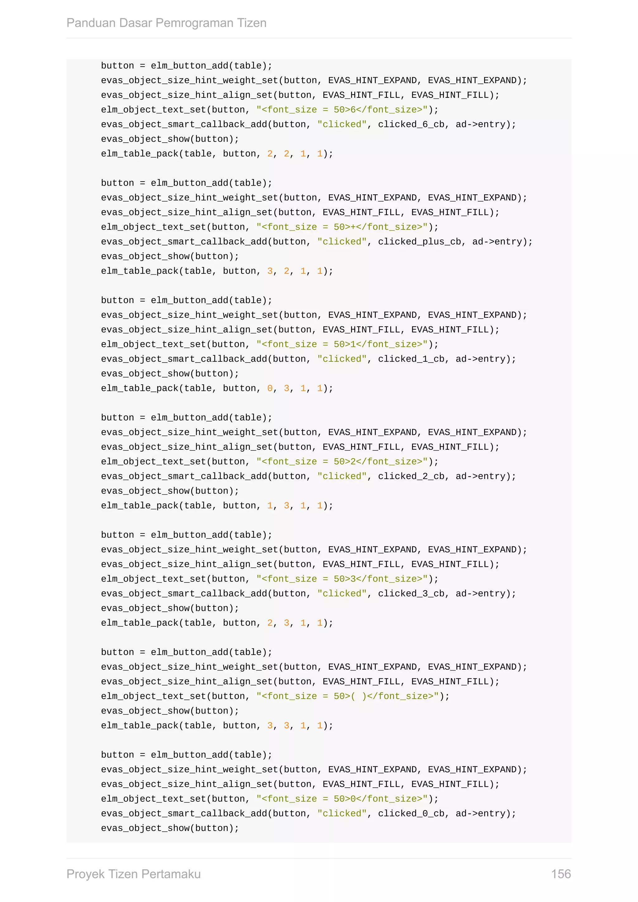 button	=	elm_button_add(table);
				evas_object_size_hint_weight_set(button,	EVAS_HINT_EXPAND,	EVAS_HINT_EXPAND);
				evas_object_size_hint_align_set(button,	EVAS_HINT_FILL,	EVAS_HINT_FILL);
				elm_object_text_set(button,	"<font_size	=	50>6</font_size>");
				evas_object_smart_callback_add(button,	"clicked",	clicked_6_cb,	ad->entry);
				evas_object_show(button);
				elm_table_pack(table,	button,	2,	2,	1,	1);
				button	=	elm_button_add(table);
				evas_object_size_hint_weight_set(button,	EVAS_HINT_EXPAND,	EVAS_HINT_EXPAND);
				evas_object_size_hint_align_set(button,	EVAS_HINT_FILL,	EVAS_HINT_FILL);
				elm_object_text_set(button,	"<font_size	=	50>+</font_size>");
				evas_object_smart_callback_add(button,	"clicked",	clicked_plus_cb,	ad->entry);
				evas_object_show(button);
				elm_table_pack(table,	button,	3,	2,	1,	1);
				button	=	elm_button_add(table);
				evas_object_size_hint_weight_set(button,	EVAS_HINT_EXPAND,	EVAS_HINT_EXPAND);
				evas_object_size_hint_align_set(button,	EVAS_HINT_FILL,	EVAS_HINT_FILL);
				elm_object_text_set(button,	"<font_size	=	50>1</font_size>");
				evas_object_smart_callback_add(button,	"clicked",	clicked_1_cb,	ad->entry);
				evas_object_show(button);
				elm_table_pack(table,	button,	0,	3,	1,	1);
				button	=	elm_button_add(table);
				evas_object_size_hint_weight_set(button,	EVAS_HINT_EXPAND,	EVAS_HINT_EXPAND);
				evas_object_size_hint_align_set(button,	EVAS_HINT_FILL,	EVAS_HINT_FILL);
				elm_object_text_set(button,	"<font_size	=	50>2</font_size>");
				evas_object_smart_callback_add(button,	"clicked",	clicked_2_cb,	ad->entry);
				evas_object_show(button);
				elm_table_pack(table,	button,	1,	3,	1,	1);
				button	=	elm_button_add(table);
				evas_object_size_hint_weight_set(button,	EVAS_HINT_EXPAND,	EVAS_HINT_EXPAND);
				evas_object_size_hint_align_set(button,	EVAS_HINT_FILL,	EVAS_HINT_FILL);
				elm_object_text_set(button,	"<font_size	=	50>3</font_size>");
				evas_object_smart_callback_add(button,	"clicked",	clicked_3_cb,	ad->entry);
				evas_object_show(button);
				elm_table_pack(table,	button,	2,	3,	1,	1);
				button	=	elm_button_add(table);
				evas_object_size_hint_weight_set(button,	EVAS_HINT_EXPAND,	EVAS_HINT_EXPAND);
				evas_object_size_hint_align_set(button,	EVAS_HINT_FILL,	EVAS_HINT_FILL);
				elm_object_text_set(button,	"<font_size	=	50>(	)</font_size>");
				evas_object_show(button);
				elm_table_pack(table,	button,	3,	3,	1,	1);
				button	=	elm_button_add(table);
				evas_object_size_hint_weight_set(button,	EVAS_HINT_EXPAND,	EVAS_HINT_EXPAND);
				evas_object_size_hint_align_set(button,	EVAS_HINT_FILL,	EVAS_HINT_FILL);
				elm_object_text_set(button,	"<font_size	=	50>0</font_size>");
				evas_object_smart_callback_add(button,	"clicked",	clicked_0_cb,	ad->entry);
				evas_object_show(button);
Panduan	Dasar	Pemrograman	Tizen
156Proyek	Tizen	Pertamaku
 
