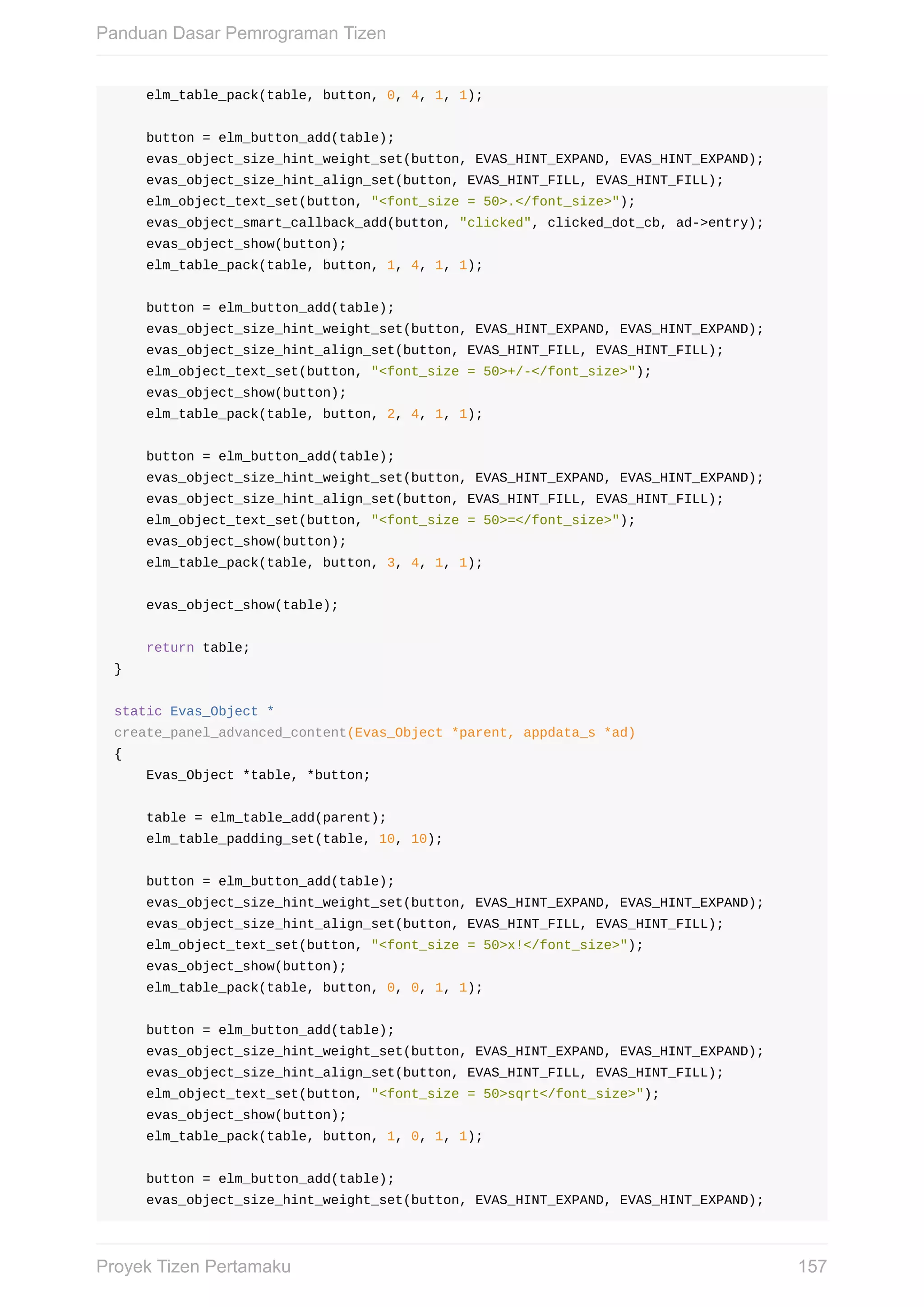 elm_table_pack(table,	button,	0,	4,	1,	1);
				button	=	elm_button_add(table);
				evas_object_size_hint_weight_set(button,	EVAS_HINT_EXPAND,	EVAS_HINT_EXPAND);
				evas_object_size_hint_align_set(button,	EVAS_HINT_FILL,	EVAS_HINT_FILL);
				elm_object_text_set(button,	"<font_size	=	50>.</font_size>");
				evas_object_smart_callback_add(button,	"clicked",	clicked_dot_cb,	ad->entry);
				evas_object_show(button);
				elm_table_pack(table,	button,	1,	4,	1,	1);
				button	=	elm_button_add(table);
				evas_object_size_hint_weight_set(button,	EVAS_HINT_EXPAND,	EVAS_HINT_EXPAND);
				evas_object_size_hint_align_set(button,	EVAS_HINT_FILL,	EVAS_HINT_FILL);
				elm_object_text_set(button,	"<font_size	=	50>+/-</font_size>");
				evas_object_show(button);
				elm_table_pack(table,	button,	2,	4,	1,	1);
				button	=	elm_button_add(table);
				evas_object_size_hint_weight_set(button,	EVAS_HINT_EXPAND,	EVAS_HINT_EXPAND);
				evas_object_size_hint_align_set(button,	EVAS_HINT_FILL,	EVAS_HINT_FILL);
				elm_object_text_set(button,	"<font_size	=	50>=</font_size>");
				evas_object_show(button);
				elm_table_pack(table,	button,	3,	4,	1,	1);
				evas_object_show(table);
				return	table;
}
static	Evas_Object	*
create_panel_advanced_content(Evas_Object	*parent,	appdata_s	*ad)
{
				Evas_Object	*table,	*button;
				table	=	elm_table_add(parent);
				elm_table_padding_set(table,	10,	10);
				button	=	elm_button_add(table);
				evas_object_size_hint_weight_set(button,	EVAS_HINT_EXPAND,	EVAS_HINT_EXPAND);
				evas_object_size_hint_align_set(button,	EVAS_HINT_FILL,	EVAS_HINT_FILL);
				elm_object_text_set(button,	"<font_size	=	50>x!</font_size>");
				evas_object_show(button);
				elm_table_pack(table,	button,	0,	0,	1,	1);
				button	=	elm_button_add(table);
				evas_object_size_hint_weight_set(button,	EVAS_HINT_EXPAND,	EVAS_HINT_EXPAND);
				evas_object_size_hint_align_set(button,	EVAS_HINT_FILL,	EVAS_HINT_FILL);
				elm_object_text_set(button,	"<font_size	=	50>sqrt</font_size>");
				evas_object_show(button);
				elm_table_pack(table,	button,	1,	0,	1,	1);
				button	=	elm_button_add(table);
				evas_object_size_hint_weight_set(button,	EVAS_HINT_EXPAND,	EVAS_HINT_EXPAND);
Panduan	Dasar	Pemrograman	Tizen
157Proyek	Tizen	Pertamaku
 
