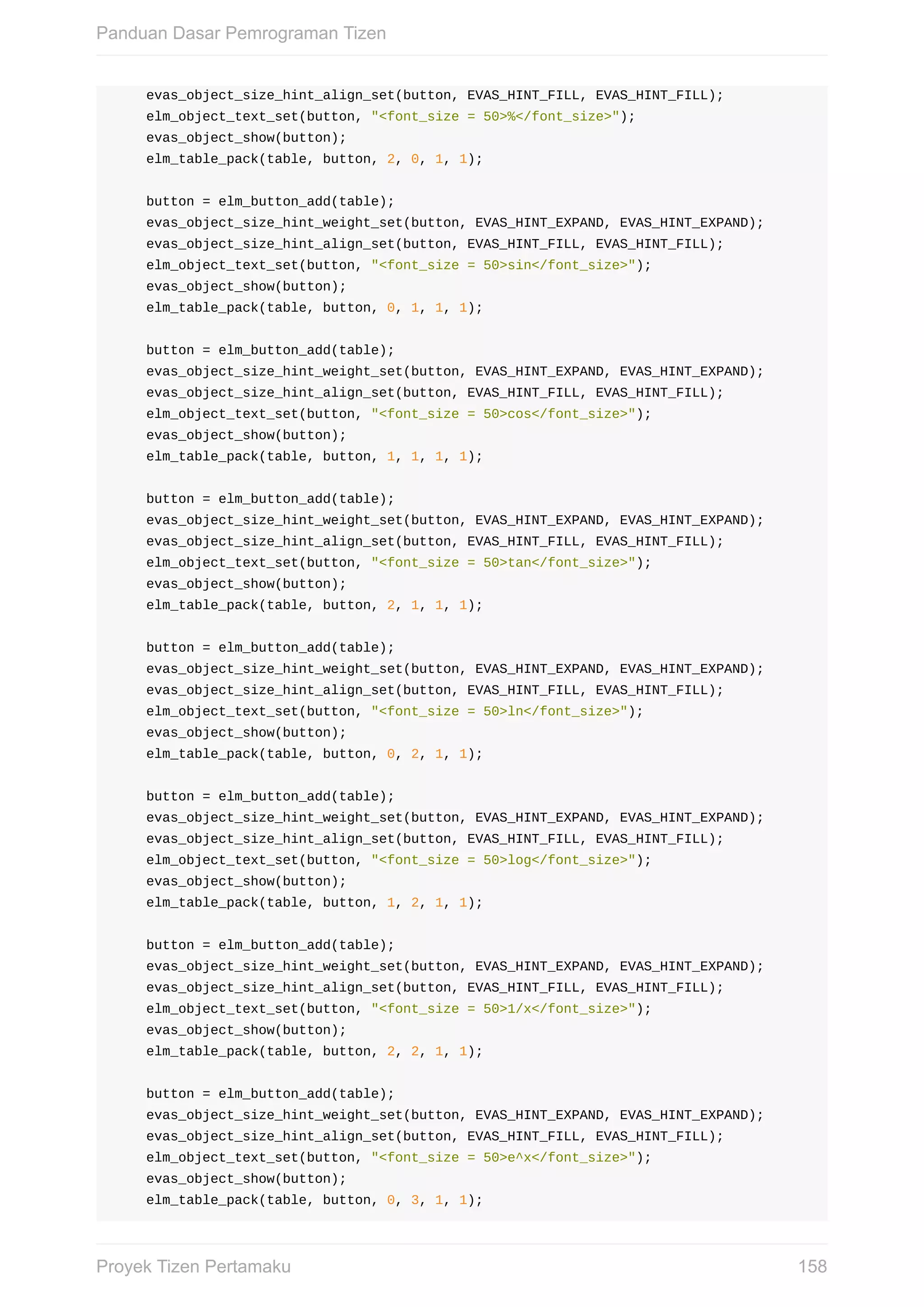 evas_object_size_hint_align_set(button,	EVAS_HINT_FILL,	EVAS_HINT_FILL);
				elm_object_text_set(button,	"<font_size	=	50>%</font_size>");
				evas_object_show(button);
				elm_table_pack(table,	button,	2,	0,	1,	1);
				button	=	elm_button_add(table);
				evas_object_size_hint_weight_set(button,	EVAS_HINT_EXPAND,	EVAS_HINT_EXPAND);
				evas_object_size_hint_align_set(button,	EVAS_HINT_FILL,	EVAS_HINT_FILL);
				elm_object_text_set(button,	"<font_size	=	50>sin</font_size>");
				evas_object_show(button);
				elm_table_pack(table,	button,	0,	1,	1,	1);
				button	=	elm_button_add(table);
				evas_object_size_hint_weight_set(button,	EVAS_HINT_EXPAND,	EVAS_HINT_EXPAND);
				evas_object_size_hint_align_set(button,	EVAS_HINT_FILL,	EVAS_HINT_FILL);
				elm_object_text_set(button,	"<font_size	=	50>cos</font_size>");
				evas_object_show(button);
				elm_table_pack(table,	button,	1,	1,	1,	1);
				button	=	elm_button_add(table);
				evas_object_size_hint_weight_set(button,	EVAS_HINT_EXPAND,	EVAS_HINT_EXPAND);
				evas_object_size_hint_align_set(button,	EVAS_HINT_FILL,	EVAS_HINT_FILL);
				elm_object_text_set(button,	"<font_size	=	50>tan</font_size>");
				evas_object_show(button);
				elm_table_pack(table,	button,	2,	1,	1,	1);
				button	=	elm_button_add(table);
				evas_object_size_hint_weight_set(button,	EVAS_HINT_EXPAND,	EVAS_HINT_EXPAND);
				evas_object_size_hint_align_set(button,	EVAS_HINT_FILL,	EVAS_HINT_FILL);
				elm_object_text_set(button,	"<font_size	=	50>ln</font_size>");
				evas_object_show(button);
				elm_table_pack(table,	button,	0,	2,	1,	1);
				button	=	elm_button_add(table);
				evas_object_size_hint_weight_set(button,	EVAS_HINT_EXPAND,	EVAS_HINT_EXPAND);
				evas_object_size_hint_align_set(button,	EVAS_HINT_FILL,	EVAS_HINT_FILL);
				elm_object_text_set(button,	"<font_size	=	50>log</font_size>");
				evas_object_show(button);
				elm_table_pack(table,	button,	1,	2,	1,	1);
				button	=	elm_button_add(table);
				evas_object_size_hint_weight_set(button,	EVAS_HINT_EXPAND,	EVAS_HINT_EXPAND);
				evas_object_size_hint_align_set(button,	EVAS_HINT_FILL,	EVAS_HINT_FILL);
				elm_object_text_set(button,	"<font_size	=	50>1/x</font_size>");
				evas_object_show(button);
				elm_table_pack(table,	button,	2,	2,	1,	1);
				button	=	elm_button_add(table);
				evas_object_size_hint_weight_set(button,	EVAS_HINT_EXPAND,	EVAS_HINT_EXPAND);
				evas_object_size_hint_align_set(button,	EVAS_HINT_FILL,	EVAS_HINT_FILL);
				elm_object_text_set(button,	"<font_size	=	50>e^x</font_size>");
				evas_object_show(button);
				elm_table_pack(table,	button,	0,	3,	1,	1);
Panduan	Dasar	Pemrograman	Tizen
158Proyek	Tizen	Pertamaku
 