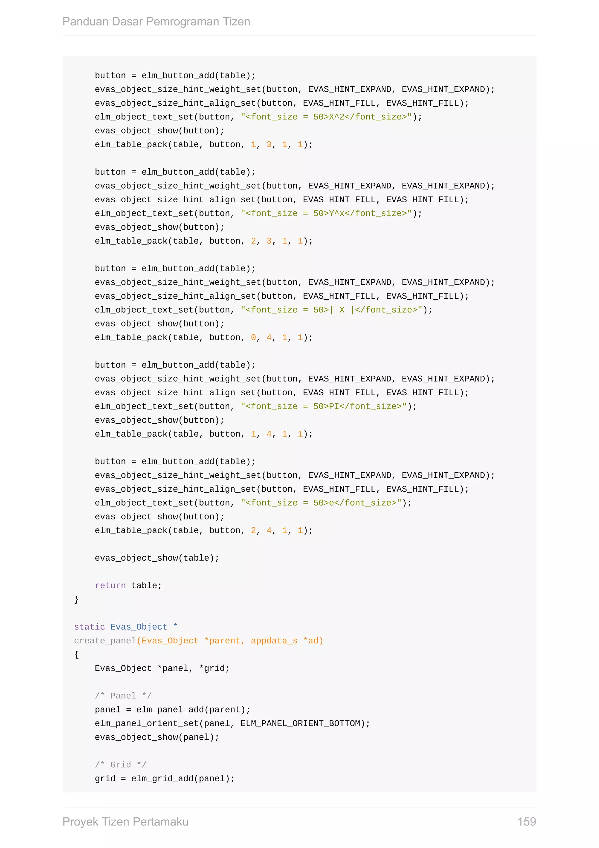 button	=	elm_button_add(table);
				evas_object_size_hint_weight_set(button,	EVAS_HINT_EXPAND,	EVAS_HINT_EXPAND);
				evas_object_size_hint_align_set(button,	EVAS_HINT_FILL,	EVAS_HINT_FILL);
				elm_object_text_set(button,	"<font_size	=	50>X^2</font_size>");
				evas_object_show(button);
				elm_table_pack(table,	button,	1,	3,	1,	1);
				button	=	elm_button_add(table);
				evas_object_size_hint_weight_set(button,	EVAS_HINT_EXPAND,	EVAS_HINT_EXPAND);
				evas_object_size_hint_align_set(button,	EVAS_HINT_FILL,	EVAS_HINT_FILL);
				elm_object_text_set(button,	"<font_size	=	50>Y^x</font_size>");
				evas_object_show(button);
				elm_table_pack(table,	button,	2,	3,	1,	1);
				button	=	elm_button_add(table);
				evas_object_size_hint_weight_set(button,	EVAS_HINT_EXPAND,	EVAS_HINT_EXPAND);
				evas_object_size_hint_align_set(button,	EVAS_HINT_FILL,	EVAS_HINT_FILL);
				elm_object_text_set(button,	"<font_size	=	50>|	X	|</font_size>");
				evas_object_show(button);
				elm_table_pack(table,	button,	0,	4,	1,	1);
				button	=	elm_button_add(table);
				evas_object_size_hint_weight_set(button,	EVAS_HINT_EXPAND,	EVAS_HINT_EXPAND);
				evas_object_size_hint_align_set(button,	EVAS_HINT_FILL,	EVAS_HINT_FILL);
				elm_object_text_set(button,	"<font_size	=	50>PI</font_size>");
				evas_object_show(button);
				elm_table_pack(table,	button,	1,	4,	1,	1);
				button	=	elm_button_add(table);
				evas_object_size_hint_weight_set(button,	EVAS_HINT_EXPAND,	EVAS_HINT_EXPAND);
				evas_object_size_hint_align_set(button,	EVAS_HINT_FILL,	EVAS_HINT_FILL);
				elm_object_text_set(button,	"<font_size	=	50>e</font_size>");
				evas_object_show(button);
				elm_table_pack(table,	button,	2,	4,	1,	1);
				evas_object_show(table);
				return	table;
}
static	Evas_Object	*
create_panel(Evas_Object	*parent,	appdata_s	*ad)
{
				Evas_Object	*panel,	*grid;
				/*	Panel	*/
				panel	=	elm_panel_add(parent);
				elm_panel_orient_set(panel,	ELM_PANEL_ORIENT_BOTTOM);
				evas_object_show(panel);
				/*	Grid	*/
				grid	=	elm_grid_add(panel);
Panduan	Dasar	Pemrograman	Tizen
159Proyek	Tizen	Pertamaku
 