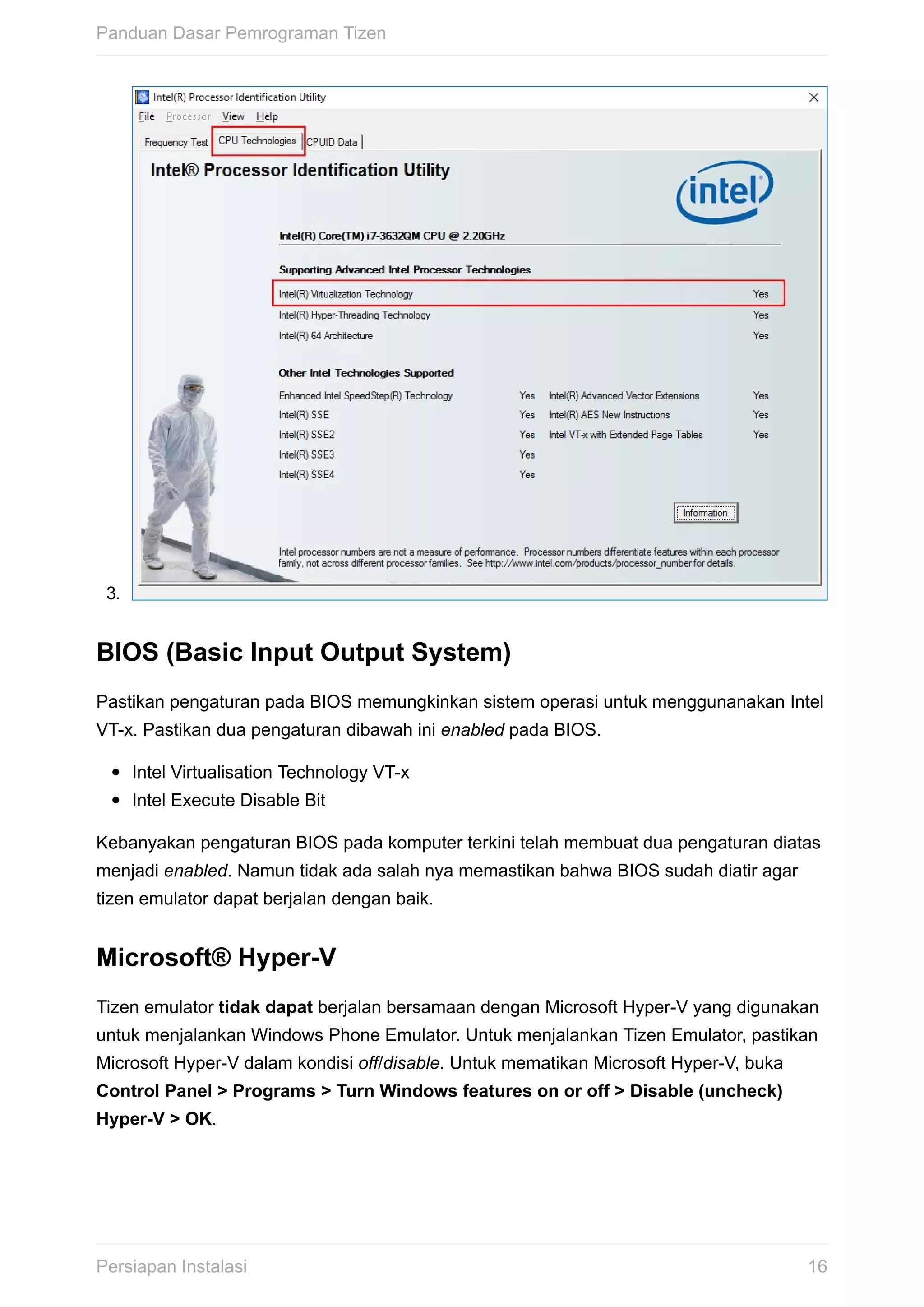 3.	
BIOS	(Basic	Input	Output	System)
Pastikan	pengaturan	pada	BIOS	memungkinkan	sistem	operasi	untuk	menggunanakan	Intel
VT-x.	Pastikan	dua	pengaturan	dibawah	ini	enabled	pada	BIOS.
Intel	Virtualisation	Technology	VT-x
Intel	Execute	Disable	Bit
Kebanyakan	pengaturan	BIOS	pada	komputer	terkini	telah	membuat	dua	pengaturan	diatas
menjadi	enabled.	Namun	tidak	ada	salah	nya	memastikan	bahwa	BIOS	sudah	diatir	agar
tizen	emulator	dapat	berjalan	dengan	baik.
Microsoft®	Hyper-V
Tizen	emulator	tidak	dapat	berjalan	bersamaan	dengan	Microsoft	Hyper-V	yang	digunakan
untuk	menjalankan	Windows	Phone	Emulator.	Untuk	menjalankan	Tizen	Emulator,	pastikan
Microsoft	Hyper-V	dalam	kondisi	off/disable.	Untuk	mematikan	Microsoft	Hyper-V,	buka
Control	Panel	>	Programs	>	Turn	Windows	features	on	or	off	>	Disable	(uncheck)
Hyper-V	>	OK.
Panduan	Dasar	Pemrograman	Tizen
16Persiapan	Instalasi
 