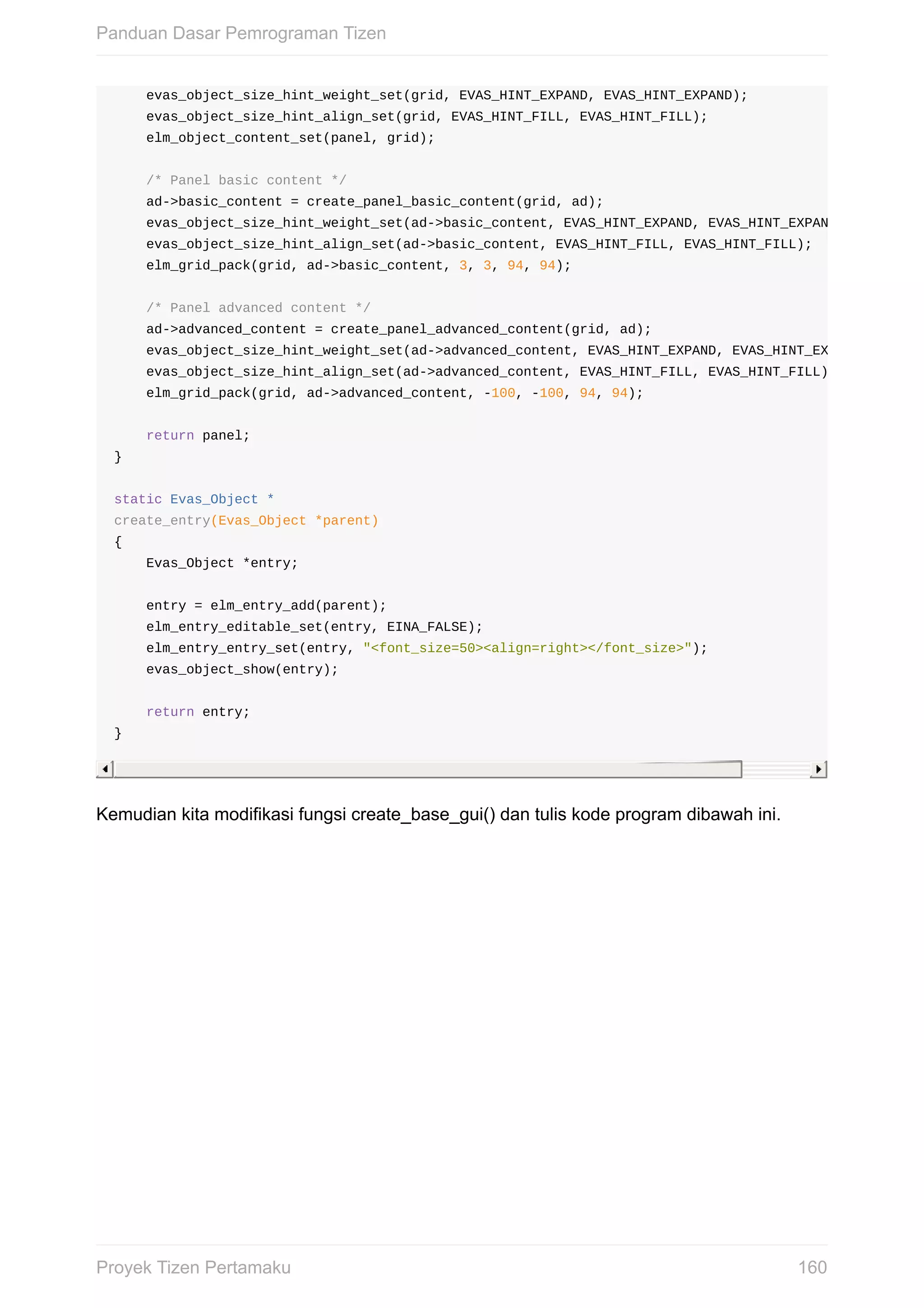 evas_object_size_hint_weight_set(grid,	EVAS_HINT_EXPAND,	EVAS_HINT_EXPAND);
				evas_object_size_hint_align_set(grid,	EVAS_HINT_FILL,	EVAS_HINT_FILL);
				elm_object_content_set(panel,	grid);
				/*	Panel	basic	content	*/
				ad->basic_content	=	create_panel_basic_content(grid,	ad);
				evas_object_size_hint_weight_set(ad->basic_content,	EVAS_HINT_EXPAND,	EVAS_HINT_EXPAND);
				evas_object_size_hint_align_set(ad->basic_content,	EVAS_HINT_FILL,	EVAS_HINT_FILL);
				elm_grid_pack(grid,	ad->basic_content,	3,	3,	94,	94);
				/*	Panel	advanced	content	*/
				ad->advanced_content	=	create_panel_advanced_content(grid,	ad);
				evas_object_size_hint_weight_set(ad->advanced_content,	EVAS_HINT_EXPAND,	EVAS_HINT_EXPAND);
				evas_object_size_hint_align_set(ad->advanced_content,	EVAS_HINT_FILL,	EVAS_HINT_FILL);
				elm_grid_pack(grid,	ad->advanced_content,	-100,	-100,	94,	94);
				return	panel;
}
static	Evas_Object	*
create_entry(Evas_Object	*parent)
{
				Evas_Object	*entry;
				entry	=	elm_entry_add(parent);
				elm_entry_editable_set(entry,	EINA_FALSE);
				elm_entry_entry_set(entry,	"<font_size=50><align=right></font_size>");
				evas_object_show(entry);
				return	entry;
}
Kemudian	kita	modifikasi	fungsi	create_base_gui()	dan	tulis	kode	program	dibawah	ini.
Panduan	Dasar	Pemrograman	Tizen
160Proyek	Tizen	Pertamaku
 