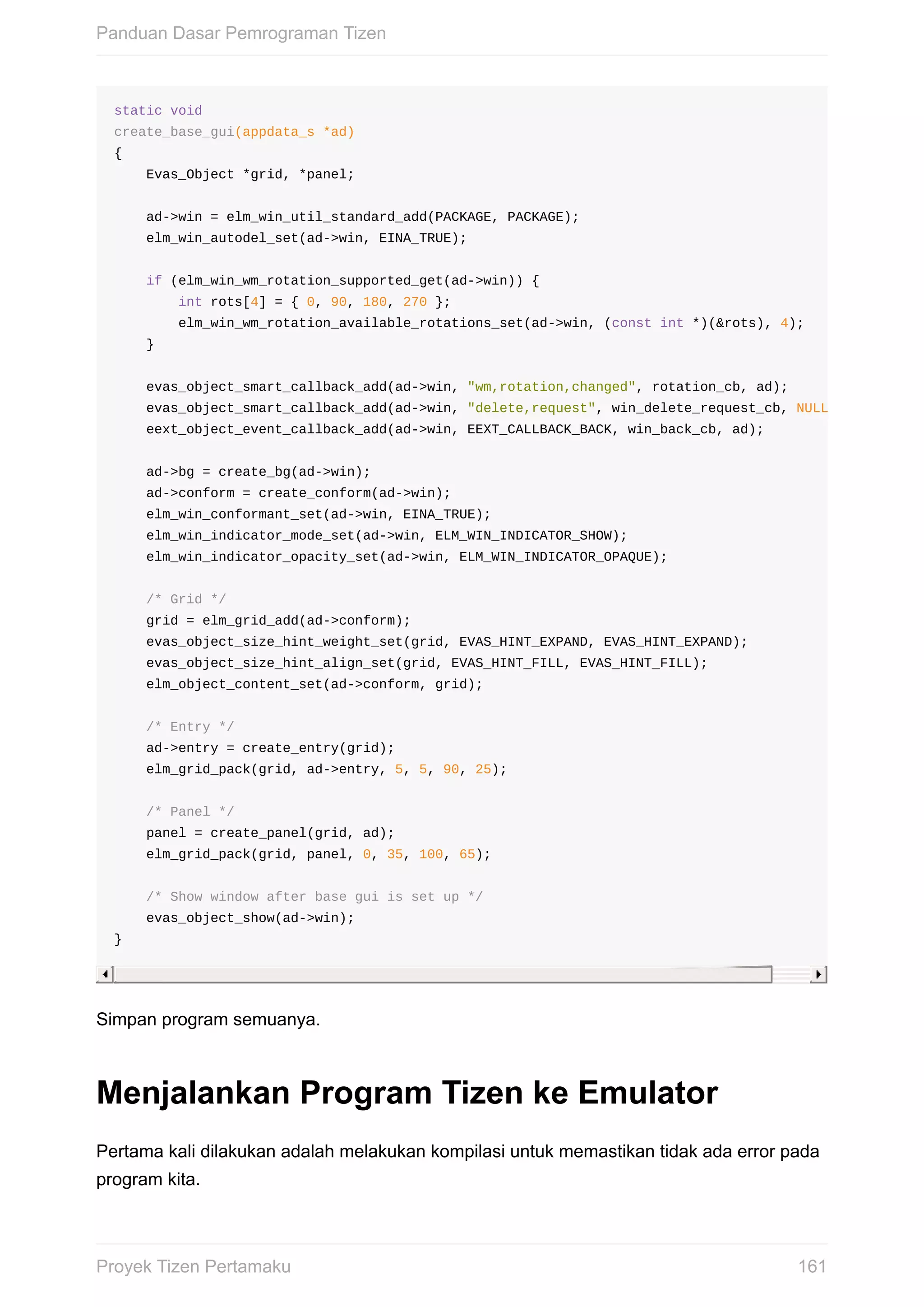 static	void
create_base_gui(appdata_s	*ad)
{
				Evas_Object	*grid,	*panel;
				ad->win	=	elm_win_util_standard_add(PACKAGE,	PACKAGE);
				elm_win_autodel_set(ad->win,	EINA_TRUE);
				if	(elm_win_wm_rotation_supported_get(ad->win))	{
								int	rots[4]	=	{	0,	90,	180,	270	};
								elm_win_wm_rotation_available_rotations_set(ad->win,	(const	int	*)(&rots),	4);
				}
				evas_object_smart_callback_add(ad->win,	"wm,rotation,changed",	rotation_cb,	ad);
				evas_object_smart_callback_add(ad->win,	"delete,request",	win_delete_request_cb,	NULL
				eext_object_event_callback_add(ad->win,	EEXT_CALLBACK_BACK,	win_back_cb,	ad);
				ad->bg	=	create_bg(ad->win);
				ad->conform	=	create_conform(ad->win);
				elm_win_conformant_set(ad->win,	EINA_TRUE);
				elm_win_indicator_mode_set(ad->win,	ELM_WIN_INDICATOR_SHOW);
				elm_win_indicator_opacity_set(ad->win,	ELM_WIN_INDICATOR_OPAQUE);
				/*	Grid	*/
				grid	=	elm_grid_add(ad->conform);
				evas_object_size_hint_weight_set(grid,	EVAS_HINT_EXPAND,	EVAS_HINT_EXPAND);
				evas_object_size_hint_align_set(grid,	EVAS_HINT_FILL,	EVAS_HINT_FILL);
				elm_object_content_set(ad->conform,	grid);
				/*	Entry	*/
				ad->entry	=	create_entry(grid);
				elm_grid_pack(grid,	ad->entry,	5,	5,	90,	25);
				/*	Panel	*/
				panel	=	create_panel(grid,	ad);
				elm_grid_pack(grid,	panel,	0,	35,	100,	65);
				/*	Show	window	after	base	gui	is	set	up	*/
				evas_object_show(ad->win);
}
Simpan	program	semuanya.
Menjalankan	Program	Tizen	ke	Emulator
Pertama	kali	dilakukan	adalah	melakukan	kompilasi	untuk	memastikan	tidak	ada	error	pada
program	kita.
Panduan	Dasar	Pemrograman	Tizen
161Proyek	Tizen	Pertamaku
 