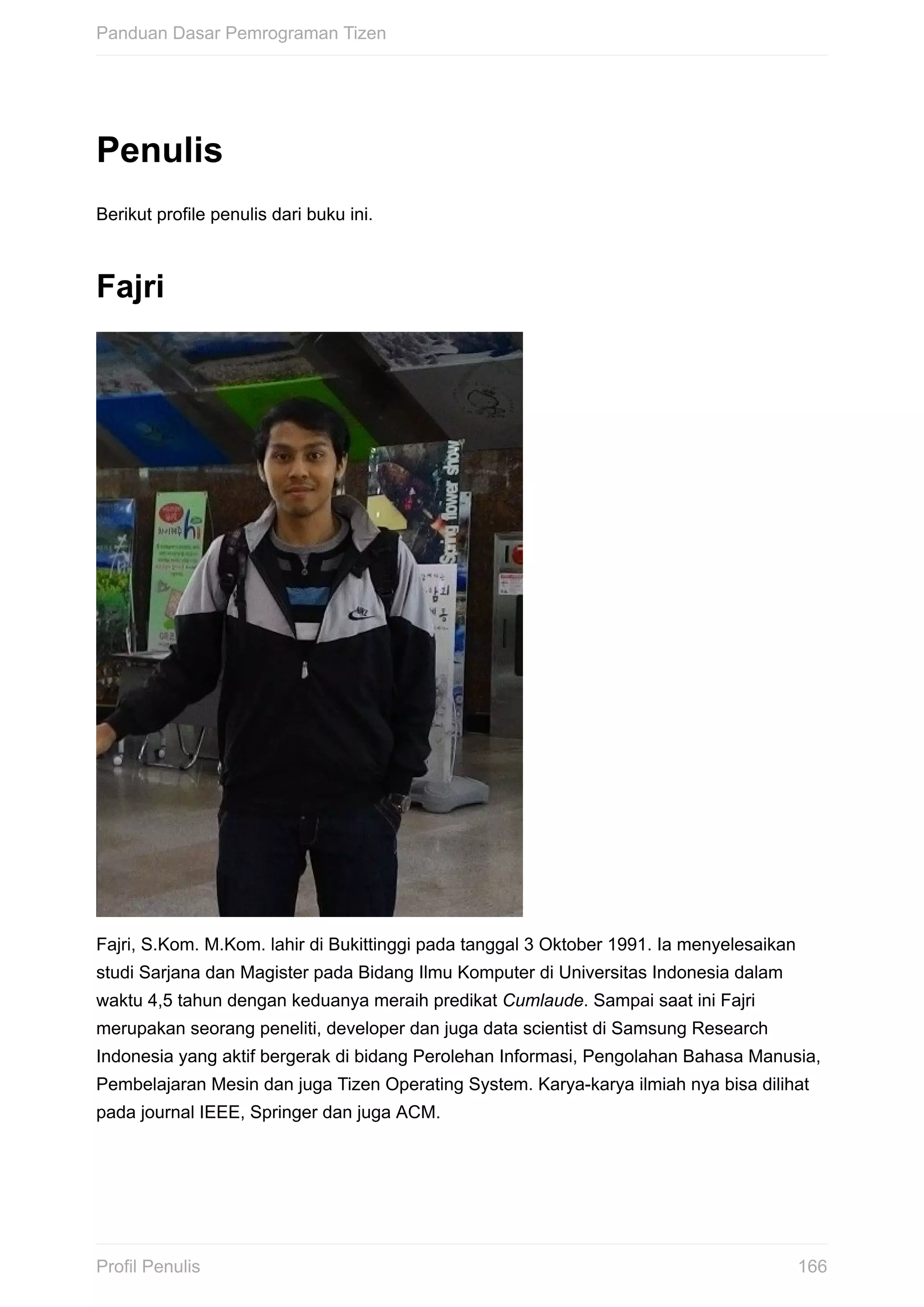 Penulis
Berikut	profile	penulis	dari	buku	ini.
Fajri
Fajri,	S.Kom.	M.Kom.	lahir	di	Bukittinggi	pada	tanggal	3	Oktober	1991.	Ia	menyelesaikan
studi	Sarjana	dan	Magister	pada	Bidang	Ilmu	Komputer	di	Universitas	Indonesia	dalam
waktu	4,5	tahun	dengan	keduanya	meraih	predikat	Cumlaude.	Sampai	saat	ini	Fajri
merupakan	seorang	peneliti,	developer	dan	juga	data	scientist	di	Samsung	Research
Indonesia	yang	aktif	bergerak	di	bidang	Perolehan	Informasi,	Pengolahan	Bahasa	Manusia,
Pembelajaran	Mesin	dan	juga	Tizen	Operating	System.	Karya-karya	ilmiah	nya	bisa	dilihat
pada	journal	IEEE,	Springer	dan	juga	ACM.
Panduan	Dasar	Pemrograman	Tizen
166Profil	Penulis
 