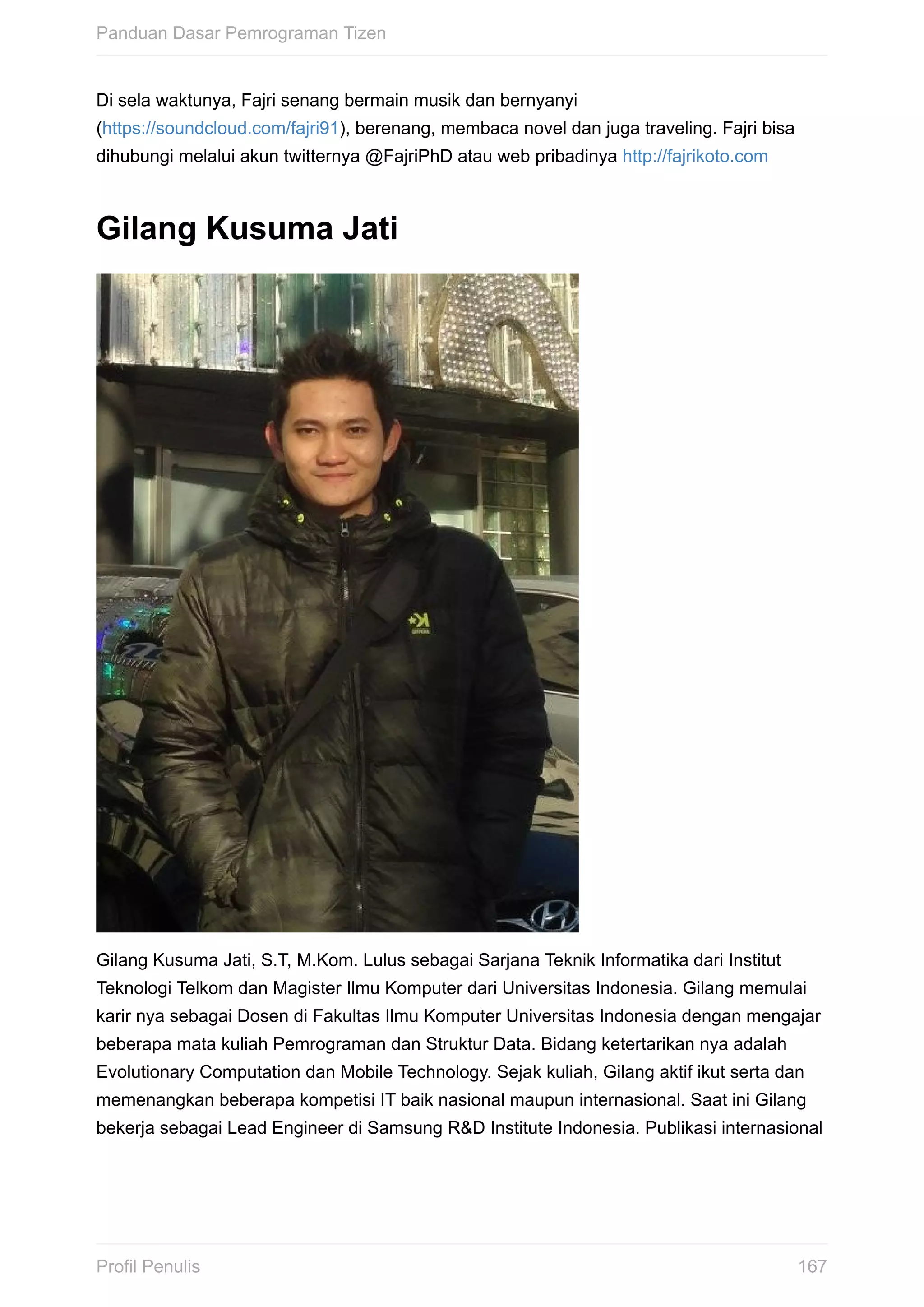 Di	sela	waktunya,	Fajri	senang	bermain	musik	dan	bernyanyi
(https://soundcloud.com/fajri91),	berenang,	membaca	novel	dan	juga	traveling.	Fajri	bisa
dihubungi	melalui	akun	twitternya	@FajriPhD	atau	web	pribadinya	http://fajrikoto.com
Gilang	Kusuma	Jati
Gilang	Kusuma	Jati,	S.T,	M.Kom.	Lulus	sebagai	Sarjana	Teknik	Informatika	dari	Institut
Teknologi	Telkom	dan	Magister	Ilmu	Komputer	dari	Universitas	Indonesia.	Gilang	memulai
karir	nya	sebagai	Dosen	di	Fakultas	Ilmu	Komputer	Universitas	Indonesia	dengan	mengajar
beberapa	mata	kuliah	Pemrograman	dan	Struktur	Data.	Bidang	ketertarikan	nya	adalah
Evolutionary	Computation	dan	Mobile	Technology.	Sejak	kuliah,	Gilang	aktif	ikut	serta	dan
memenangkan	beberapa	kompetisi	IT	baik	nasional	maupun	internasional.	Saat	ini	Gilang
bekerja	sebagai	Lead	Engineer	di	Samsung	R&D	Institute	Indonesia.	Publikasi	internasional
Panduan	Dasar	Pemrograman	Tizen
167Profil	Penulis
 