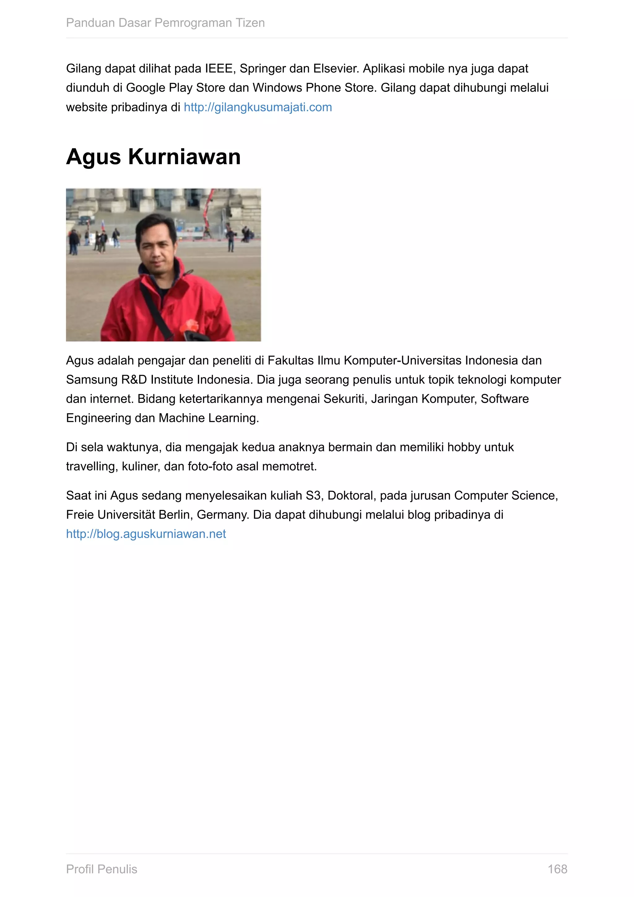 Gilang	dapat	dilihat	pada	IEEE,	Springer	dan	Elsevier.	Aplikasi	mobile	nya	juga	dapat
diunduh	di	Google	Play	Store	dan	Windows	Phone	Store.	Gilang	dapat	dihubungi	melalui
website	pribadinya	di	http://gilangkusumajati.com
Agus	Kurniawan
Agus	adalah	pengajar	dan	peneliti	di	Fakultas	Ilmu	Komputer-Universitas	Indonesia	dan
Samsung	R&D	Institute	Indonesia.	Dia	juga	seorang	penulis	untuk	topik	teknologi	komputer
dan	internet.	Bidang	ketertarikannya	mengenai	Sekuriti,	Jaringan	Komputer,	Software
Engineering	dan	Machine	Learning.
Di	sela	waktunya,	dia	mengajak	kedua	anaknya	bermain	dan	memiliki	hobby	untuk
travelling,	kuliner,	dan	foto-foto	asal	memotret.
Saat	ini	Agus	sedang	menyelesaikan	kuliah	S3,	Doktoral,	pada	jurusan	Computer	Science,
Freie	Universität	Berlin,	Germany.	Dia	dapat	dihubungi	melalui	blog	pribadinya	di
http://blog.aguskurniawan.net
Panduan	Dasar	Pemrograman	Tizen
168Profil	Penulis
 