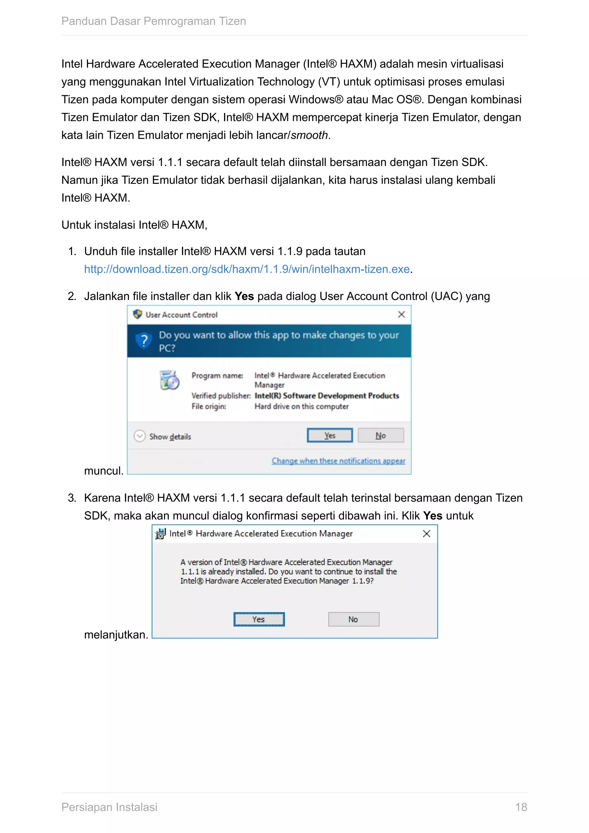 Intel	Hardware	Accelerated	Execution	Manager	(Intel®	HAXM)	adalah	mesin	virtualisasi
yang	menggunakan	Intel	Virtualization	Technology	(VT)	untuk	optimisasi	proses	emulasi
Tizen	pada	komputer	dengan	sistem	operasi	Windows®	atau	Mac	OS®.	Dengan	kombinasi
Tizen	Emulator	dan	Tizen	SDK,	Intel®	HAXM	mempercepat	kinerja	Tizen	Emulator,	dengan
kata	lain	Tizen	Emulator	menjadi	lebih	lancar/smooth.
Intel®	HAXM	versi	1.1.1	secara	default	telah	diinstall	bersamaan	dengan	Tizen	SDK.
Namun	jika	Tizen	Emulator	tidak	berhasil	dijalankan,	kita	harus	instalasi	ulang	kembali
Intel®	HAXM.
Untuk	instalasi	Intel®	HAXM,
1.	 Unduh	file	installer	Intel®	HAXM	versi	1.1.9	pada	tautan
http://download.tizen.org/sdk/haxm/1.1.9/win/intelhaxm-tizen.exe.
2.	 Jalankan	file	installer	dan	klik	Yes	pada	dialog	User	Account	Control	(UAC)	yang
muncul.	
3.	 Karena	Intel®	HAXM	versi	1.1.1	secara	default	telah	terinstal	bersamaan	dengan	Tizen
SDK,	maka	akan	muncul	dialog	konfirmasi	seperti	dibawah	ini.	Klik	Yes	untuk
melanjutkan.	
Panduan	Dasar	Pemrograman	Tizen
18Persiapan	Instalasi
 