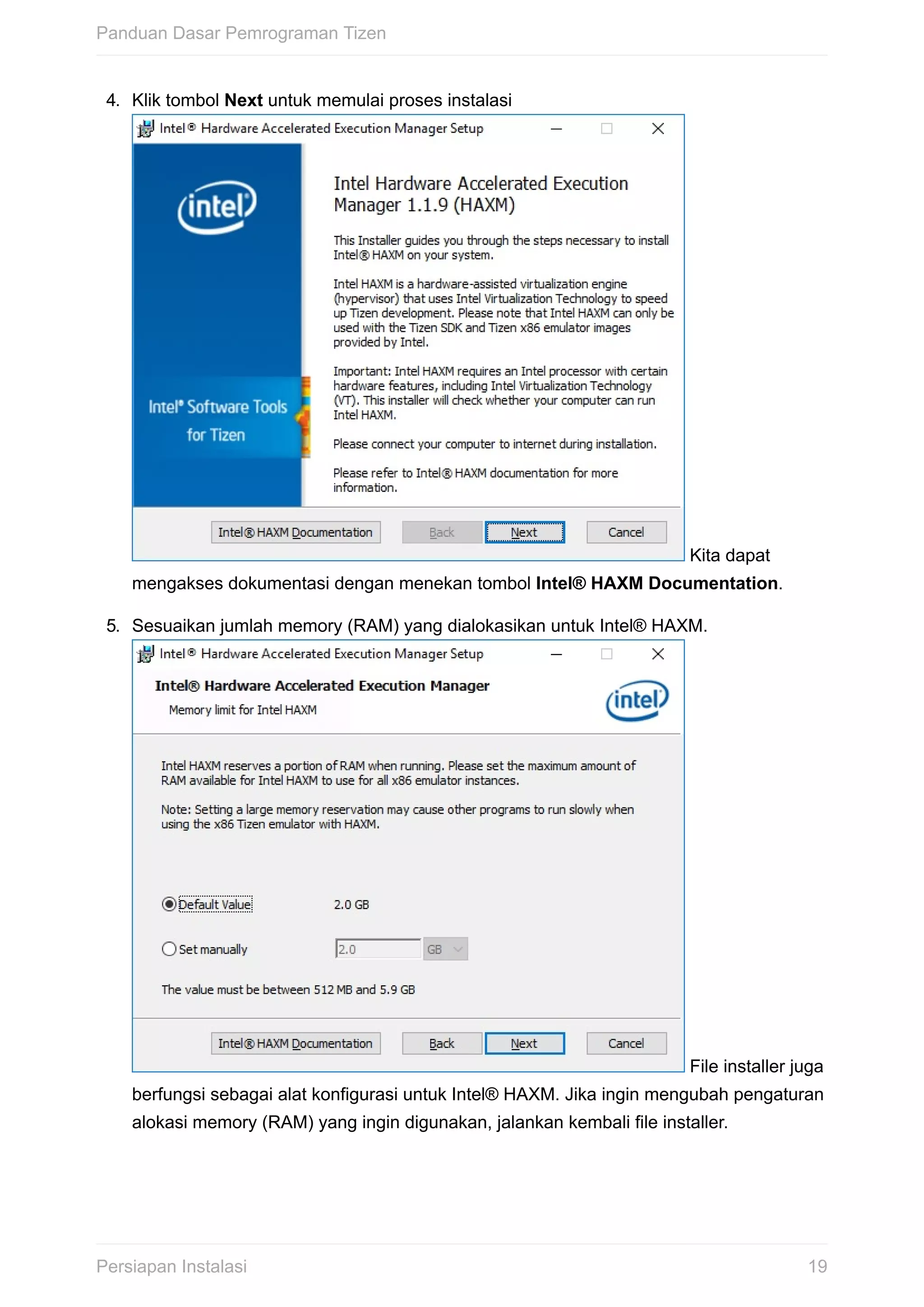 4.	 Klik	tombol	Next	untuk	memulai	proses	instalasi	
	Kita	dapat
mengakses	dokumentasi	dengan	menekan	tombol	Intel®	HAXM	Documentation.
5.	 Sesuaikan	jumlah	memory	(RAM)	yang	dialokasikan	untuk	Intel®	HAXM.	
	File	installer	juga
berfungsi	sebagai	alat	konfigurasi	untuk	Intel®	HAXM.	Jika	ingin	mengubah	pengaturan
alokasi	memory	(RAM)	yang	ingin	digunakan,	jalankan	kembali	file	installer.
Panduan	Dasar	Pemrograman	Tizen
19Persiapan	Instalasi
 