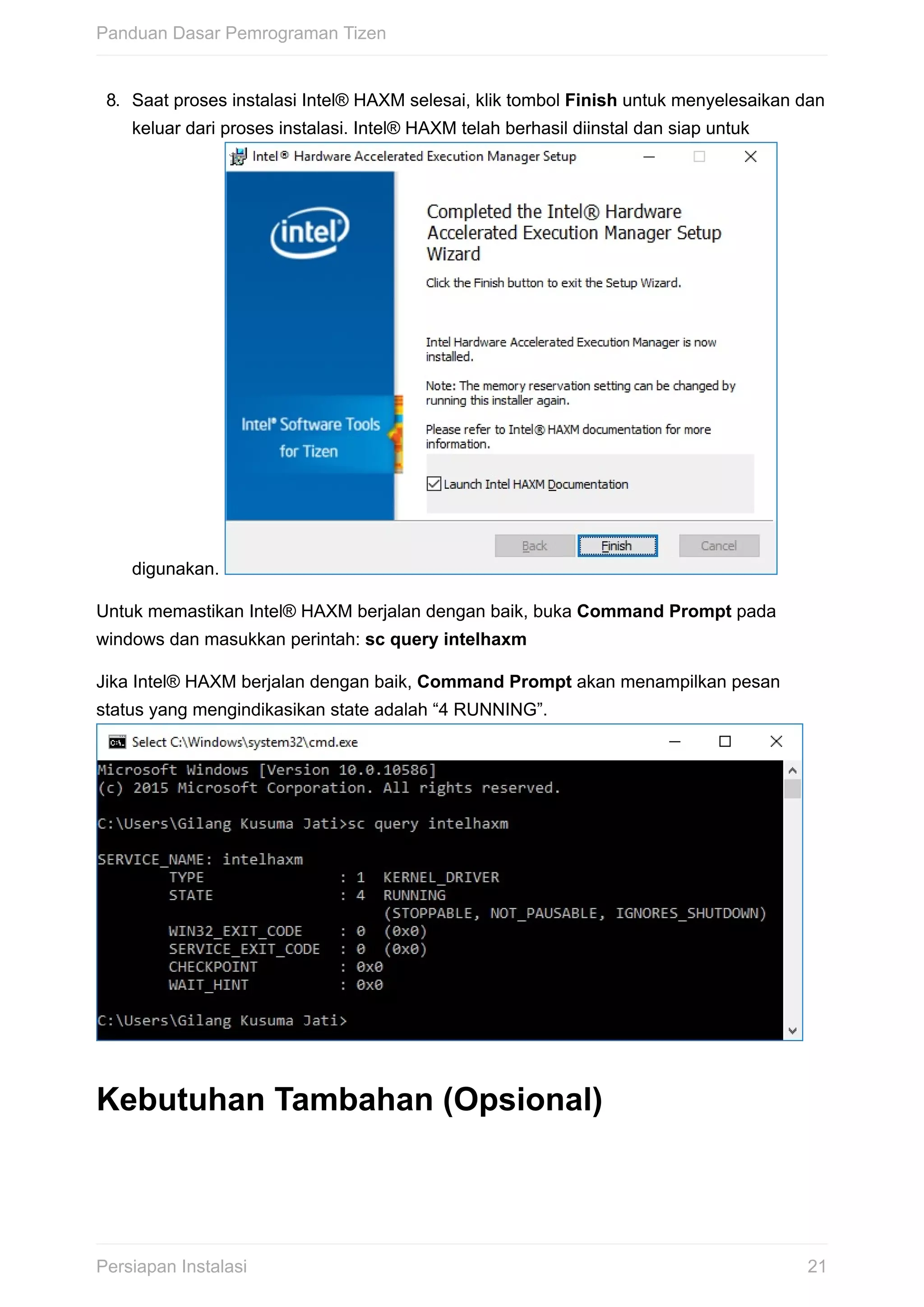 8.	 Saat	proses	instalasi	Intel®	HAXM	selesai,	klik	tombol	Finish	untuk	menyelesaikan	dan
keluar	dari	proses	instalasi.	Intel®	HAXM	telah	berhasil	diinstal	dan	siap	untuk
digunakan.	
Untuk	memastikan	Intel®	HAXM	berjalan	dengan	baik,	buka	Command	Prompt	pada
windows	dan	masukkan	perintah:	sc	query	intelhaxm
Jika	Intel®	HAXM	berjalan	dengan	baik,	Command	Prompt	akan	menampilkan	pesan
status	yang	mengindikasikan	state	adalah	“4	RUNNING”.	
Kebutuhan	Tambahan	(Opsional)
Panduan	Dasar	Pemrograman	Tizen
21Persiapan	Instalasi
 