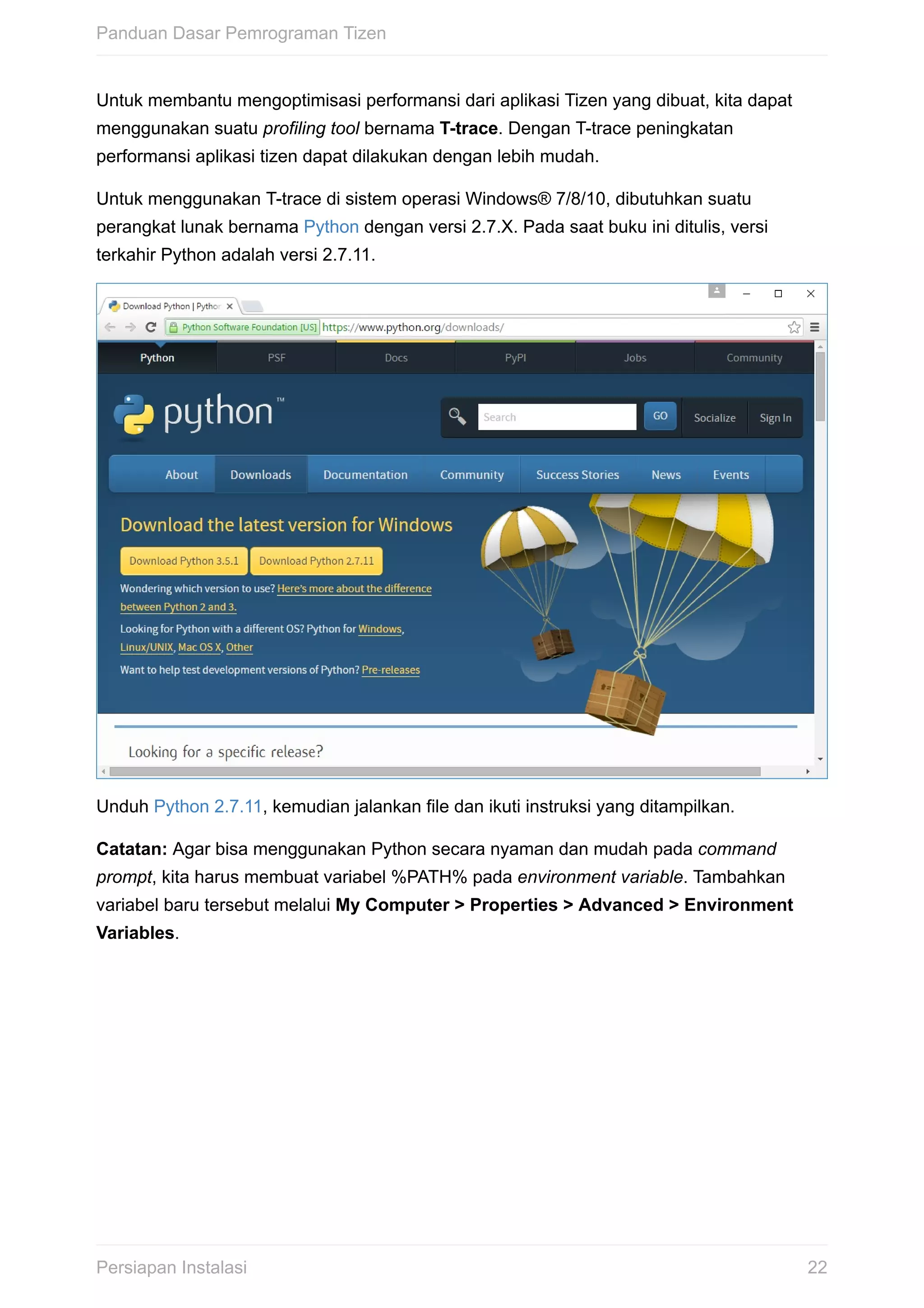 Untuk	membantu	mengoptimisasi	performansi	dari	aplikasi	Tizen	yang	dibuat,	kita	dapat
menggunakan	suatu	profiling	tool	bernama	T-trace.	Dengan	T-trace	peningkatan
performansi	aplikasi	tizen	dapat	dilakukan	dengan	lebih	mudah.
Untuk	menggunakan	T-trace	di	sistem	operasi	Windows®	7/8/10,	dibutuhkan	suatu
perangkat	lunak	bernama	Python	dengan	versi	2.7.X.	Pada	saat	buku	ini	ditulis,	versi
terkahir	Python	adalah	versi	2.7.11.
Unduh	Python	2.7.11,	kemudian	jalankan	file	dan	ikuti	instruksi	yang	ditampilkan.
Catatan:	Agar	bisa	menggunakan	Python	secara	nyaman	dan	mudah	pada	command
prompt,	kita	harus	membuat	variabel	%PATH%	pada	environment	variable.	Tambahkan
variabel	baru	tersebut	melalui	My	Computer	>	Properties	>	Advanced	>	Environment
Variables.
Panduan	Dasar	Pemrograman	Tizen
22Persiapan	Instalasi
 