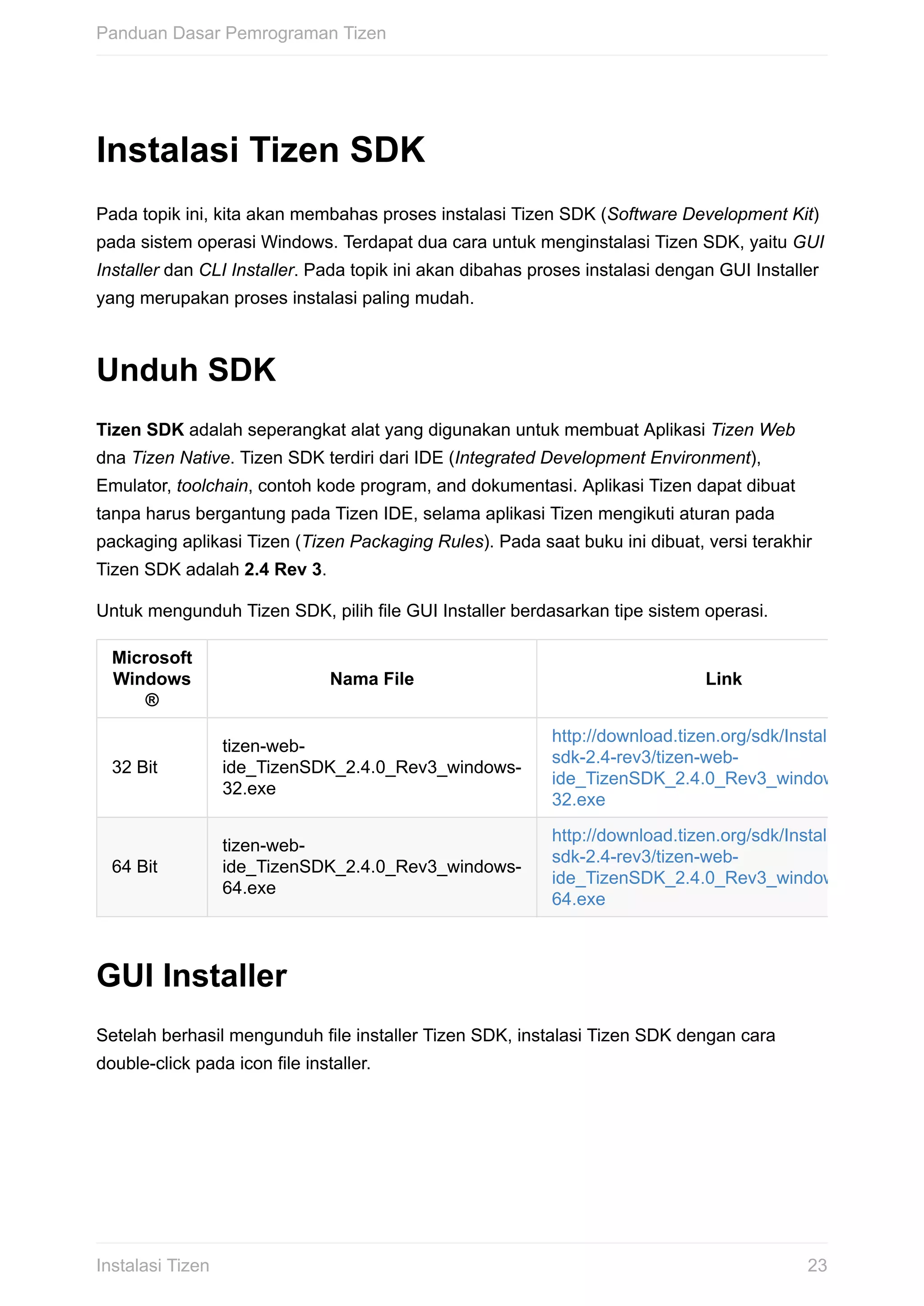 Instalasi	Tizen	SDK
Pada	topik	ini,	kita	akan	membahas	proses	instalasi	Tizen	SDK	(Software	Development	Kit)
pada	sistem	operasi	Windows.	Terdapat	dua	cara	untuk	menginstalasi	Tizen	SDK,	yaitu	GUI
Installer	dan	CLI	Installer.	Pada	topik	ini	akan	dibahas	proses	instalasi	dengan	GUI	Installer
yang	merupakan	proses	instalasi	paling	mudah.
Unduh	SDK
Tizen	SDK	adalah	seperangkat	alat	yang	digunakan	untuk	membuat	Aplikasi	Tizen	Web
dna	Tizen	Native.	Tizen	SDK	terdiri	dari	IDE	(Integrated	Development	Environment),
Emulator,	toolchain,	contoh	kode	program,	and	dokumentasi.	Aplikasi	Tizen	dapat	dibuat
tanpa	harus	bergantung	pada	Tizen	IDE,	selama	aplikasi	Tizen	mengikuti	aturan	pada
packaging	aplikasi	Tizen	(Tizen	Packaging	Rules).	Pada	saat	buku	ini	dibuat,	versi	terakhir
Tizen	SDK	adalah	2.4	Rev	3.
Untuk	mengunduh	Tizen	SDK,	pilih	file	GUI	Installer	berdasarkan	tipe	sistem	operasi.
Microsoft
Windows
®
Nama	File Link
32	Bit
tizen-web-
ide_TizenSDK_2.4.0_Rev3_windows-
32.exe
http://download.tizen.org/sdk/Installer/tizen-
sdk-2.4-rev3/tizen-web-
ide_TizenSDK_2.4.0_Rev3_windows-
32.exe
64	Bit
tizen-web-
ide_TizenSDK_2.4.0_Rev3_windows-
64.exe
http://download.tizen.org/sdk/Installer/tizen-
sdk-2.4-rev3/tizen-web-
ide_TizenSDK_2.4.0_Rev3_windows-
64.exe
GUI	Installer
Setelah	berhasil	mengunduh	file	installer	Tizen	SDK,	instalasi	Tizen	SDK	dengan	cara
double-click	pada	icon	file	installer.
Panduan	Dasar	Pemrograman	Tizen
23Instalasi	Tizen
 