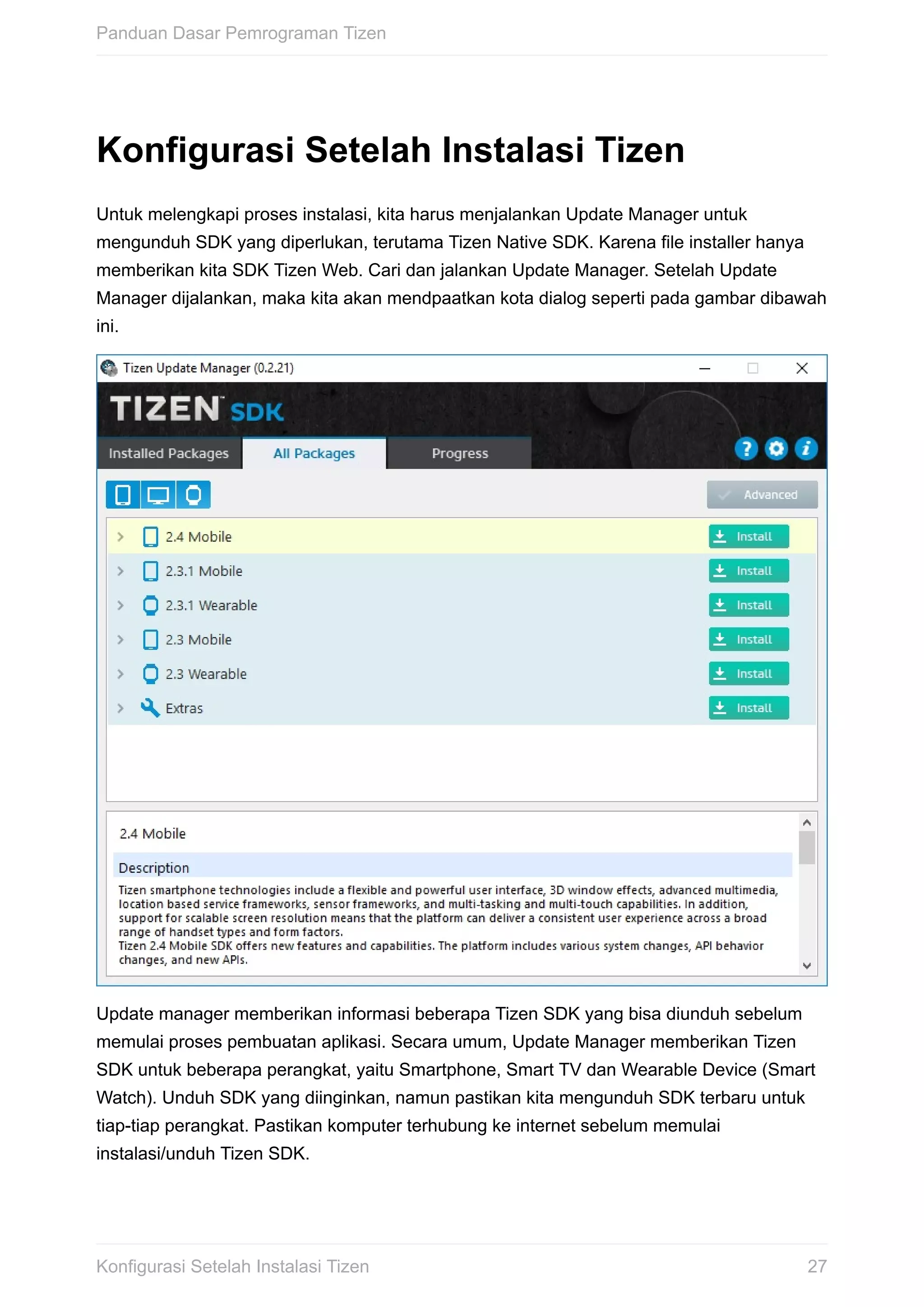 Konfigurasi	Setelah	Instalasi	Tizen
Untuk	melengkapi	proses	instalasi,	kita	harus	menjalankan	Update	Manager	untuk
mengunduh	SDK	yang	diperlukan,	terutama	Tizen	Native	SDK.	Karena	file	installer	hanya
memberikan	kita	SDK	Tizen	Web.	Cari	dan	jalankan	Update	Manager.	Setelah	Update
Manager	dijalankan,	maka	kita	akan	mendpaatkan	kota	dialog	seperti	pada	gambar	dibawah
ini.
Update	manager	memberikan	informasi	beberapa	Tizen	SDK	yang	bisa	diunduh	sebelum
memulai	proses	pembuatan	aplikasi.	Secara	umum,	Update	Manager	memberikan	Tizen
SDK	untuk	beberapa	perangkat,	yaitu	Smartphone,	Smart	TV	dan	Wearable	Device	(Smart
Watch).	Unduh	SDK	yang	diinginkan,	namun	pastikan	kita	mengunduh	SDK	terbaru	untuk
tiap-tiap	perangkat.	Pastikan	komputer	terhubung	ke	internet	sebelum	memulai
instalasi/unduh	Tizen	SDK.
Panduan	Dasar	Pemrograman	Tizen
27Konfigurasi	Setelah	Instalasi	Tizen
 