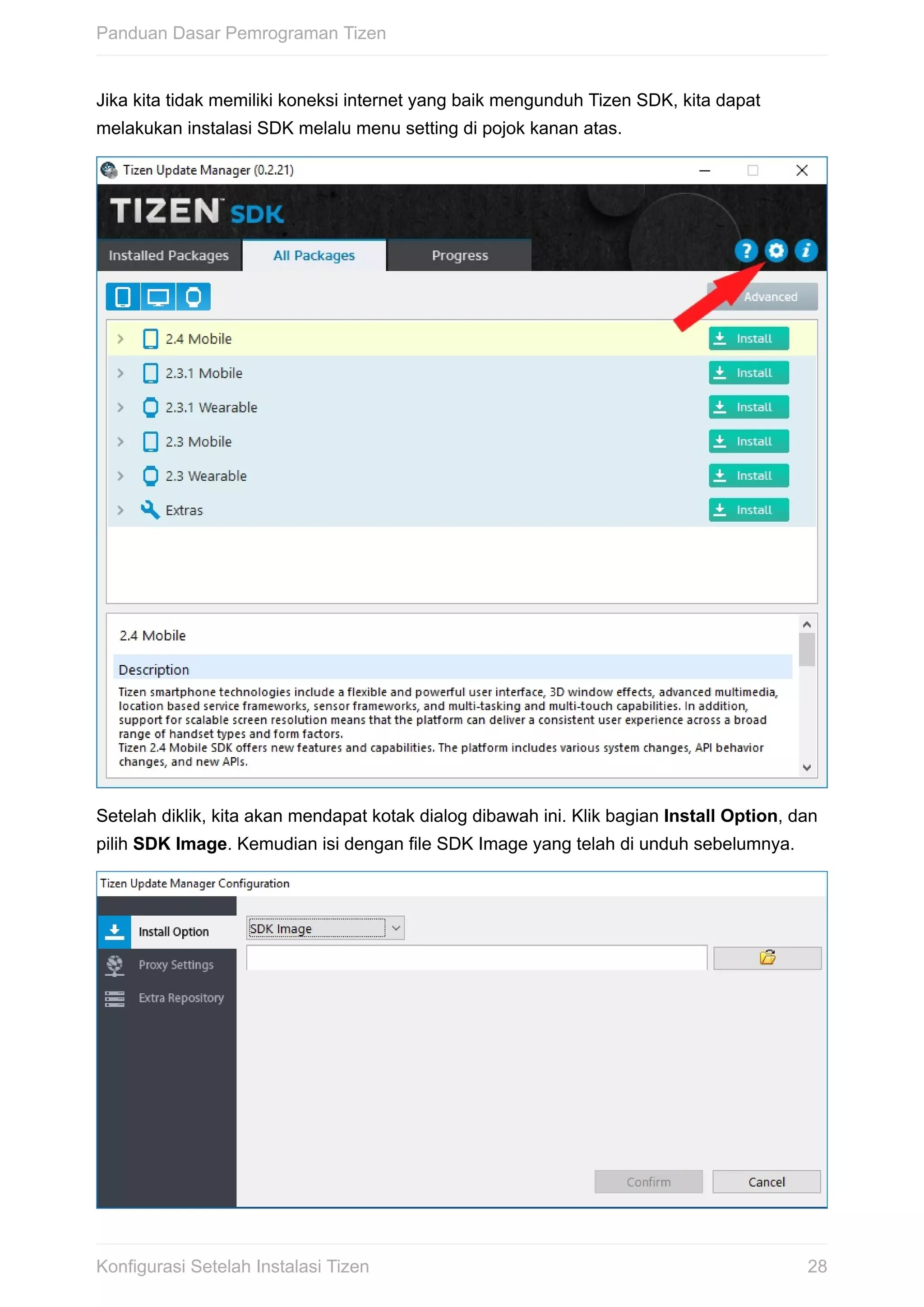 Jika	kita	tidak	memiliki	koneksi	internet	yang	baik	mengunduh	Tizen	SDK,	kita	dapat
melakukan	instalasi	SDK	melalu	menu	setting	di	pojok	kanan	atas.
Setelah	diklik,	kita	akan	mendapat	kotak	dialog	dibawah	ini.	Klik	bagian	Install	Option,	dan
pilih	SDK	Image.	Kemudian	isi	dengan	file	SDK	Image	yang	telah	di	unduh	sebelumnya.
Panduan	Dasar	Pemrograman	Tizen
28Konfigurasi	Setelah	Instalasi	Tizen
 