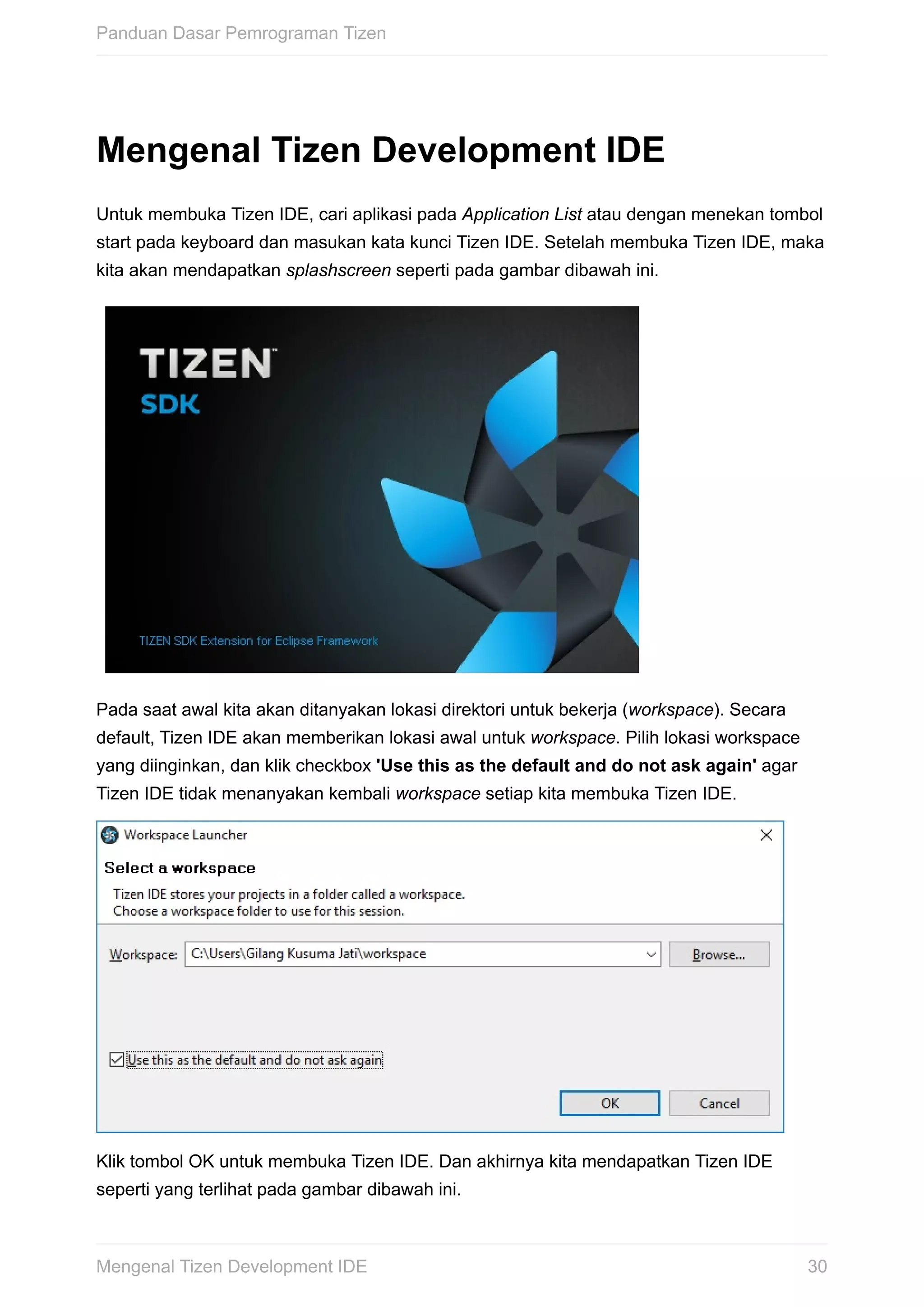 Mengenal	Tizen	Development	IDE
Untuk	membuka	Tizen	IDE,	cari	aplikasi	pada	Application	List	atau	dengan	menekan	tombol
start	pada	keyboard	dan	masukan	kata	kunci	Tizen	IDE.	Setelah	membuka	Tizen	IDE,	maka
kita	akan	mendapatkan	splashscreen	seperti	pada	gambar	dibawah	ini.
Pada	saat	awal	kita	akan	ditanyakan	lokasi	direktori	untuk	bekerja	(workspace).	Secara
default,	Tizen	IDE	akan	memberikan	lokasi	awal	untuk	workspace.	Pilih	lokasi	workspace
yang	diinginkan,	dan	klik	checkbox	'Use	this	as	the	default	and	do	not	ask	again'	agar
Tizen	IDE	tidak	menanyakan	kembali	workspace	setiap	kita	membuka	Tizen	IDE.
Klik	tombol	OK	untuk	membuka	Tizen	IDE.	Dan	akhirnya	kita	mendapatkan	Tizen	IDE
seperti	yang	terlihat	pada	gambar	dibawah	ini.
Panduan	Dasar	Pemrograman	Tizen
30Mengenal	Tizen	Development	IDE
 