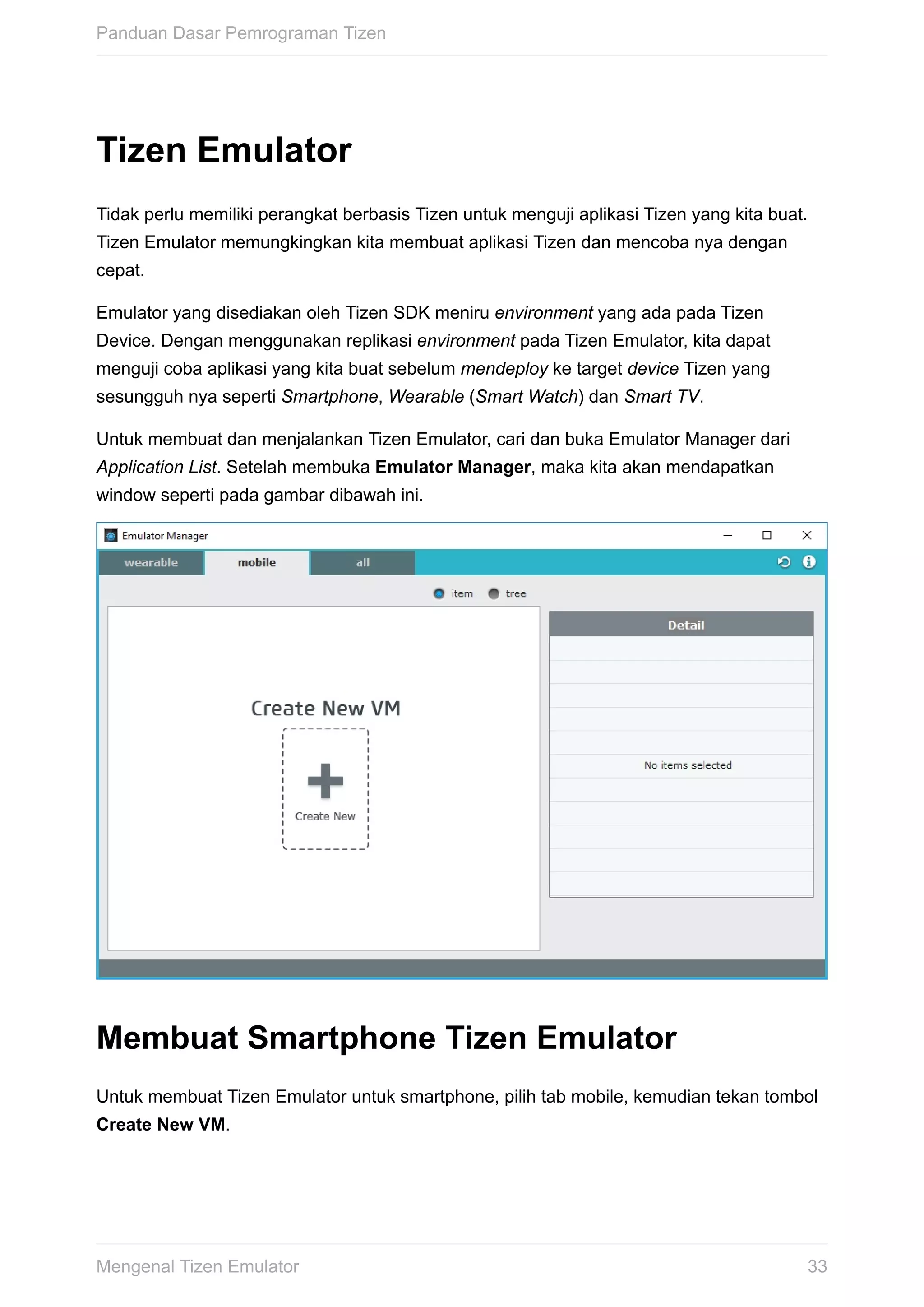 Tizen	Emulator
Tidak	perlu	memiliki	perangkat	berbasis	Tizen	untuk	menguji	aplikasi	Tizen	yang	kita	buat.
Tizen	Emulator	memungkingkan	kita	membuat	aplikasi	Tizen	dan	mencoba	nya	dengan
cepat.
Emulator	yang	disediakan	oleh	Tizen	SDK	meniru	environment	yang	ada	pada	Tizen
Device.	Dengan	menggunakan	replikasi	environment	pada	Tizen	Emulator,	kita	dapat
menguji	coba	aplikasi	yang	kita	buat	sebelum	mendeploy	ke	target	device	Tizen	yang
sesungguh	nya	seperti	Smartphone,	Wearable	(Smart	Watch)	dan	Smart	TV.
Untuk	membuat	dan	menjalankan	Tizen	Emulator,	cari	dan	buka	Emulator	Manager	dari
Application	List.	Setelah	membuka	Emulator	Manager,	maka	kita	akan	mendapatkan
window	seperti	pada	gambar	dibawah	ini.
Membuat	Smartphone	Tizen	Emulator
Untuk	membuat	Tizen	Emulator	untuk	smartphone,	pilih	tab	mobile,	kemudian	tekan	tombol
Create	New	VM.
Panduan	Dasar	Pemrograman	Tizen
33Mengenal	Tizen	Emulator
 