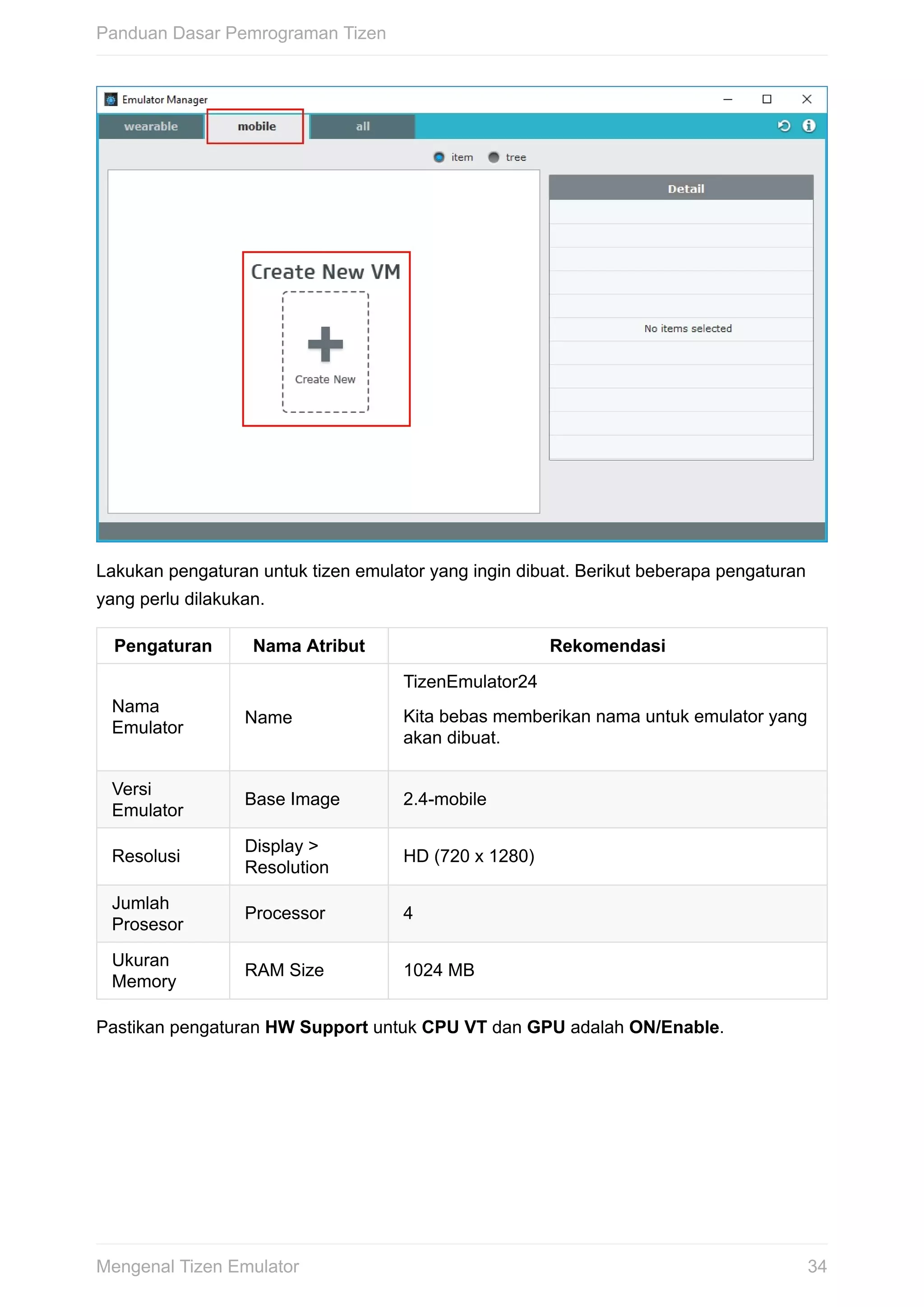 Lakukan	pengaturan	untuk	tizen	emulator	yang	ingin	dibuat.	Berikut	beberapa	pengaturan
yang	perlu	dilakukan.
Pengaturan Nama	Atribut Rekomendasi
Nama
Emulator
Name
TizenEmulator24
Kita	bebas	memberikan	nama	untuk	emulator	yang
akan	dibuat.
Versi
Emulator
Base	Image 2.4-mobile
Resolusi
Display	>
Resolution
HD	(720	x	1280)
Jumlah
Prosesor
Processor 4
Ukuran
Memory
RAM	Size 1024	MB
Pastikan	pengaturan	HW	Support	untuk	CPU	VT	dan	GPU	adalah	ON/Enable.
Panduan	Dasar	Pemrograman	Tizen
34Mengenal	Tizen	Emulator
 