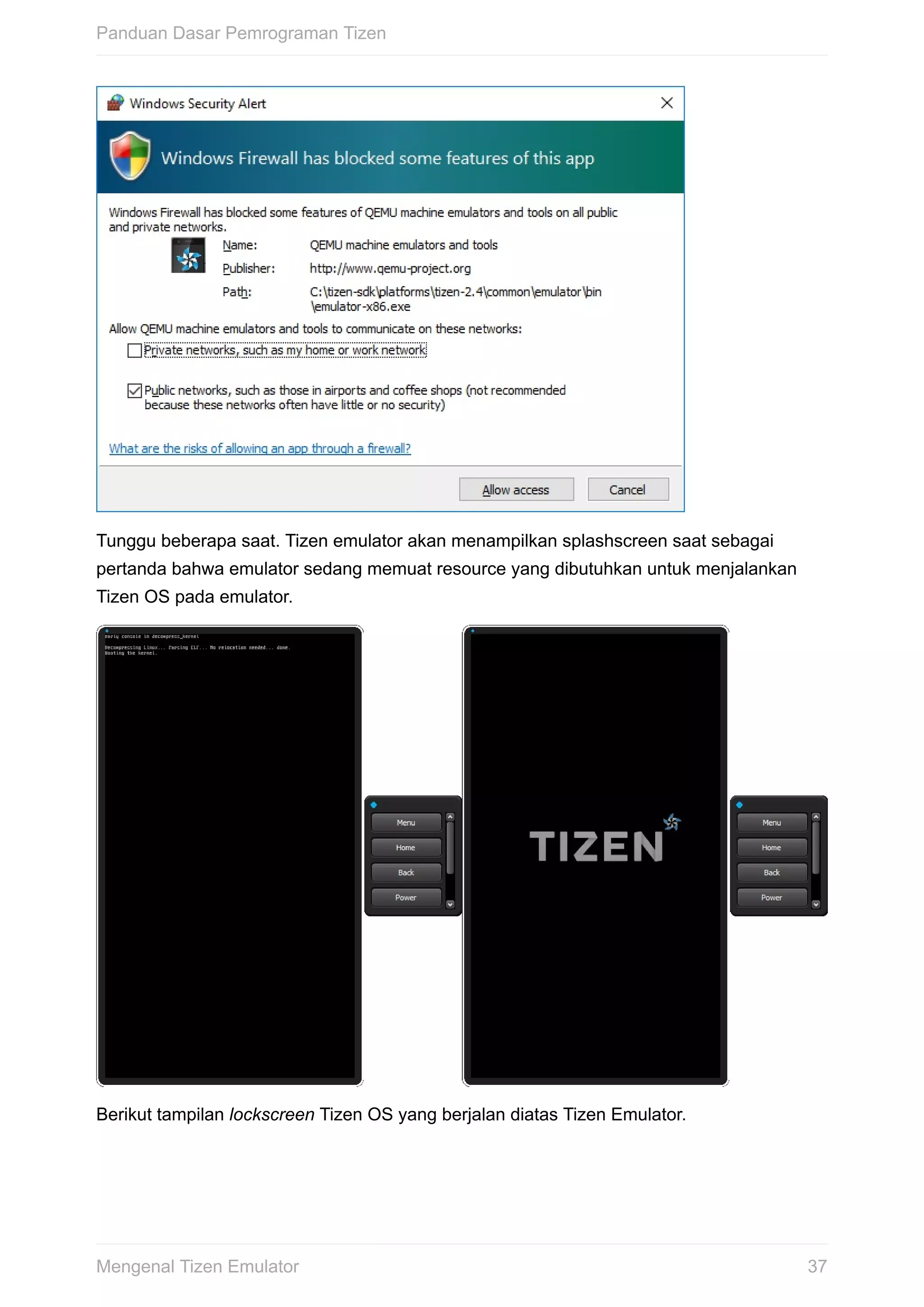 Tunggu	beberapa	saat.	Tizen	emulator	akan	menampilkan	splashscreen	saat	sebagai
pertanda	bahwa	emulator	sedang	memuat	resource	yang	dibutuhkan	untuk	menjalankan
Tizen	OS	pada	emulator.
Berikut	tampilan	lockscreen	Tizen	OS	yang	berjalan	diatas	Tizen	Emulator.
Panduan	Dasar	Pemrograman	Tizen
37Mengenal	Tizen	Emulator
 