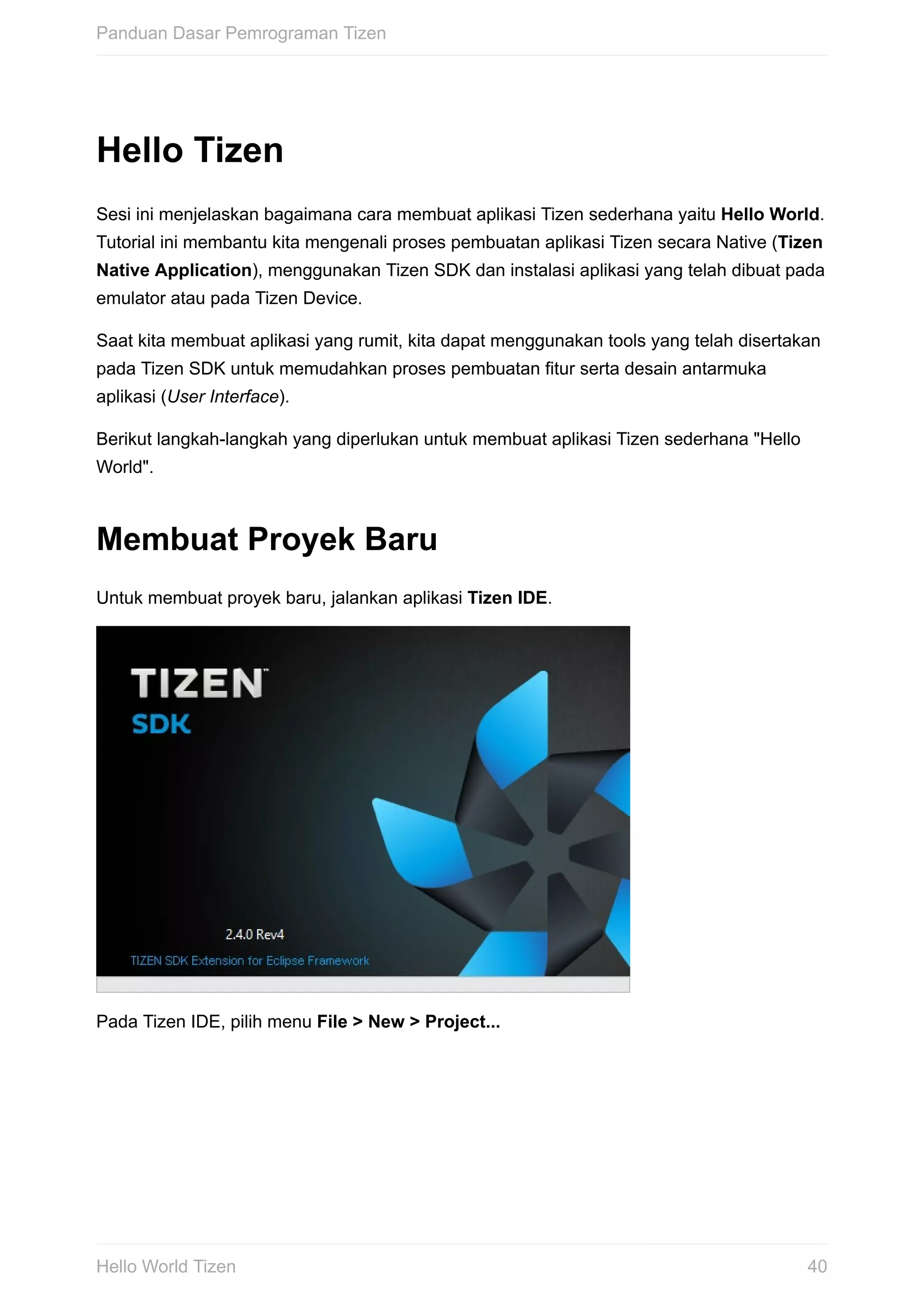 Hello	Tizen
Sesi	ini	menjelaskan	bagaimana	cara	membuat	aplikasi	Tizen	sederhana	yaitu	Hello	World.
Tutorial	ini	membantu	kita	mengenali	proses	pembuatan	aplikasi	Tizen	secara	Native	(Tizen
Native	Application),	menggunakan	Tizen	SDK	dan	instalasi	aplikasi	yang	telah	dibuat	pada
emulator	atau	pada	Tizen	Device.
Saat	kita	membuat	aplikasi	yang	rumit,	kita	dapat	menggunakan	tools	yang	telah	disertakan
pada	Tizen	SDK	untuk	memudahkan	proses	pembuatan	fitur	serta	desain	antarmuka
aplikasi	(User	Interface).
Berikut	langkah-langkah	yang	diperlukan	untuk	membuat	aplikasi	Tizen	sederhana	"Hello
World".
Membuat	Proyek	Baru
Untuk	membuat	proyek	baru,	jalankan	aplikasi	Tizen	IDE.
Pada	Tizen	IDE,	pilih	menu	File	>	New	>	Project...
Panduan	Dasar	Pemrograman	Tizen
40Hello	World	Tizen
 