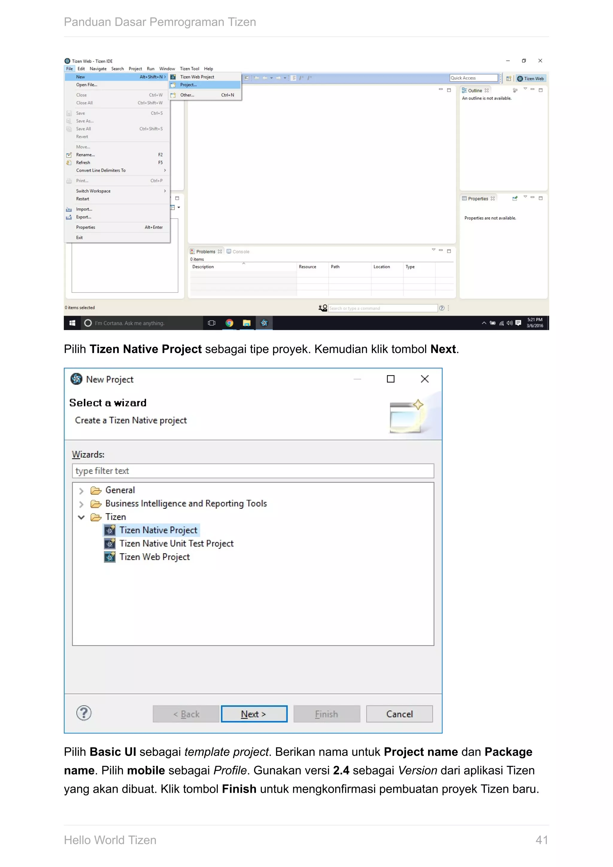 Pilih	Tizen	Native	Project	sebagai	tipe	proyek.	Kemudian	klik	tombol	Next.
Pilih	Basic	UI	sebagai	template	project.	Berikan	nama	untuk	Project	name	dan	Package
name.	Pilih	mobile	sebagai	Profile.	Gunakan	versi	2.4	sebagai	Version	dari	aplikasi	Tizen
yang	akan	dibuat.	Klik	tombol	Finish	untuk	mengkonfirmasi	pembuatan	proyek	Tizen	baru.
Panduan	Dasar	Pemrograman	Tizen
41Hello	World	Tizen
 