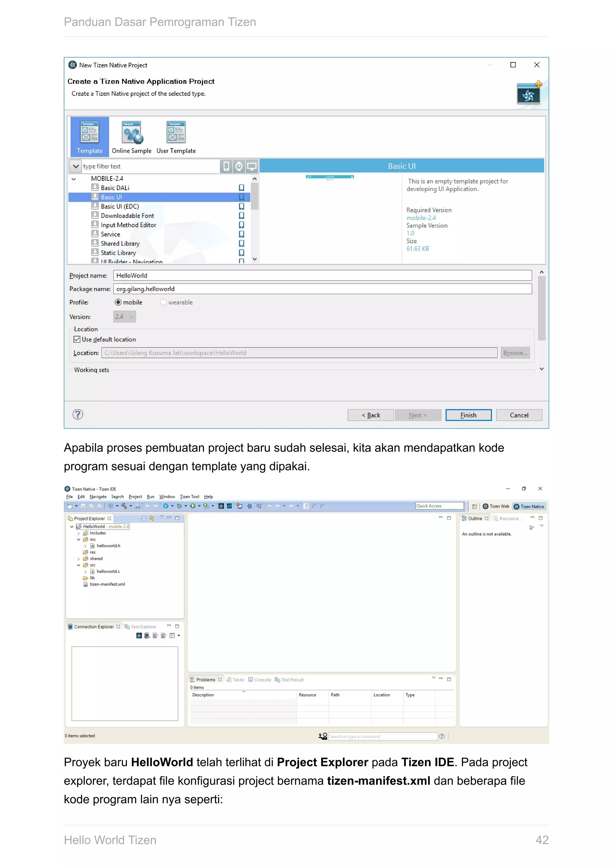 Apabila	proses	pembuatan	project	baru	sudah	selesai,	kita	akan	mendapatkan	kode
program	sesuai	dengan	template	yang	dipakai.
Proyek	baru	HelloWorld	telah	terlihat	di	Project	Explorer	pada	Tizen	IDE.	Pada	project
explorer,	terdapat	file	konfigurasi	project	bernama	tizen-manifest.xml	dan	beberapa	file
kode	program	lain	nya	seperti:
Panduan	Dasar	Pemrograman	Tizen
42Hello	World	Tizen
 