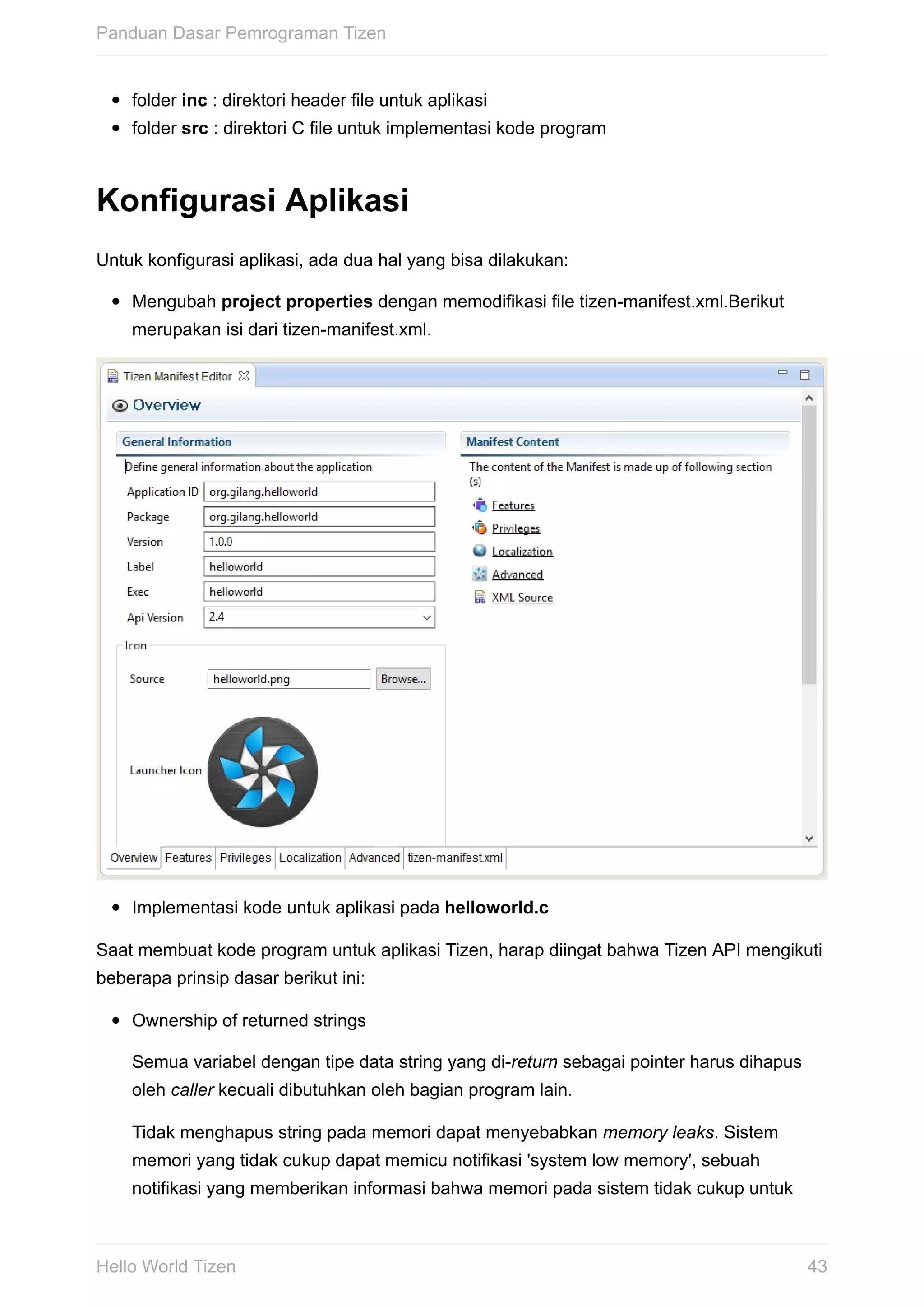 folder	inc	:	direktori	header	file	untuk	aplikasi
folder	src	:	direktori	C	file	untuk	implementasi	kode	program
Konfigurasi	Aplikasi
Untuk	konfigurasi	aplikasi,	ada	dua	hal	yang	bisa	dilakukan:
Mengubah	project	properties	dengan	memodifikasi	file	tizen-manifest.xml.Berikut
merupakan	isi	dari	tizen-manifest.xml.
Implementasi	kode	untuk	aplikasi	pada	helloworld.c
Saat	membuat	kode	program	untuk	aplikasi	Tizen,	harap	diingat	bahwa	Tizen	API	mengikuti
beberapa	prinsip	dasar	berikut	ini:
Ownership	of	returned	strings
Semua	variabel	dengan	tipe	data	string	yang	di-return	sebagai	pointer	harus	dihapus
oleh	caller	kecuali	dibutuhkan	oleh	bagian	program	lain.
Tidak	menghapus	string	pada	memori	dapat	menyebabkan	memory	leaks.	Sistem
memori	yang	tidak	cukup	dapat	memicu	notifikasi	'system	low	memory',	sebuah
notifikasi	yang	memberikan	informasi	bahwa	memori	pada	sistem	tidak	cukup	untuk
Panduan	Dasar	Pemrograman	Tizen
43Hello	World	Tizen
 